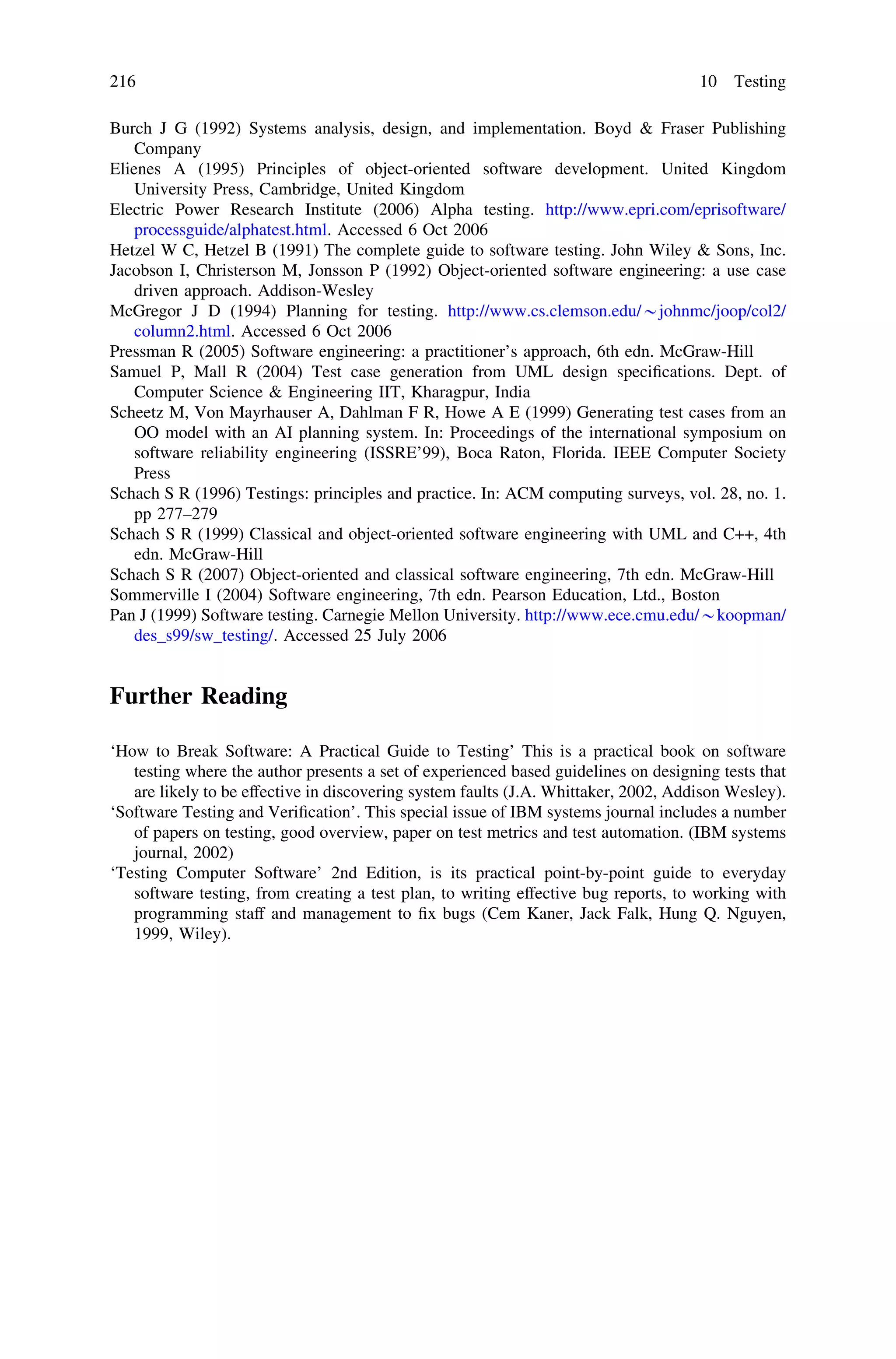 Burch J G (1992) Systems analysis, design, and implementation. Boyd & Fraser Publishing
Company
Elienes A (1995) Principles of object-oriented software development. United Kingdom
University Press, Cambridge, United Kingdom
Electric Power Research Institute (2006) Alpha testing. http://www.epri.com/eprisoftware/
processguide/alphatest.html. Accessed 6 Oct 2006
Hetzel W C, Hetzel B (1991) The complete guide to software testing. John Wiley & Sons, Inc.
Jacobson I, Christerson M, Jonsson P (1992) Object-oriented software engineering: a use case
driven approach. Addison-Wesley
McGregor J D (1994) Planning for testing. http://www.cs.clemson.edu/*johnmc/joop/col2/
column2.html. Accessed 6 Oct 2006
Pressman R (2005) Software engineering: a practitioner’s approach, 6th edn. McGraw-Hill
Samuel P, Mall R (2004) Test case generation from UML design speciﬁcations. Dept. of
Computer Science & Engineering IIT, Kharagpur, India
Scheetz M, Von Mayrhauser A, Dahlman F R, Howe A E (1999) Generating test cases from an
OO model with an AI planning system. In: Proceedings of the international symposium on
software reliability engineering (ISSRE’99), Boca Raton, Florida. IEEE Computer Society
Press
Schach S R (1996) Testings: principles and practice. In: ACM computing surveys, vol. 28, no. 1.
pp 277–279
Schach S R (1999) Classical and object-oriented software engineering with UML and C++, 4th
edn. McGraw-Hill
Schach S R (2007) Object-oriented and classical software engineering, 7th edn. McGraw-Hill
Sommerville I (2004) Software engineering, 7th edn. Pearson Education, Ltd., Boston
Pan J (1999) Software testing. Carnegie Mellon University. http://www.ece.cmu.edu/*koopman/
des_s99/sw_testing/. Accessed 25 July 2006
Further Reading
‘How to Break Software: A Practical Guide to Testing’ This is a practical book on software
testing where the author presents a set of experienced based guidelines on designing tests that
are likely to be effective in discovering system faults (J.A. Whittaker, 2002, Addison Wesley).
‘Software Testing and Veriﬁcation’. This special issue of IBM systems journal includes a number
of papers on testing, good overview, paper on test metrics and test automation. (IBM systems
journal, 2002)
‘Testing Computer Software’ 2nd Edition, is its practical point-by-point guide to everyday
software testing, from creating a test plan, to writing effective bug reports, to working with
programming staff and management to ﬁx bugs (Cem Kaner, Jack Falk, Hung Q. Nguyen,
1999, Wiley).
216 10 Testing
 