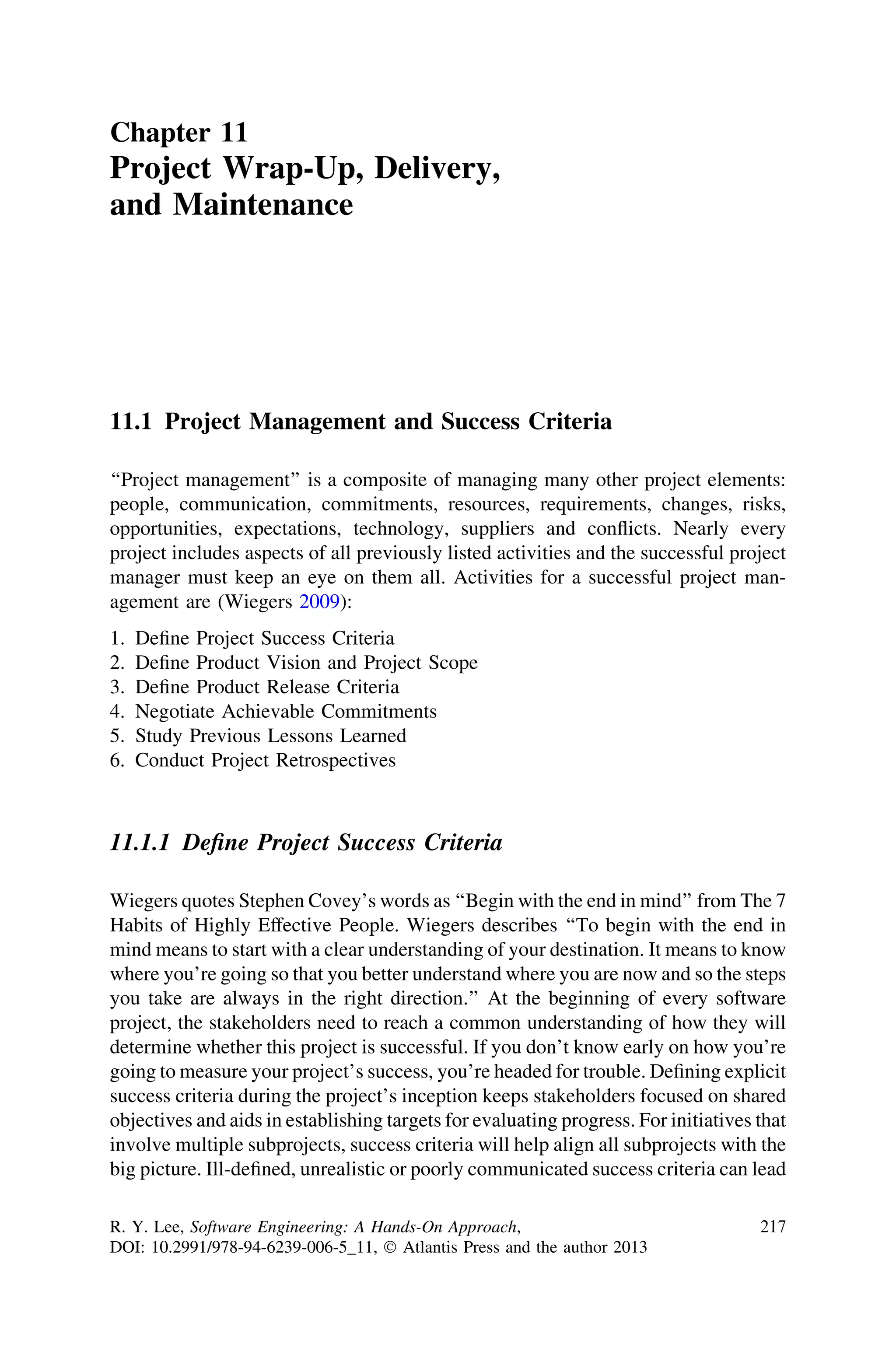 Chapter 11
Project Wrap-Up, Delivery,
and Maintenance
11.1 Project Management and Success Criteria
‘‘Project management’’ is a composite of managing many other project elements:
people, communication, commitments, resources, requirements, changes, risks,
opportunities, expectations, technology, suppliers and conﬂicts. Nearly every
project includes aspects of all previously listed activities and the successful project
manager must keep an eye on them all. Activities for a successful project man-
agement are (Wiegers 2009):
1. Deﬁne Project Success Criteria
2. Deﬁne Product Vision and Project Scope
3. Deﬁne Product Release Criteria
4. Negotiate Achievable Commitments
5. Study Previous Lessons Learned
6. Conduct Project Retrospectives
11.1.1 Deﬁne Project Success Criteria
Wiegers quotes Stephen Covey’s words as ‘‘Begin with the end in mind’’ from The 7
Habits of Highly Effective People. Wiegers describes ‘‘To begin with the end in
mind means to start with a clear understanding of your destination. It means to know
where you’re going so that you better understand where you are now and so the steps
you take are always in the right direction.’’ At the beginning of every software
project, the stakeholders need to reach a common understanding of how they will
determine whether this project is successful. If you don’t know early on how you’re
going to measure your project’s success, you’re headed for trouble. Deﬁning explicit
success criteria during the project’s inception keeps stakeholders focused on shared
objectives and aids in establishing targets for evaluating progress. For initiatives that
involve multiple subprojects, success criteria will help align all subprojects with the
big picture. Ill-deﬁned, unrealistic or poorly communicated success criteria can lead
R. Y. Lee, Software Engineering: A Hands-On Approach,
DOI: 10.2991/978-94-6239-006-5_11, Ó Atlantis Press and the author 2013
217
 