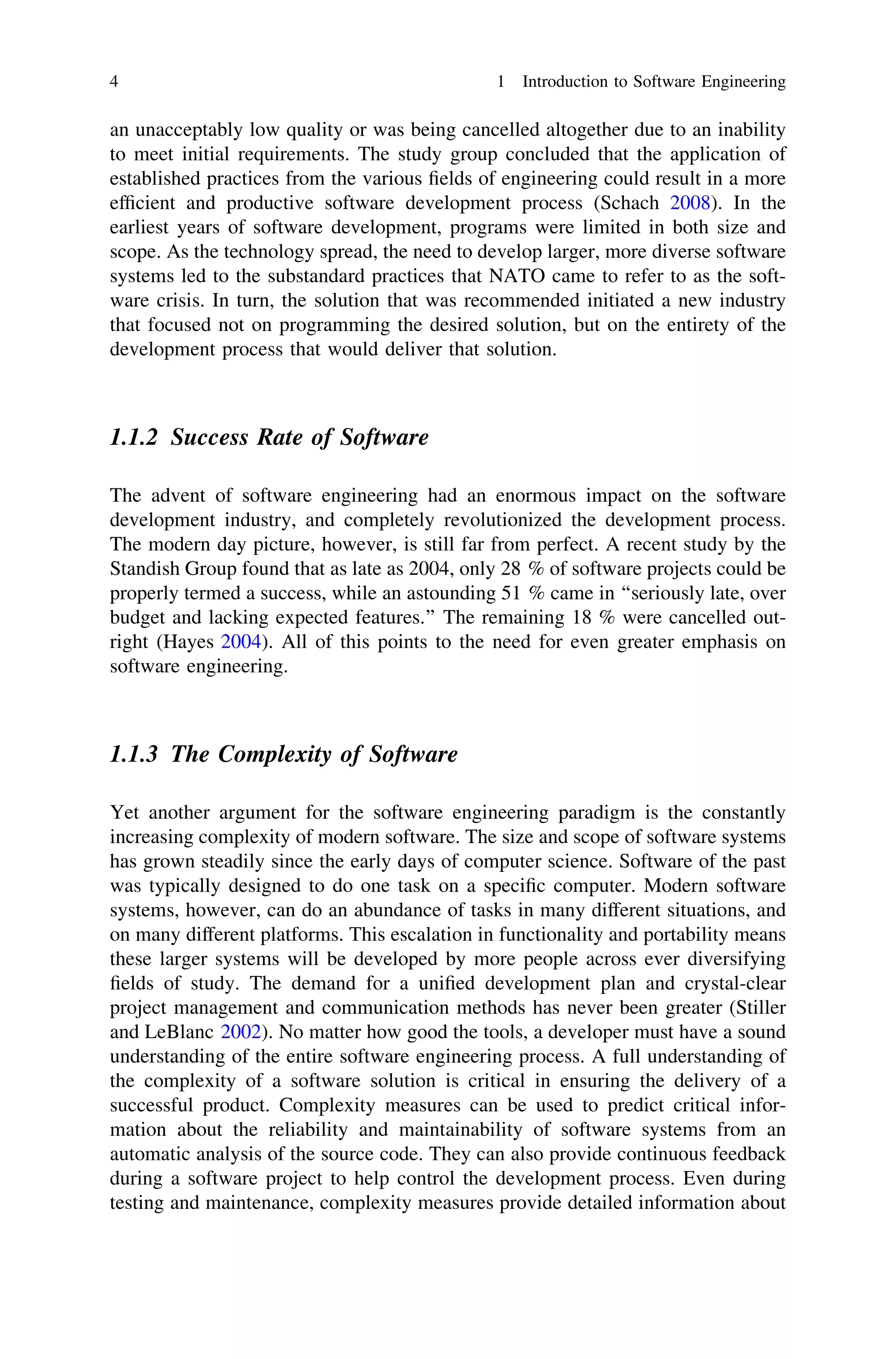 an unacceptably low quality or was being cancelled altogether due to an inability
to meet initial requirements. The study group concluded that the application of
established practices from the various ﬁelds of engineering could result in a more
efﬁcient and productive software development process (Schach 2008). In the
earliest years of software development, programs were limited in both size and
scope. As the technology spread, the need to develop larger, more diverse software
systems led to the substandard practices that NATO came to refer to as the soft-
ware crisis. In turn, the solution that was recommended initiated a new industry
that focused not on programming the desired solution, but on the entirety of the
development process that would deliver that solution.
1.1.2 Success Rate of Software
The advent of software engineering had an enormous impact on the software
development industry, and completely revolutionized the development process.
The modern day picture, however, is still far from perfect. A recent study by the
Standish Group found that as late as 2004, only 28 % of software projects could be
properly termed a success, while an astounding 51 % came in ‘‘seriously late, over
budget and lacking expected features.’’ The remaining 18 % were cancelled out-
right (Hayes 2004). All of this points to the need for even greater emphasis on
software engineering.
1.1.3 The Complexity of Software
Yet another argument for the software engineering paradigm is the constantly
increasing complexity of modern software. The size and scope of software systems
has grown steadily since the early days of computer science. Software of the past
was typically designed to do one task on a speciﬁc computer. Modern software
systems, however, can do an abundance of tasks in many different situations, and
on many different platforms. This escalation in functionality and portability means
these larger systems will be developed by more people across ever diversifying
ﬁelds of study. The demand for a uniﬁed development plan and crystal-clear
project management and communication methods has never been greater (Stiller
and LeBlanc 2002). No matter how good the tools, a developer must have a sound
understanding of the entire software engineering process. A full understanding of
the complexity of a software solution is critical in ensuring the delivery of a
successful product. Complexity measures can be used to predict critical infor-
mation about the reliability and maintainability of software systems from an
automatic analysis of the source code. They can also provide continuous feedback
during a software project to help control the development process. Even during
testing and maintenance, complexity measures provide detailed information about
4 1 Introduction to Software Engineering
 