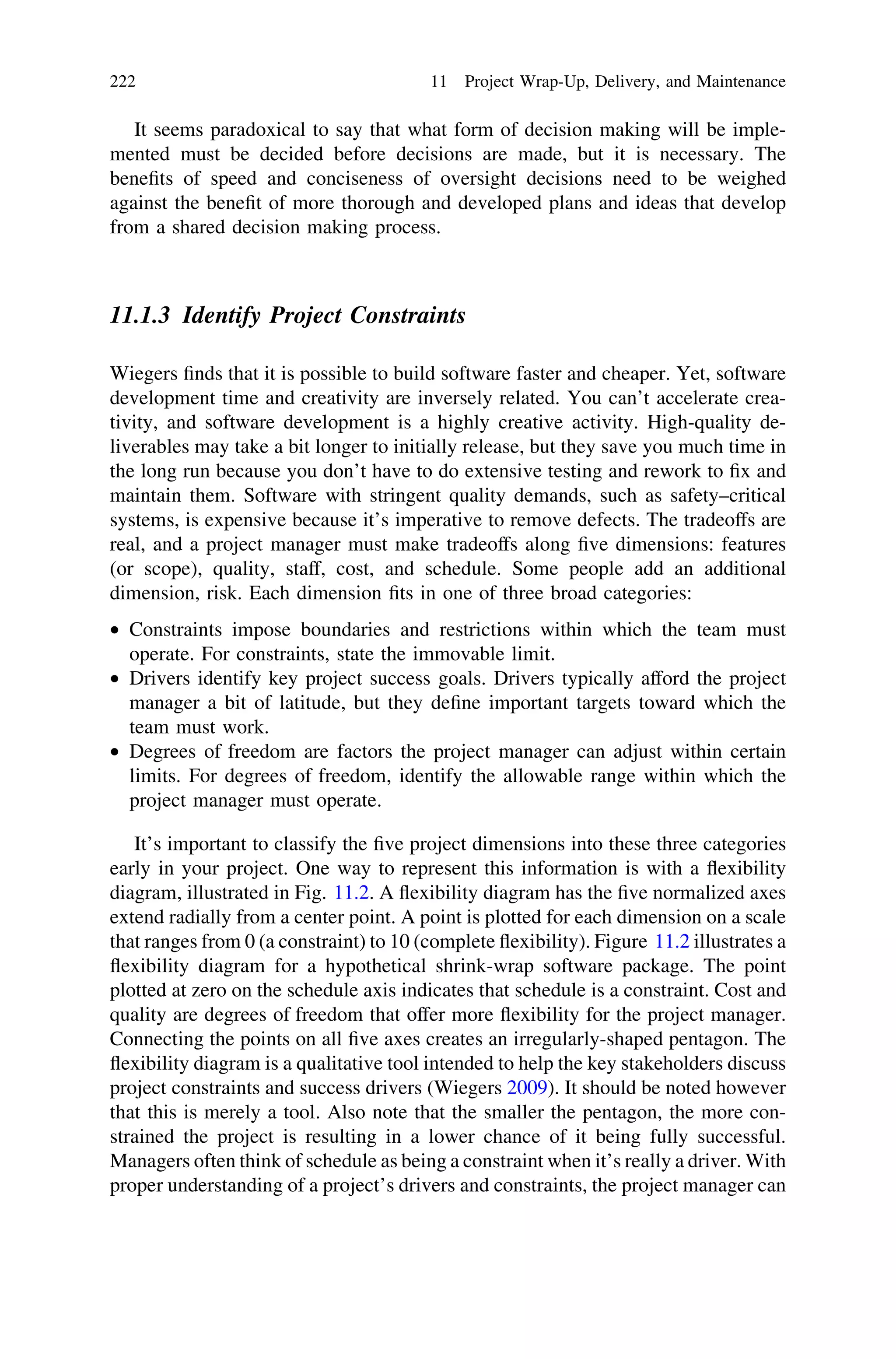 It seems paradoxical to say that what form of decision making will be imple-
mented must be decided before decisions are made, but it is necessary. The
beneﬁts of speed and conciseness of oversight decisions need to be weighed
against the beneﬁt of more thorough and developed plans and ideas that develop
from a shared decision making process.
11.1.3 Identify Project Constraints
Wiegers ﬁnds that it is possible to build software faster and cheaper. Yet, software
development time and creativity are inversely related. You can’t accelerate crea-
tivity, and software development is a highly creative activity. High-quality de-
liverables may take a bit longer to initially release, but they save you much time in
the long run because you don’t have to do extensive testing and rework to ﬁx and
maintain them. Software with stringent quality demands, such as safety–critical
systems, is expensive because it’s imperative to remove defects. The tradeoffs are
real, and a project manager must make tradeoffs along ﬁve dimensions: features
(or scope), quality, staff, cost, and schedule. Some people add an additional
dimension, risk. Each dimension ﬁts in one of three broad categories:
• Constraints impose boundaries and restrictions within which the team must
operate. For constraints, state the immovable limit.
• Drivers identify key project success goals. Drivers typically afford the project
manager a bit of latitude, but they deﬁne important targets toward which the
team must work.
• Degrees of freedom are factors the project manager can adjust within certain
limits. For degrees of freedom, identify the allowable range within which the
project manager must operate.
It’s important to classify the ﬁve project dimensions into these three categories
early in your project. One way to represent this information is with a ﬂexibility
diagram, illustrated in Fig. 11.2. A ﬂexibility diagram has the ﬁve normalized axes
extend radially from a center point. A point is plotted for each dimension on a scale
that ranges from 0 (a constraint) to 10 (complete ﬂexibility). Figure 11.2 illustrates a
ﬂexibility diagram for a hypothetical shrink-wrap software package. The point
plotted at zero on the schedule axis indicates that schedule is a constraint. Cost and
quality are degrees of freedom that offer more ﬂexibility for the project manager.
Connecting the points on all ﬁve axes creates an irregularly-shaped pentagon. The
ﬂexibility diagram is a qualitative tool intended to help the key stakeholders discuss
project constraints and success drivers (Wiegers 2009). It should be noted however
that this is merely a tool. Also note that the smaller the pentagon, the more con-
strained the project is resulting in a lower chance of it being fully successful.
Managers often think of schedule as being a constraint when it’s really a driver. With
proper understanding of a project’s drivers and constraints, the project manager can
222 11 Project Wrap-Up, Delivery, and Maintenance
 