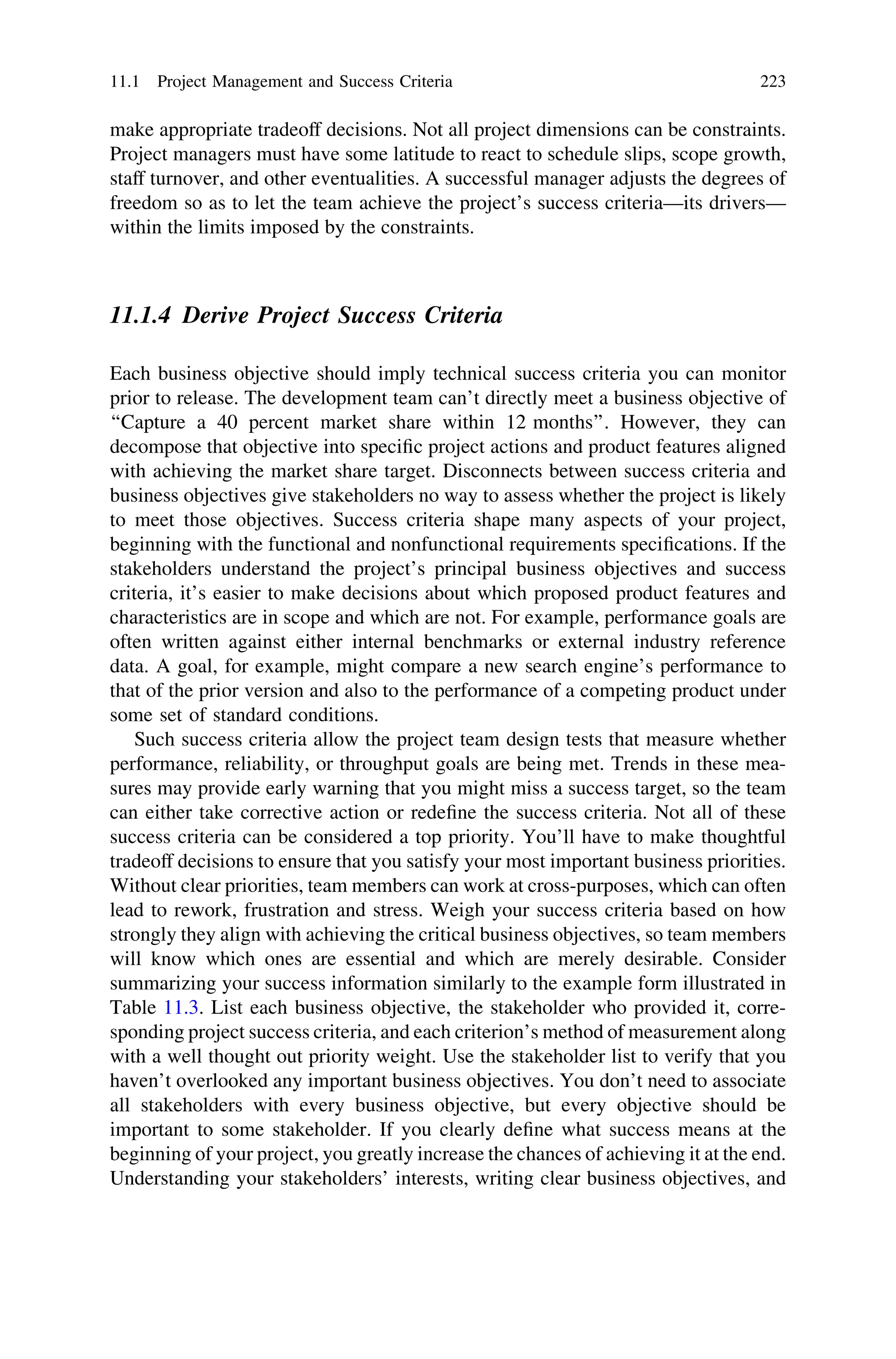 make appropriate tradeoff decisions. Not all project dimensions can be constraints.
Project managers must have some latitude to react to schedule slips, scope growth,
staff turnover, and other eventualities. A successful manager adjusts the degrees of
freedom so as to let the team achieve the project’s success criteria—its drivers—
within the limits imposed by the constraints.
11.1.4 Derive Project Success Criteria
Each business objective should imply technical success criteria you can monitor
prior to release. The development team can’t directly meet a business objective of
‘‘Capture a 40 percent market share within 12 months’’. However, they can
decompose that objective into speciﬁc project actions and product features aligned
with achieving the market share target. Disconnects between success criteria and
business objectives give stakeholders no way to assess whether the project is likely
to meet those objectives. Success criteria shape many aspects of your project,
beginning with the functional and nonfunctional requirements speciﬁcations. If the
stakeholders understand the project’s principal business objectives and success
criteria, it’s easier to make decisions about which proposed product features and
characteristics are in scope and which are not. For example, performance goals are
often written against either internal benchmarks or external industry reference
data. A goal, for example, might compare a new search engine’s performance to
that of the prior version and also to the performance of a competing product under
some set of standard conditions.
Such success criteria allow the project team design tests that measure whether
performance, reliability, or throughput goals are being met. Trends in these mea-
sures may provide early warning that you might miss a success target, so the team
can either take corrective action or redeﬁne the success criteria. Not all of these
success criteria can be considered a top priority. You’ll have to make thoughtful
tradeoff decisions to ensure that you satisfy your most important business priorities.
Without clear priorities, team members can work at cross-purposes, which can often
lead to rework, frustration and stress. Weigh your success criteria based on how
strongly they align with achieving the critical business objectives, so team members
will know which ones are essential and which are merely desirable. Consider
summarizing your success information similarly to the example form illustrated in
Table 11.3. List each business objective, the stakeholder who provided it, corre-
sponding project success criteria, and each criterion’s method of measurement along
with a well thought out priority weight. Use the stakeholder list to verify that you
haven’t overlooked any important business objectives. You don’t need to associate
all stakeholders with every business objective, but every objective should be
important to some stakeholder. If you clearly deﬁne what success means at the
beginning of your project, you greatly increase the chances of achieving it at the end.
Understanding your stakeholders’ interests, writing clear business objectives, and
11.1 Project Management and Success Criteria 223
 
