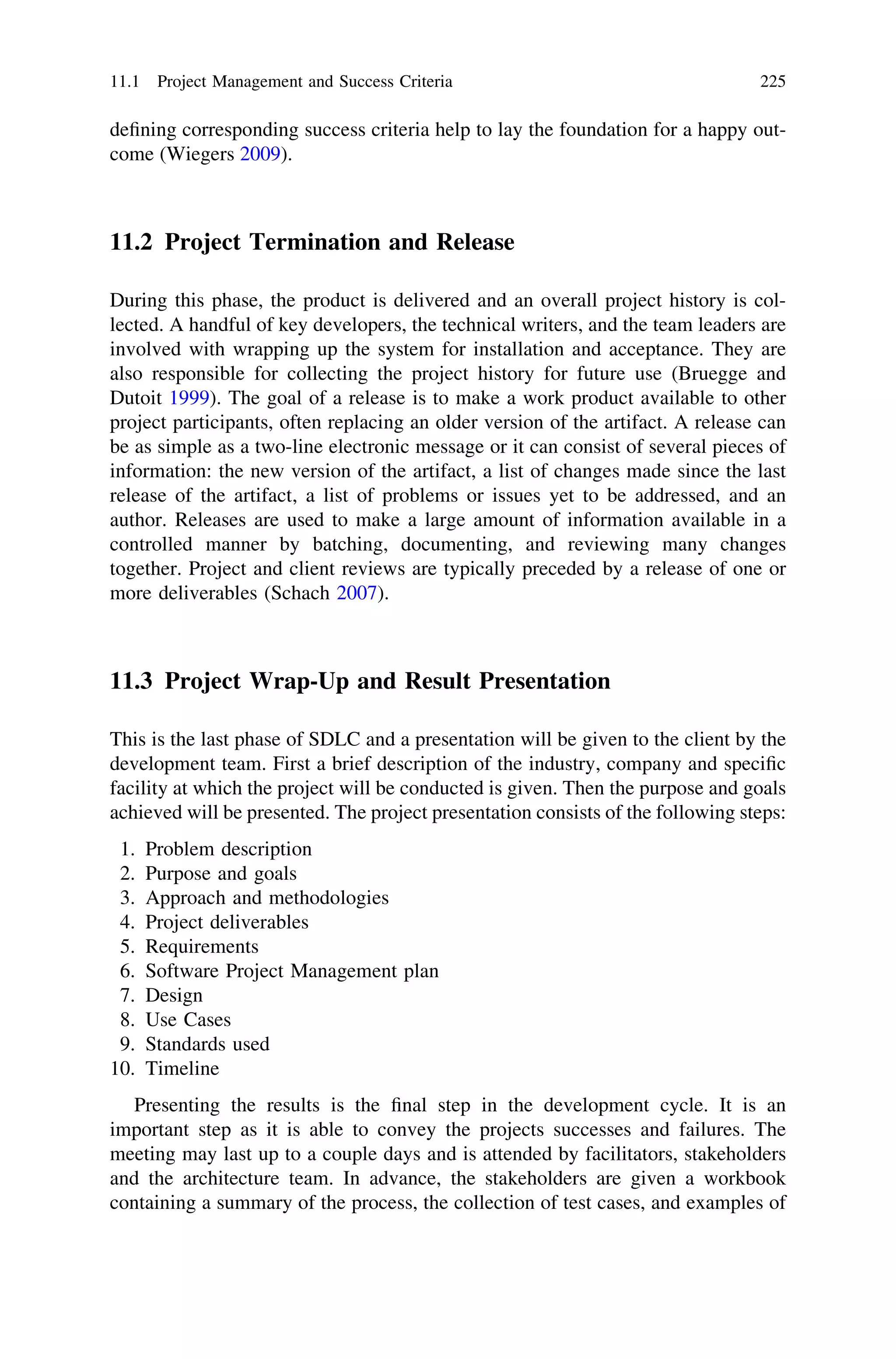 deﬁning corresponding success criteria help to lay the foundation for a happy out-
come (Wiegers 2009).
11.2 Project Termination and Release
During this phase, the product is delivered and an overall project history is col-
lected. A handful of key developers, the technical writers, and the team leaders are
involved with wrapping up the system for installation and acceptance. They are
also responsible for collecting the project history for future use (Bruegge and
Dutoit 1999). The goal of a release is to make a work product available to other
project participants, often replacing an older version of the artifact. A release can
be as simple as a two-line electronic message or it can consist of several pieces of
information: the new version of the artifact, a list of changes made since the last
release of the artifact, a list of problems or issues yet to be addressed, and an
author. Releases are used to make a large amount of information available in a
controlled manner by batching, documenting, and reviewing many changes
together. Project and client reviews are typically preceded by a release of one or
more deliverables (Schach 2007).
11.3 Project Wrap-Up and Result Presentation
This is the last phase of SDLC and a presentation will be given to the client by the
development team. First a brief description of the industry, company and speciﬁc
facility at which the project will be conducted is given. Then the purpose and goals
achieved will be presented. The project presentation consists of the following steps:
1. Problem description
2. Purpose and goals
3. Approach and methodologies
4. Project deliverables
5. Requirements
6. Software Project Management plan
7. Design
8. Use Cases
9. Standards used
10. Timeline
Presenting the results is the ﬁnal step in the development cycle. It is an
important step as it is able to convey the projects successes and failures. The
meeting may last up to a couple days and is attended by facilitators, stakeholders
and the architecture team. In advance, the stakeholders are given a workbook
containing a summary of the process, the collection of test cases, and examples of
11.1 Project Management and Success Criteria 225
 
