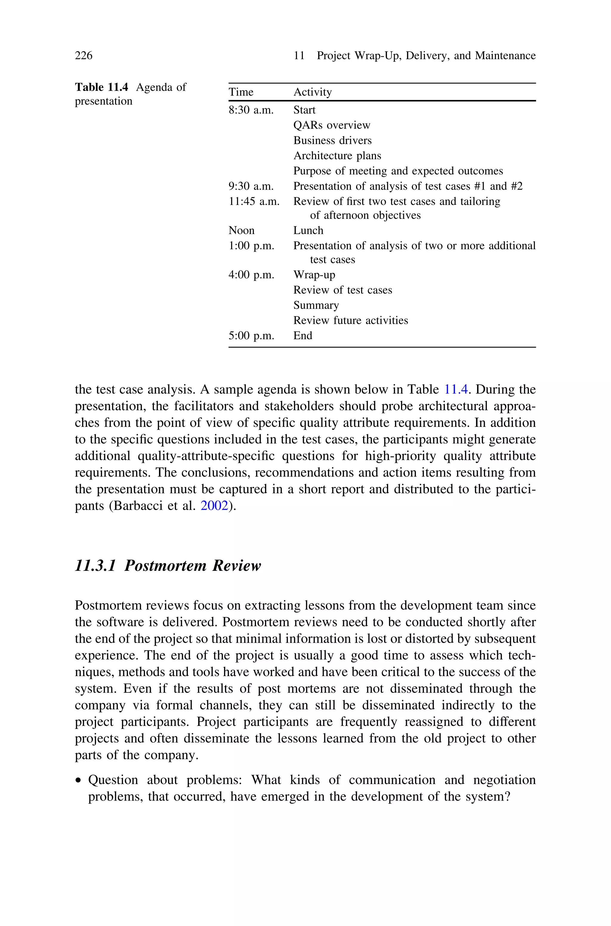 the test case analysis. A sample agenda is shown below in Table 11.4. During the
presentation, the facilitators and stakeholders should probe architectural approa-
ches from the point of view of speciﬁc quality attribute requirements. In addition
to the speciﬁc questions included in the test cases, the participants might generate
additional quality-attribute-speciﬁc questions for high-priority quality attribute
requirements. The conclusions, recommendations and action items resulting from
the presentation must be captured in a short report and distributed to the partici-
pants (Barbacci et al. 2002).
11.3.1 Postmortem Review
Postmortem reviews focus on extracting lessons from the development team since
the software is delivered. Postmortem reviews need to be conducted shortly after
the end of the project so that minimal information is lost or distorted by subsequent
experience. The end of the project is usually a good time to assess which tech-
niques, methods and tools have worked and have been critical to the success of the
system. Even if the results of post mortems are not disseminated through the
company via formal channels, they can still be disseminated indirectly to the
project participants. Project participants are frequently reassigned to different
projects and often disseminate the lessons learned from the old project to other
parts of the company.
• Question about problems: What kinds of communication and negotiation
problems, that occurred, have emerged in the development of the system?
Table 11.4 Agenda of
presentation
Time Activity
8:30 a.m. Start
QARs overview
Business drivers
Architecture plans
Purpose of meeting and expected outcomes
9:30 a.m. Presentation of analysis of test cases #1 and #2
11:45 a.m. Review of ﬁrst two test cases and tailoring
of afternoon objectives
Noon Lunch
1:00 p.m. Presentation of analysis of two or more additional
test cases
4:00 p.m. Wrap-up
Review of test cases
Summary
Review future activities
5:00 p.m. End
226 11 Project Wrap-Up, Delivery, and Maintenance
 
