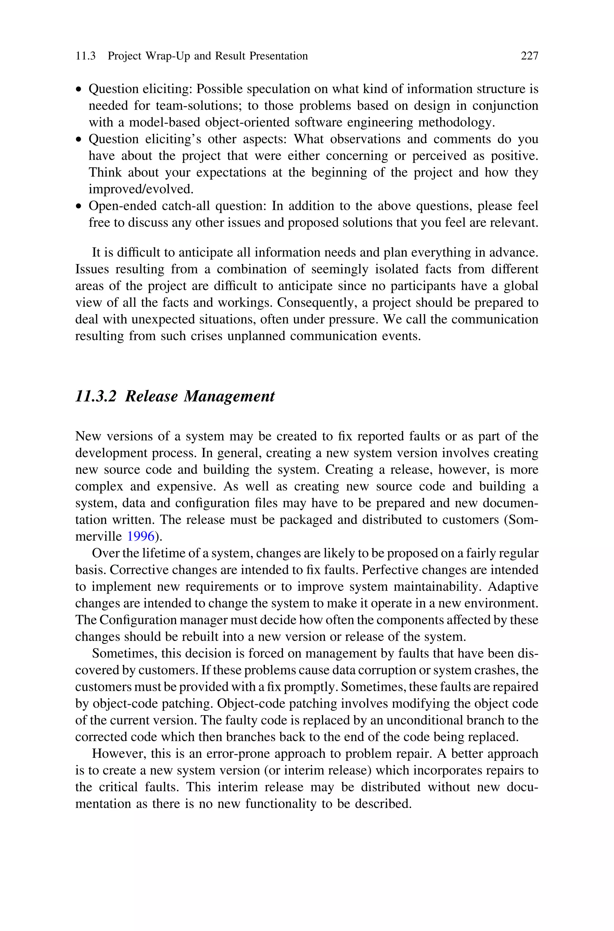 • Question eliciting: Possible speculation on what kind of information structure is
needed for team-solutions; to those problems based on design in conjunction
with a model-based object-oriented software engineering methodology.
• Question eliciting’s other aspects: What observations and comments do you
have about the project that were either concerning or perceived as positive.
Think about your expectations at the beginning of the project and how they
improved/evolved.
• Open-ended catch-all question: In addition to the above questions, please feel
free to discuss any other issues and proposed solutions that you feel are relevant.
It is difﬁcult to anticipate all information needs and plan everything in advance.
Issues resulting from a combination of seemingly isolated facts from different
areas of the project are difﬁcult to anticipate since no participants have a global
view of all the facts and workings. Consequently, a project should be prepared to
deal with unexpected situations, often under pressure. We call the communication
resulting from such crises unplanned communication events.
11.3.2 Release Management
New versions of a system may be created to ﬁx reported faults or as part of the
development process. In general, creating a new system version involves creating
new source code and building the system. Creating a release, however, is more
complex and expensive. As well as creating new source code and building a
system, data and conﬁguration ﬁles may have to be prepared and new documen-
tation written. The release must be packaged and distributed to customers (Som-
merville 1996).
Over the lifetime of a system, changes are likely to be proposed on a fairly regular
basis. Corrective changes are intended to ﬁx faults. Perfective changes are intended
to implement new requirements or to improve system maintainability. Adaptive
changes are intended to change the system to make it operate in a new environment.
The Conﬁguration manager must decide how often the components affected by these
changes should be rebuilt into a new version or release of the system.
Sometimes, this decision is forced on management by faults that have been dis-
covered by customers. If these problems cause data corruption or system crashes, the
customers must be provided with a ﬁx promptly. Sometimes, these faults are repaired
by object-code patching. Object-code patching involves modifying the object code
of the current version. The faulty code is replaced by an unconditional branch to the
corrected code which then branches back to the end of the code being replaced.
However, this is an error-prone approach to problem repair. A better approach
is to create a new system version (or interim release) which incorporates repairs to
the critical faults. This interim release may be distributed without new docu-
mentation as there is no new functionality to be described.
11.3 Project Wrap-Up and Result Presentation 227
 