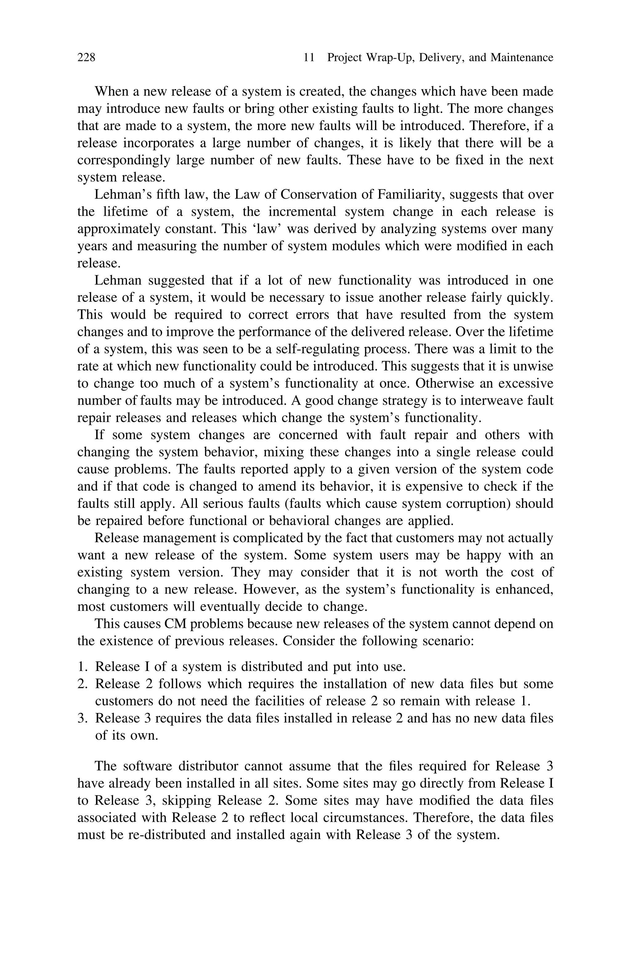 When a new release of a system is created, the changes which have been made
may introduce new faults or bring other existing faults to light. The more changes
that are made to a system, the more new faults will be introduced. Therefore, if a
release incorporates a large number of changes, it is likely that there will be a
correspondingly large number of new faults. These have to be ﬁxed in the next
system release.
Lehman’s ﬁfth law, the Law of Conservation of Familiarity, suggests that over
the lifetime of a system, the incremental system change in each release is
approximately constant. This ‘law’ was derived by analyzing systems over many
years and measuring the number of system modules which were modiﬁed in each
release.
Lehman suggested that if a lot of new functionality was introduced in one
release of a system, it would be necessary to issue another release fairly quickly.
This would be required to correct errors that have resulted from the system
changes and to improve the performance of the delivered release. Over the lifetime
of a system, this was seen to be a self-regulating process. There was a limit to the
rate at which new functionality could be introduced. This suggests that it is unwise
to change too much of a system’s functionality at once. Otherwise an excessive
number of faults may be introduced. A good change strategy is to interweave fault
repair releases and releases which change the system’s functionality.
If some system changes are concerned with fault repair and others with
changing the system behavior, mixing these changes into a single release could
cause problems. The faults reported apply to a given version of the system code
and if that code is changed to amend its behavior, it is expensive to check if the
faults still apply. All serious faults (faults which cause system corruption) should
be repaired before functional or behavioral changes are applied.
Release management is complicated by the fact that customers may not actually
want a new release of the system. Some system users may be happy with an
existing system version. They may consider that it is not worth the cost of
changing to a new release. However, as the system’s functionality is enhanced,
most customers will eventually decide to change.
This causes CM problems because new releases of the system cannot depend on
the existence of previous releases. Consider the following scenario:
1. Release I of a system is distributed and put into use.
2. Release 2 follows which requires the installation of new data ﬁles but some
customers do not need the facilities of release 2 so remain with release 1.
3. Release 3 requires the data ﬁles installed in release 2 and has no new data ﬁles
of its own.
The software distributor cannot assume that the ﬁles required for Release 3
have already been installed in all sites. Some sites may go directly from Release I
to Release 3, skipping Release 2. Some sites may have modiﬁed the data ﬁles
associated with Release 2 to reﬂect local circumstances. Therefore, the data ﬁles
must be re-distributed and installed again with Release 3 of the system.
228 11 Project Wrap-Up, Delivery, and Maintenance
 