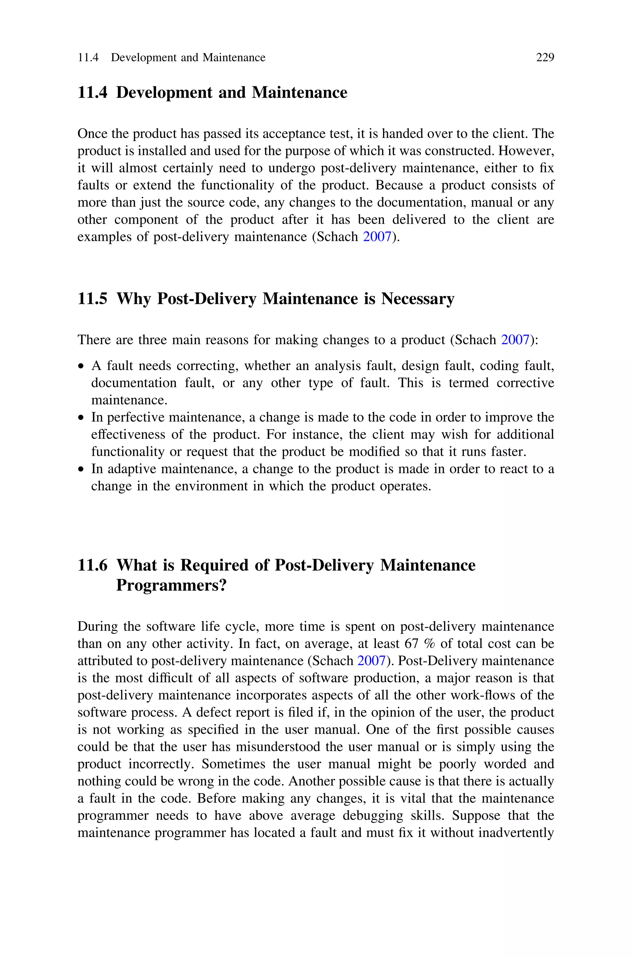 11.4 Development and Maintenance
Once the product has passed its acceptance test, it is handed over to the client. The
product is installed and used for the purpose of which it was constructed. However,
it will almost certainly need to undergo post-delivery maintenance, either to ﬁx
faults or extend the functionality of the product. Because a product consists of
more than just the source code, any changes to the documentation, manual or any
other component of the product after it has been delivered to the client are
examples of post-delivery maintenance (Schach 2007).
11.5 Why Post-Delivery Maintenance is Necessary
There are three main reasons for making changes to a product (Schach 2007):
• A fault needs correcting, whether an analysis fault, design fault, coding fault,
documentation fault, or any other type of fault. This is termed corrective
maintenance.
• In perfective maintenance, a change is made to the code in order to improve the
effectiveness of the product. For instance, the client may wish for additional
functionality or request that the product be modiﬁed so that it runs faster.
• In adaptive maintenance, a change to the product is made in order to react to a
change in the environment in which the product operates.
11.6 What is Required of Post-Delivery Maintenance
Programmers?
During the software life cycle, more time is spent on post-delivery maintenance
than on any other activity. In fact, on average, at least 67 % of total cost can be
attributed to post-delivery maintenance (Schach 2007). Post-Delivery maintenance
is the most difﬁcult of all aspects of software production, a major reason is that
post-delivery maintenance incorporates aspects of all the other work-ﬂows of the
software process. A defect report is ﬁled if, in the opinion of the user, the product
is not working as speciﬁed in the user manual. One of the ﬁrst possible causes
could be that the user has misunderstood the user manual or is simply using the
product incorrectly. Sometimes the user manual might be poorly worded and
nothing could be wrong in the code. Another possible cause is that there is actually
a fault in the code. Before making any changes, it is vital that the maintenance
programmer needs to have above average debugging skills. Suppose that the
maintenance programmer has located a fault and must ﬁx it without inadvertently
11.4 Development and Maintenance 229
 