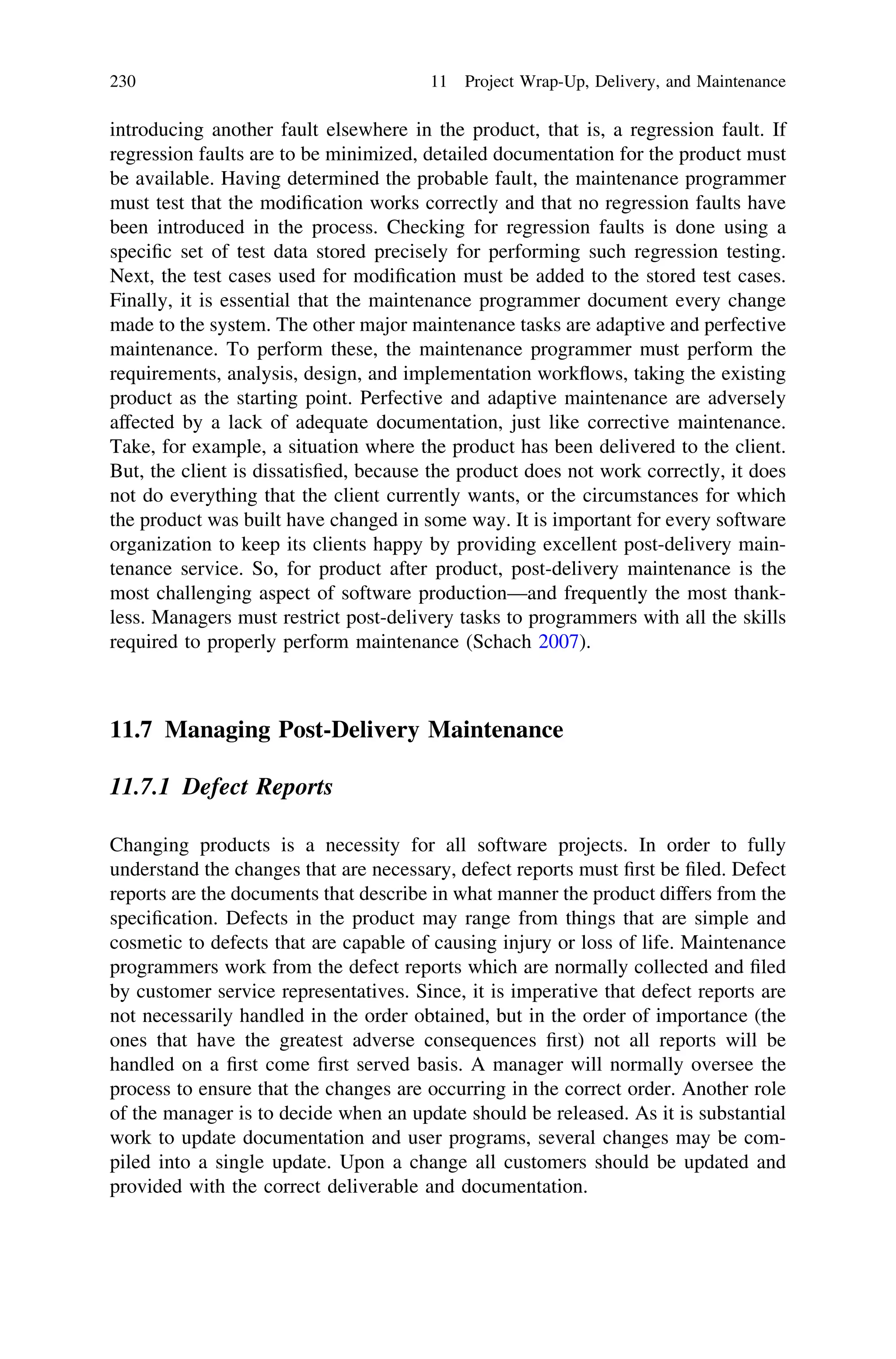 introducing another fault elsewhere in the product, that is, a regression fault. If
regression faults are to be minimized, detailed documentation for the product must
be available. Having determined the probable fault, the maintenance programmer
must test that the modiﬁcation works correctly and that no regression faults have
been introduced in the process. Checking for regression faults is done using a
speciﬁc set of test data stored precisely for performing such regression testing.
Next, the test cases used for modiﬁcation must be added to the stored test cases.
Finally, it is essential that the maintenance programmer document every change
made to the system. The other major maintenance tasks are adaptive and perfective
maintenance. To perform these, the maintenance programmer must perform the
requirements, analysis, design, and implementation workﬂows, taking the existing
product as the starting point. Perfective and adaptive maintenance are adversely
affected by a lack of adequate documentation, just like corrective maintenance.
Take, for example, a situation where the product has been delivered to the client.
But, the client is dissatisﬁed, because the product does not work correctly, it does
not do everything that the client currently wants, or the circumstances for which
the product was built have changed in some way. It is important for every software
organization to keep its clients happy by providing excellent post-delivery main-
tenance service. So, for product after product, post-delivery maintenance is the
most challenging aspect of software production—and frequently the most thank-
less. Managers must restrict post-delivery tasks to programmers with all the skills
required to properly perform maintenance (Schach 2007).
11.7 Managing Post-Delivery Maintenance
11.7.1 Defect Reports
Changing products is a necessity for all software projects. In order to fully
understand the changes that are necessary, defect reports must ﬁrst be ﬁled. Defect
reports are the documents that describe in what manner the product differs from the
speciﬁcation. Defects in the product may range from things that are simple and
cosmetic to defects that are capable of causing injury or loss of life. Maintenance
programmers work from the defect reports which are normally collected and ﬁled
by customer service representatives. Since, it is imperative that defect reports are
not necessarily handled in the order obtained, but in the order of importance (the
ones that have the greatest adverse consequences ﬁrst) not all reports will be
handled on a ﬁrst come ﬁrst served basis. A manager will normally oversee the
process to ensure that the changes are occurring in the correct order. Another role
of the manager is to decide when an update should be released. As it is substantial
work to update documentation and user programs, several changes may be com-
piled into a single update. Upon a change all customers should be updated and
provided with the correct deliverable and documentation.
230 11 Project Wrap-Up, Delivery, and Maintenance
 