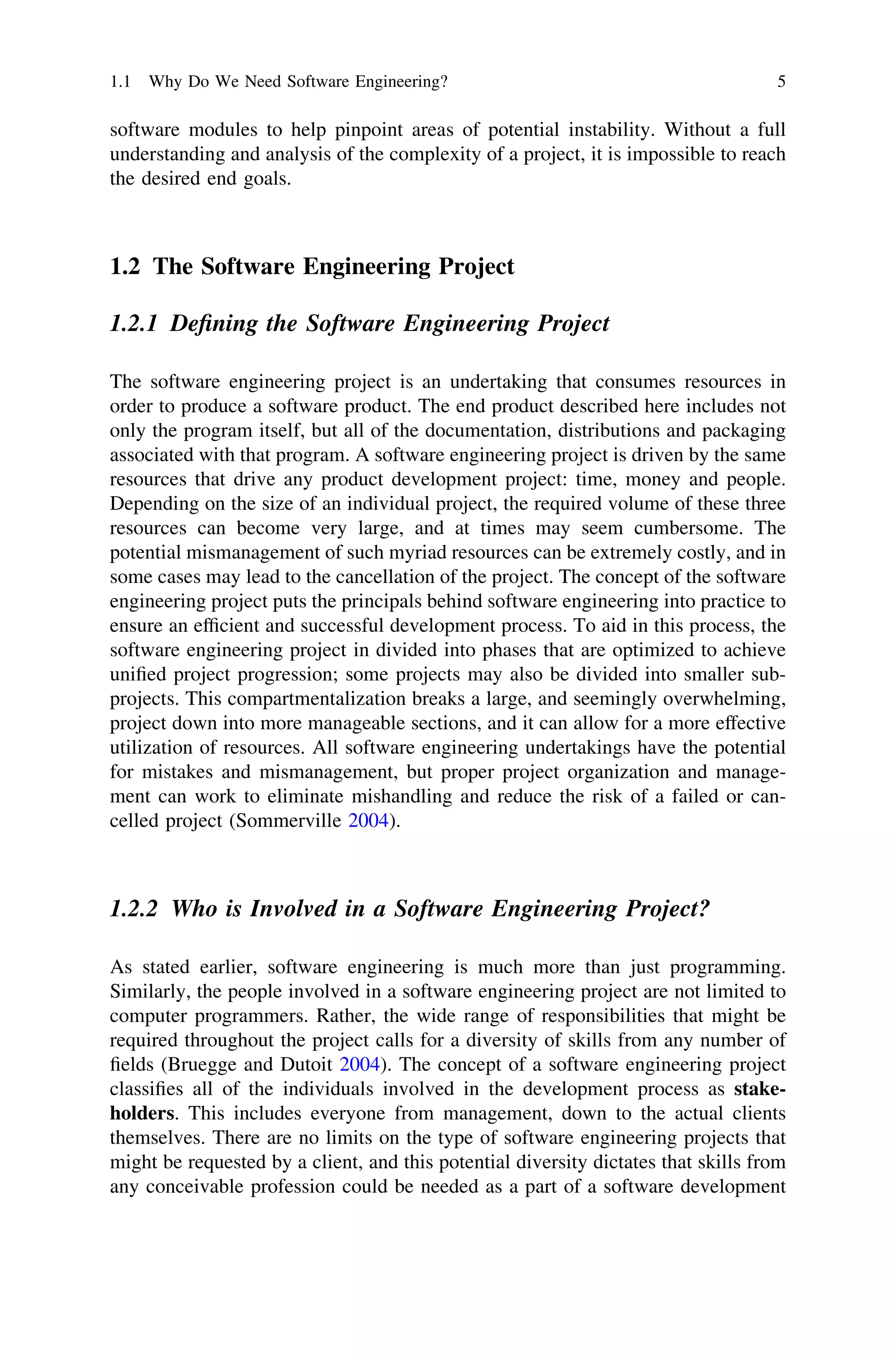 software modules to help pinpoint areas of potential instability. Without a full
understanding and analysis of the complexity of a project, it is impossible to reach
the desired end goals.
1.2 The Software Engineering Project
1.2.1 Deﬁning the Software Engineering Project
The software engineering project is an undertaking that consumes resources in
order to produce a software product. The end product described here includes not
only the program itself, but all of the documentation, distributions and packaging
associated with that program. A software engineering project is driven by the same
resources that drive any product development project: time, money and people.
Depending on the size of an individual project, the required volume of these three
resources can become very large, and at times may seem cumbersome. The
potential mismanagement of such myriad resources can be extremely costly, and in
some cases may lead to the cancellation of the project. The concept of the software
engineering project puts the principals behind software engineering into practice to
ensure an efﬁcient and successful development process. To aid in this process, the
software engineering project in divided into phases that are optimized to achieve
uniﬁed project progression; some projects may also be divided into smaller sub-
projects. This compartmentalization breaks a large, and seemingly overwhelming,
project down into more manageable sections, and it can allow for a more effective
utilization of resources. All software engineering undertakings have the potential
for mistakes and mismanagement, but proper project organization and manage-
ment can work to eliminate mishandling and reduce the risk of a failed or can-
celled project (Sommerville 2004).
1.2.2 Who is Involved in a Software Engineering Project?
As stated earlier, software engineering is much more than just programming.
Similarly, the people involved in a software engineering project are not limited to
computer programmers. Rather, the wide range of responsibilities that might be
required throughout the project calls for a diversity of skills from any number of
ﬁelds (Bruegge and Dutoit 2004). The concept of a software engineering project
classiﬁes all of the individuals involved in the development process as stake-
holders. This includes everyone from management, down to the actual clients
themselves. There are no limits on the type of software engineering projects that
might be requested by a client, and this potential diversity dictates that skills from
any conceivable profession could be needed as a part of a software development
1.1 Why Do We Need Software Engineering? 5
 