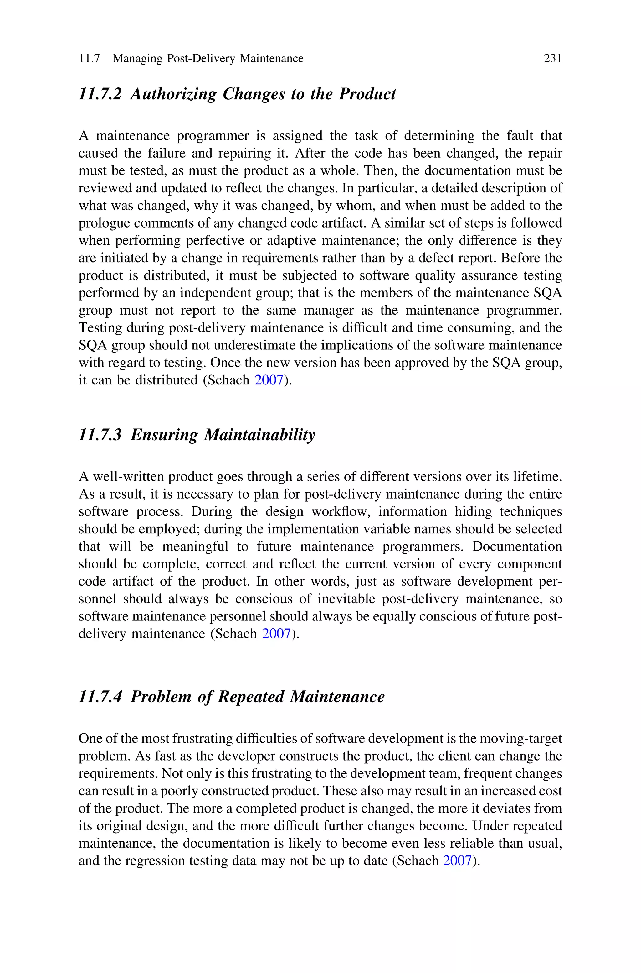 11.7.2 Authorizing Changes to the Product
A maintenance programmer is assigned the task of determining the fault that
caused the failure and repairing it. After the code has been changed, the repair
must be tested, as must the product as a whole. Then, the documentation must be
reviewed and updated to reﬂect the changes. In particular, a detailed description of
what was changed, why it was changed, by whom, and when must be added to the
prologue comments of any changed code artifact. A similar set of steps is followed
when performing perfective or adaptive maintenance; the only difference is they
are initiated by a change in requirements rather than by a defect report. Before the
product is distributed, it must be subjected to software quality assurance testing
performed by an independent group; that is the members of the maintenance SQA
group must not report to the same manager as the maintenance programmer.
Testing during post-delivery maintenance is difﬁcult and time consuming, and the
SQA group should not underestimate the implications of the software maintenance
with regard to testing. Once the new version has been approved by the SQA group,
it can be distributed (Schach 2007).
11.7.3 Ensuring Maintainability
A well-written product goes through a series of different versions over its lifetime.
As a result, it is necessary to plan for post-delivery maintenance during the entire
software process. During the design workﬂow, information hiding techniques
should be employed; during the implementation variable names should be selected
that will be meaningful to future maintenance programmers. Documentation
should be complete, correct and reﬂect the current version of every component
code artifact of the product. In other words, just as software development per-
sonnel should always be conscious of inevitable post-delivery maintenance, so
software maintenance personnel should always be equally conscious of future post-
delivery maintenance (Schach 2007).
11.7.4 Problem of Repeated Maintenance
One of the most frustrating difﬁculties of software development is the moving-target
problem. As fast as the developer constructs the product, the client can change the
requirements. Not only is this frustrating to the development team, frequent changes
can result in a poorly constructed product. These also may result in an increased cost
of the product. The more a completed product is changed, the more it deviates from
its original design, and the more difﬁcult further changes become. Under repeated
maintenance, the documentation is likely to become even less reliable than usual,
and the regression testing data may not be up to date (Schach 2007).
11.7 Managing Post-Delivery Maintenance 231
 