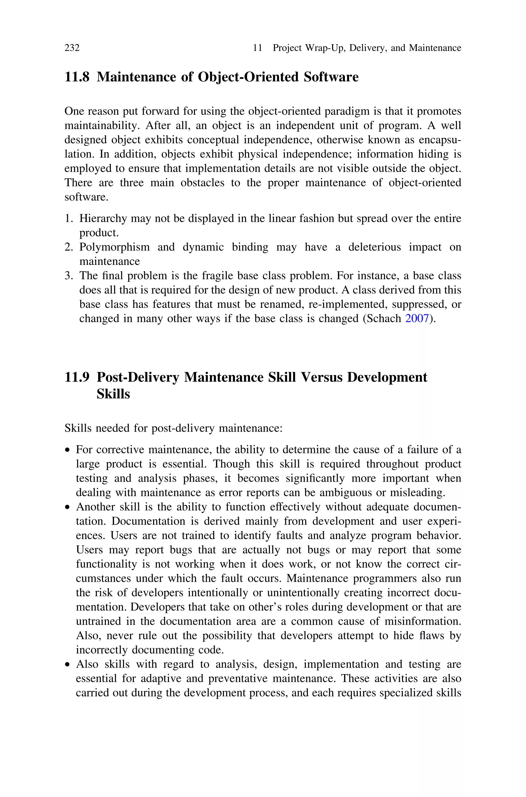 11.8 Maintenance of Object-Oriented Software
One reason put forward for using the object-oriented paradigm is that it promotes
maintainability. After all, an object is an independent unit of program. A well
designed object exhibits conceptual independence, otherwise known as encapsu-
lation. In addition, objects exhibit physical independence; information hiding is
employed to ensure that implementation details are not visible outside the object.
There are three main obstacles to the proper maintenance of object-oriented
software.
1. Hierarchy may not be displayed in the linear fashion but spread over the entire
product.
2. Polymorphism and dynamic binding may have a deleterious impact on
maintenance
3. The ﬁnal problem is the fragile base class problem. For instance, a base class
does all that is required for the design of new product. A class derived from this
base class has features that must be renamed, re-implemented, suppressed, or
changed in many other ways if the base class is changed (Schach 2007).
11.9 Post-Delivery Maintenance Skill Versus Development
Skills
Skills needed for post-delivery maintenance:
• For corrective maintenance, the ability to determine the cause of a failure of a
large product is essential. Though this skill is required throughout product
testing and analysis phases, it becomes signiﬁcantly more important when
dealing with maintenance as error reports can be ambiguous or misleading.
• Another skill is the ability to function effectively without adequate documen-
tation. Documentation is derived mainly from development and user experi-
ences. Users are not trained to identify faults and analyze program behavior.
Users may report bugs that are actually not bugs or may report that some
functionality is not working when it does work, or not know the correct cir-
cumstances under which the fault occurs. Maintenance programmers also run
the risk of developers intentionally or unintentionally creating incorrect docu-
mentation. Developers that take on other’s roles during development or that are
untrained in the documentation area are a common cause of misinformation.
Also, never rule out the possibility that developers attempt to hide ﬂaws by
incorrectly documenting code.
• Also skills with regard to analysis, design, implementation and testing are
essential for adaptive and preventative maintenance. These activities are also
carried out during the development process, and each requires specialized skills
232 11 Project Wrap-Up, Delivery, and Maintenance
 