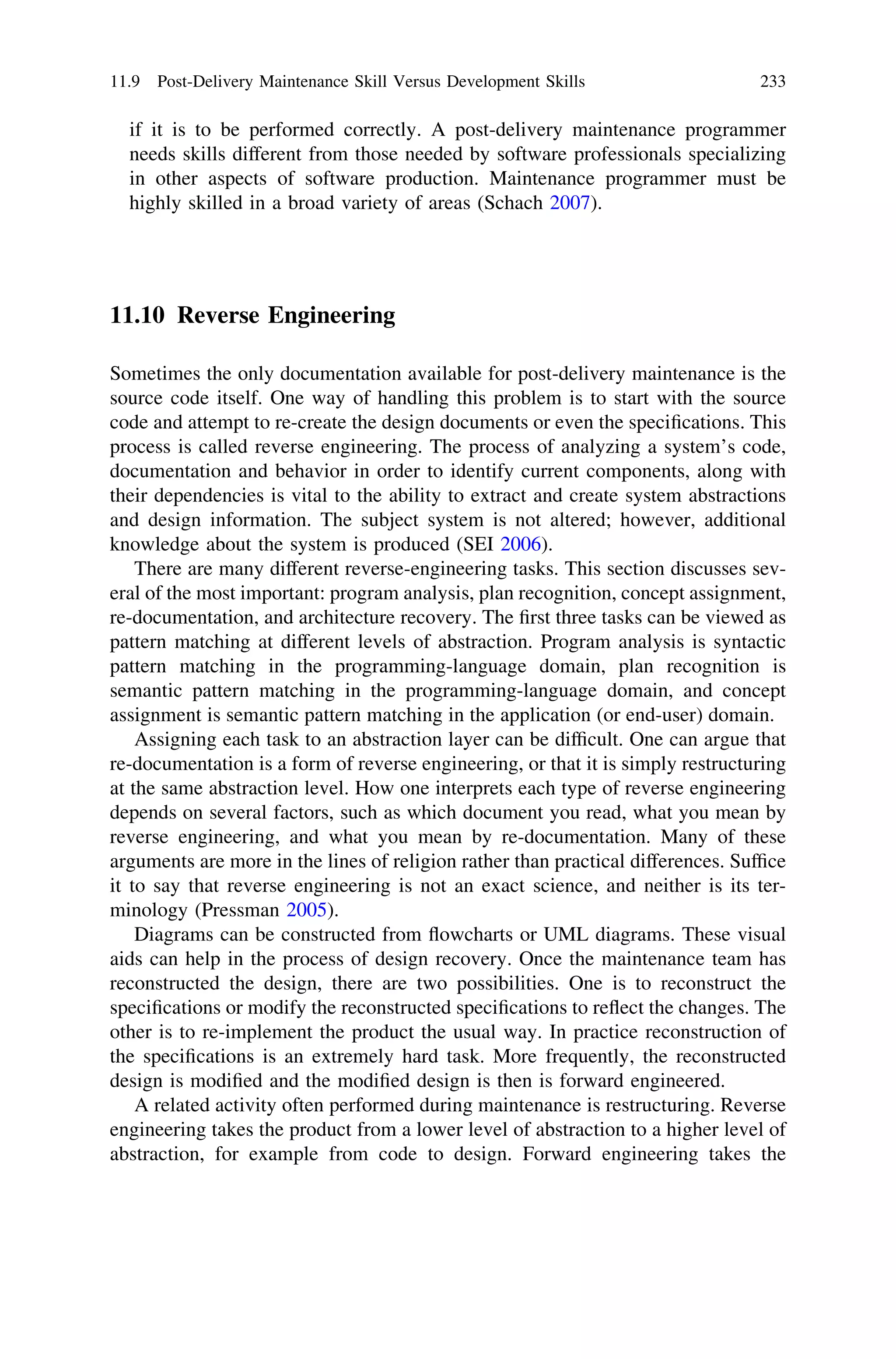 if it is to be performed correctly. A post-delivery maintenance programmer
needs skills different from those needed by software professionals specializing
in other aspects of software production. Maintenance programmer must be
highly skilled in a broad variety of areas (Schach 2007).
11.10 Reverse Engineering
Sometimes the only documentation available for post-delivery maintenance is the
source code itself. One way of handling this problem is to start with the source
code and attempt to re-create the design documents or even the speciﬁcations. This
process is called reverse engineering. The process of analyzing a system’s code,
documentation and behavior in order to identify current components, along with
their dependencies is vital to the ability to extract and create system abstractions
and design information. The subject system is not altered; however, additional
knowledge about the system is produced (SEI 2006).
There are many different reverse-engineering tasks. This section discusses sev-
eral of the most important: program analysis, plan recognition, concept assignment,
re-documentation, and architecture recovery. The ﬁrst three tasks can be viewed as
pattern matching at different levels of abstraction. Program analysis is syntactic
pattern matching in the programming-language domain, plan recognition is
semantic pattern matching in the programming-language domain, and concept
assignment is semantic pattern matching in the application (or end-user) domain.
Assigning each task to an abstraction layer can be difﬁcult. One can argue that
re-documentation is a form of reverse engineering, or that it is simply restructuring
at the same abstraction level. How one interprets each type of reverse engineering
depends on several factors, such as which document you read, what you mean by
reverse engineering, and what you mean by re-documentation. Many of these
arguments are more in the lines of religion rather than practical differences. Sufﬁce
it to say that reverse engineering is not an exact science, and neither is its ter-
minology (Pressman 2005).
Diagrams can be constructed from ﬂowcharts or UML diagrams. These visual
aids can help in the process of design recovery. Once the maintenance team has
reconstructed the design, there are two possibilities. One is to reconstruct the
speciﬁcations or modify the reconstructed speciﬁcations to reﬂect the changes. The
other is to re-implement the product the usual way. In practice reconstruction of
the speciﬁcations is an extremely hard task. More frequently, the reconstructed
design is modiﬁed and the modiﬁed design is then is forward engineered.
A related activity often performed during maintenance is restructuring. Reverse
engineering takes the product from a lower level of abstraction to a higher level of
abstraction, for example from code to design. Forward engineering takes the
11.9 Post-Delivery Maintenance Skill Versus Development Skills 233
 