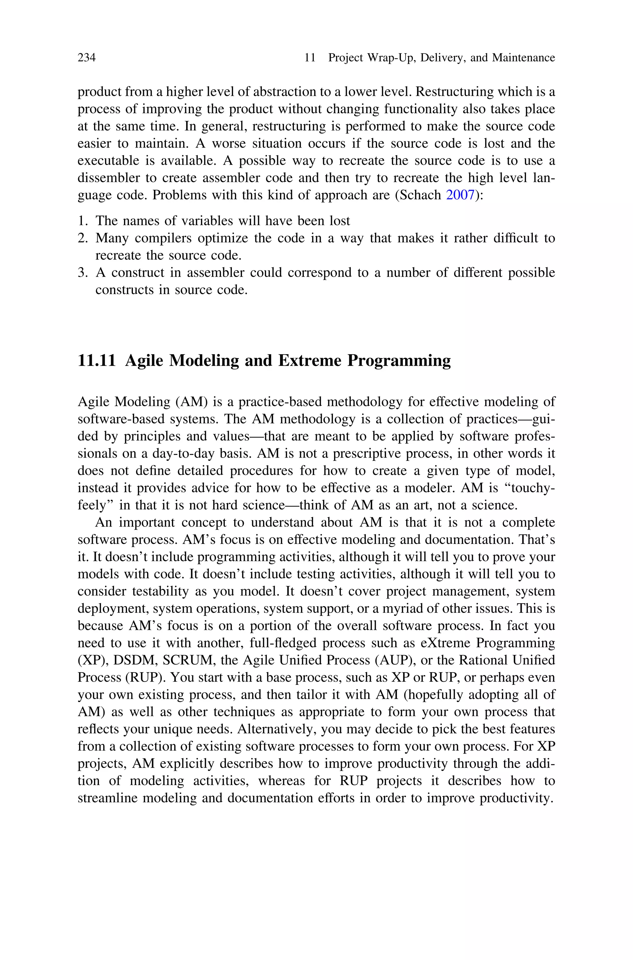 product from a higher level of abstraction to a lower level. Restructuring which is a
process of improving the product without changing functionality also takes place
at the same time. In general, restructuring is performed to make the source code
easier to maintain. A worse situation occurs if the source code is lost and the
executable is available. A possible way to recreate the source code is to use a
dissembler to create assembler code and then try to recreate the high level lan-
guage code. Problems with this kind of approach are (Schach 2007):
1. The names of variables will have been lost
2. Many compilers optimize the code in a way that makes it rather difﬁcult to
recreate the source code.
3. A construct in assembler could correspond to a number of different possible
constructs in source code.
11.11 Agile Modeling and Extreme Programming
Agile Modeling (AM) is a practice-based methodology for effective modeling of
software-based systems. The AM methodology is a collection of practices—gui-
ded by principles and values—that are meant to be applied by software profes-
sionals on a day-to-day basis. AM is not a prescriptive process, in other words it
does not deﬁne detailed procedures for how to create a given type of model,
instead it provides advice for how to be effective as a modeler. AM is ‘‘touchy-
feely’’ in that it is not hard science—think of AM as an art, not a science.
An important concept to understand about AM is that it is not a complete
software process. AM’s focus is on effective modeling and documentation. That’s
it. It doesn’t include programming activities, although it will tell you to prove your
models with code. It doesn’t include testing activities, although it will tell you to
consider testability as you model. It doesn’t cover project management, system
deployment, system operations, system support, or a myriad of other issues. This is
because AM’s focus is on a portion of the overall software process. In fact you
need to use it with another, full-ﬂedged process such as eXtreme Programming
(XP), DSDM, SCRUM, the Agile Uniﬁed Process (AUP), or the Rational Uniﬁed
Process (RUP). You start with a base process, such as XP or RUP, or perhaps even
your own existing process, and then tailor it with AM (hopefully adopting all of
AM) as well as other techniques as appropriate to form your own process that
reﬂects your unique needs. Alternatively, you may decide to pick the best features
from a collection of existing software processes to form your own process. For XP
projects, AM explicitly describes how to improve productivity through the addi-
tion of modeling activities, whereas for RUP projects it describes how to
streamline modeling and documentation efforts in order to improve productivity.
234 11 Project Wrap-Up, Delivery, and Maintenance
 