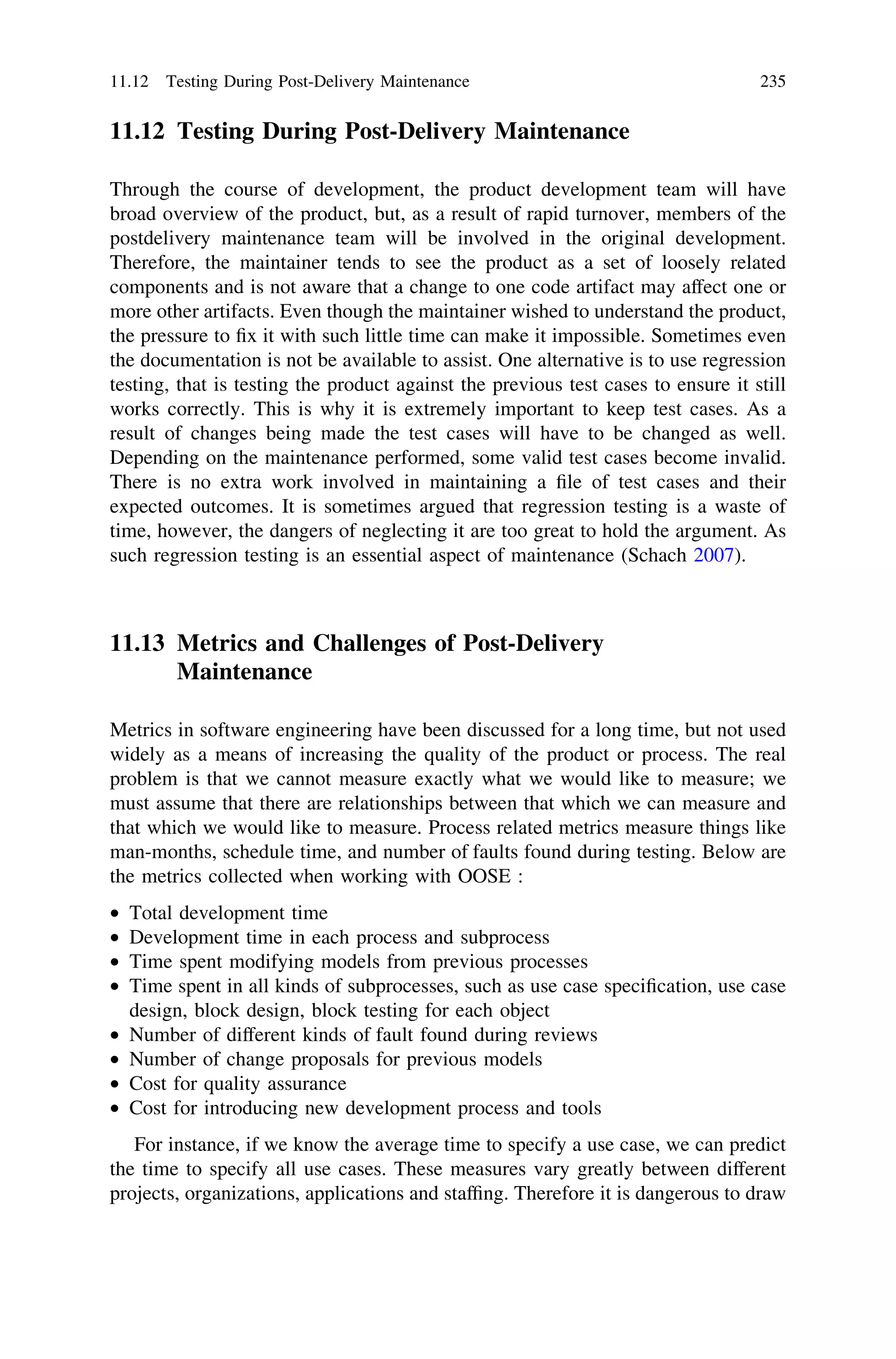 11.12 Testing During Post-Delivery Maintenance
Through the course of development, the product development team will have
broad overview of the product, but, as a result of rapid turnover, members of the
postdelivery maintenance team will be involved in the original development.
Therefore, the maintainer tends to see the product as a set of loosely related
components and is not aware that a change to one code artifact may affect one or
more other artifacts. Even though the maintainer wished to understand the product,
the pressure to ﬁx it with such little time can make it impossible. Sometimes even
the documentation is not be available to assist. One alternative is to use regression
testing, that is testing the product against the previous test cases to ensure it still
works correctly. This is why it is extremely important to keep test cases. As a
result of changes being made the test cases will have to be changed as well.
Depending on the maintenance performed, some valid test cases become invalid.
There is no extra work involved in maintaining a ﬁle of test cases and their
expected outcomes. It is sometimes argued that regression testing is a waste of
time, however, the dangers of neglecting it are too great to hold the argument. As
such regression testing is an essential aspect of maintenance (Schach 2007).
11.13 Metrics and Challenges of Post-Delivery
Maintenance
Metrics in software engineering have been discussed for a long time, but not used
widely as a means of increasing the quality of the product or process. The real
problem is that we cannot measure exactly what we would like to measure; we
must assume that there are relationships between that which we can measure and
that which we would like to measure. Process related metrics measure things like
man-months, schedule time, and number of faults found during testing. Below are
the metrics collected when working with OOSE :
• Total development time
• Development time in each process and subprocess
• Time spent modifying models from previous processes
• Time spent in all kinds of subprocesses, such as use case speciﬁcation, use case
design, block design, block testing for each object
• Number of different kinds of fault found during reviews
• Number of change proposals for previous models
• Cost for quality assurance
• Cost for introducing new development process and tools
For instance, if we know the average time to specify a use case, we can predict
the time to specify all use cases. These measures vary greatly between different
projects, organizations, applications and stafﬁng. Therefore it is dangerous to draw
11.12 Testing During Post-Delivery Maintenance 235
 