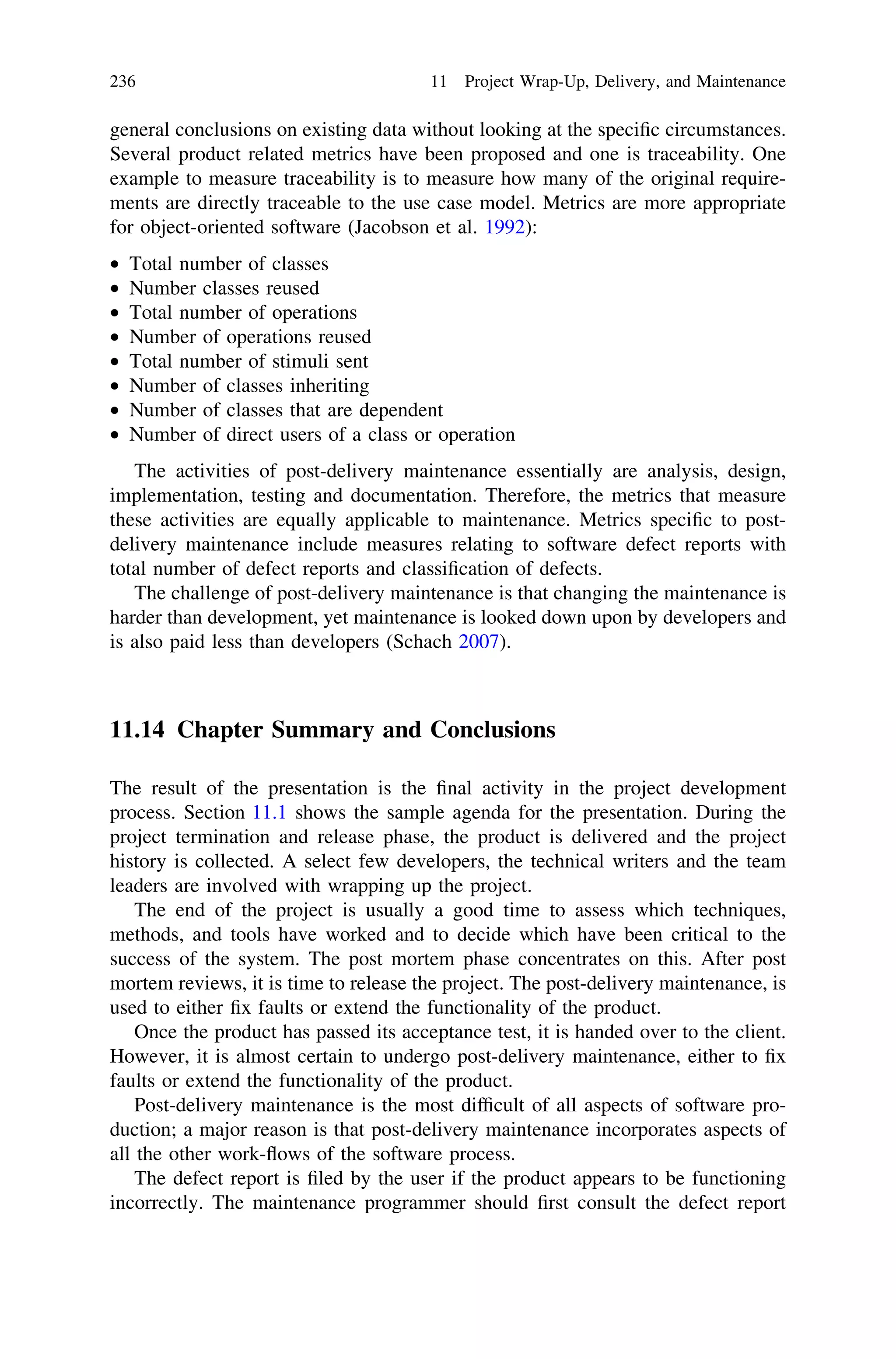 general conclusions on existing data without looking at the speciﬁc circumstances.
Several product related metrics have been proposed and one is traceability. One
example to measure traceability is to measure how many of the original require-
ments are directly traceable to the use case model. Metrics are more appropriate
for object-oriented software (Jacobson et al. 1992):
• Total number of classes
• Number classes reused
• Total number of operations
• Number of operations reused
• Total number of stimuli sent
• Number of classes inheriting
• Number of classes that are dependent
• Number of direct users of a class or operation
The activities of post-delivery maintenance essentially are analysis, design,
implementation, testing and documentation. Therefore, the metrics that measure
these activities are equally applicable to maintenance. Metrics speciﬁc to post-
delivery maintenance include measures relating to software defect reports with
total number of defect reports and classiﬁcation of defects.
The challenge of post-delivery maintenance is that changing the maintenance is
harder than development, yet maintenance is looked down upon by developers and
is also paid less than developers (Schach 2007).
11.14 Chapter Summary and Conclusions
The result of the presentation is the ﬁnal activity in the project development
process. Section 11.1 shows the sample agenda for the presentation. During the
project termination and release phase, the product is delivered and the project
history is collected. A select few developers, the technical writers and the team
leaders are involved with wrapping up the project.
The end of the project is usually a good time to assess which techniques,
methods, and tools have worked and to decide which have been critical to the
success of the system. The post mortem phase concentrates on this. After post
mortem reviews, it is time to release the project. The post-delivery maintenance, is
used to either ﬁx faults or extend the functionality of the product.
Once the product has passed its acceptance test, it is handed over to the client.
However, it is almost certain to undergo post-delivery maintenance, either to ﬁx
faults or extend the functionality of the product.
Post-delivery maintenance is the most difﬁcult of all aspects of software pro-
duction; a major reason is that post-delivery maintenance incorporates aspects of
all the other work-ﬂows of the software process.
The defect report is ﬁled by the user if the product appears to be functioning
incorrectly. The maintenance programmer should ﬁrst consult the defect report
236 11 Project Wrap-Up, Delivery, and Maintenance
 