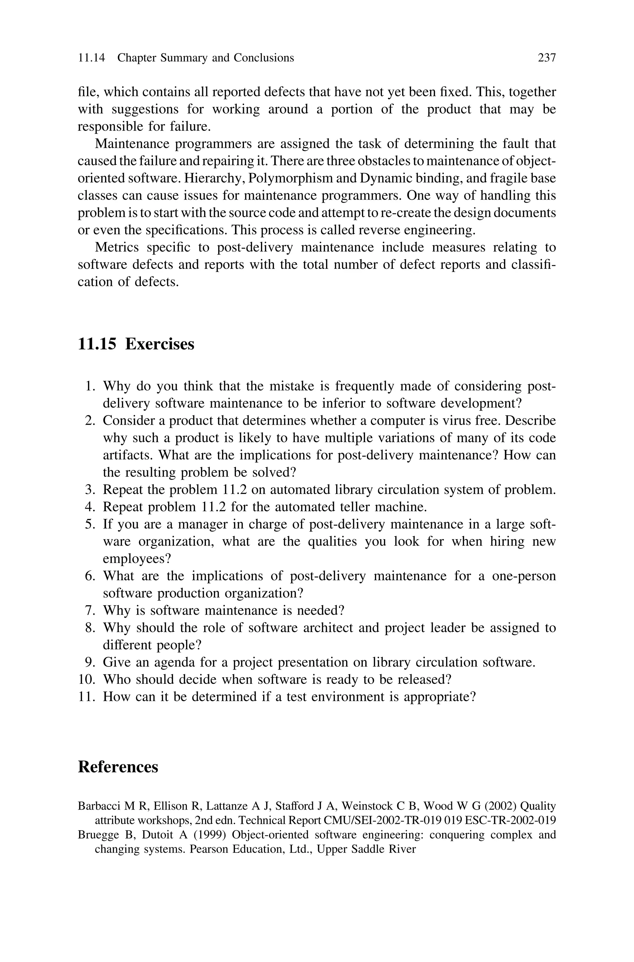 ﬁle, which contains all reported defects that have not yet been ﬁxed. This, together
with suggestions for working around a portion of the product that may be
responsible for failure.
Maintenance programmers are assigned the task of determining the fault that
caused the failure and repairing it. There are three obstacles to maintenance of object-
oriented software. Hierarchy, Polymorphism and Dynamic binding, and fragile base
classes can cause issues for maintenance programmers. One way of handling this
problem is to start with the source code and attempt to re-create the design documents
or even the speciﬁcations. This process is called reverse engineering.
Metrics speciﬁc to post-delivery maintenance include measures relating to
software defects and reports with the total number of defect reports and classiﬁ-
cation of defects.
11.15 Exercises
1. Why do you think that the mistake is frequently made of considering post-
delivery software maintenance to be inferior to software development?
2. Consider a product that determines whether a computer is virus free. Describe
why such a product is likely to have multiple variations of many of its code
artifacts. What are the implications for post-delivery maintenance? How can
the resulting problem be solved?
3. Repeat the problem 11.2 on automated library circulation system of problem.
4. Repeat problem 11.2 for the automated teller machine.
5. If you are a manager in charge of post-delivery maintenance in a large soft-
ware organization, what are the qualities you look for when hiring new
employees?
6. What are the implications of post-delivery maintenance for a one-person
software production organization?
7. Why is software maintenance is needed?
8. Why should the role of software architect and project leader be assigned to
different people?
9. Give an agenda for a project presentation on library circulation software.
10. Who should decide when software is ready to be released?
11. How can it be determined if a test environment is appropriate?
References
Barbacci M R, Ellison R, Lattanze A J, Stafford J A, Weinstock C B, Wood W G (2002) Quality
attribute workshops, 2nd edn. Technical Report CMU/SEI-2002-TR-019 019 ESC-TR-2002-019
Bruegge B, Dutoit A (1999) Object-oriented software engineering: conquering complex and
changing systems. Pearson Education, Ltd., Upper Saddle River
11.14 Chapter Summary and Conclusions 237
 