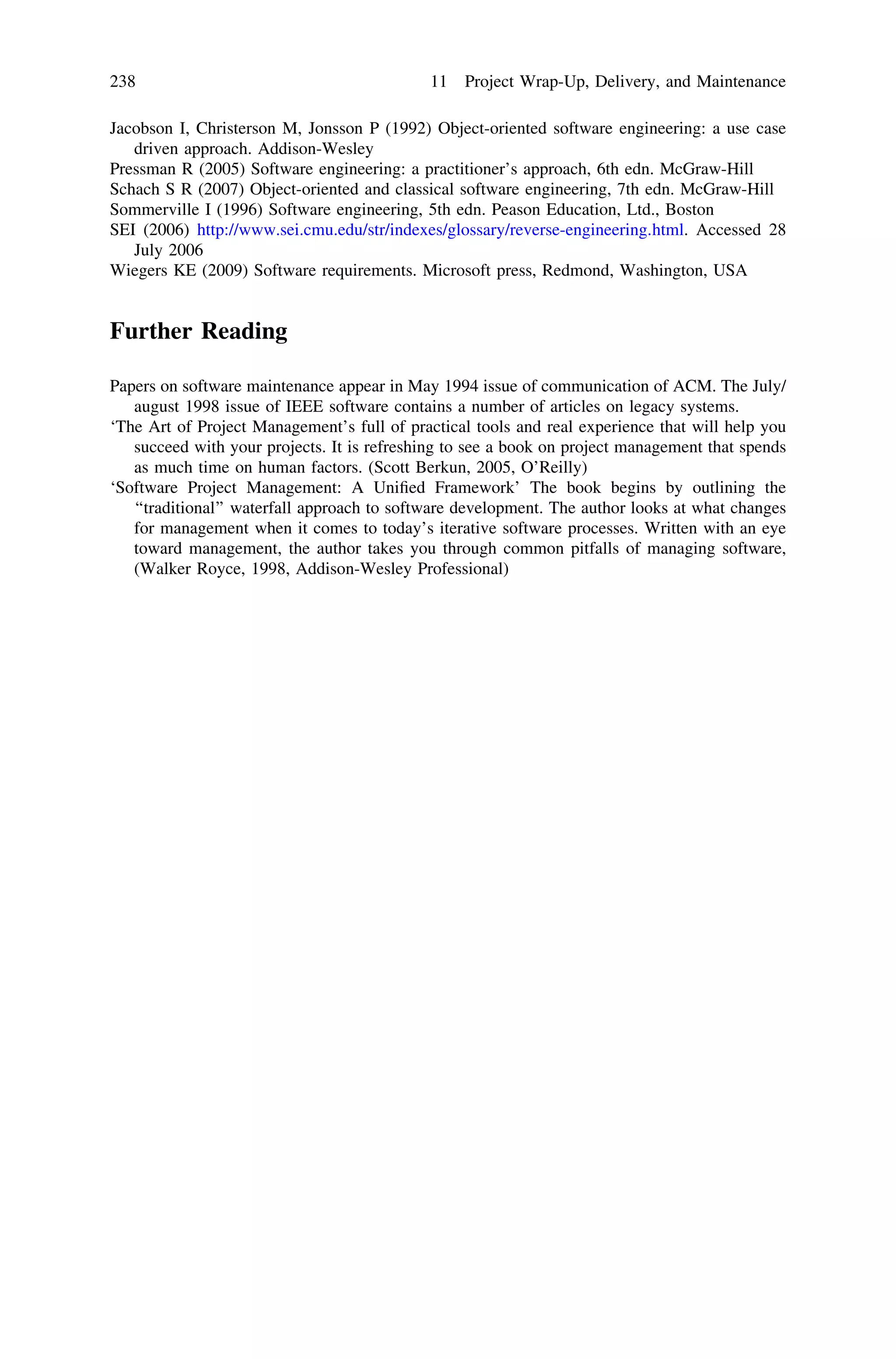 Jacobson I, Christerson M, Jonsson P (1992) Object-oriented software engineering: a use case
driven approach. Addison-Wesley
Pressman R (2005) Software engineering: a practitioner’s approach, 6th edn. McGraw-Hill
Schach S R (2007) Object-oriented and classical software engineering, 7th edn. McGraw-Hill
Sommerville I (1996) Software engineering, 5th edn. Peason Education, Ltd., Boston
SEI (2006) http://www.sei.cmu.edu/str/indexes/glossary/reverse-engineering.html. Accessed 28
July 2006
Wiegers KE (2009) Software requirements. Microsoft press, Redmond, Washington, USA
Further Reading
Papers on software maintenance appear in May 1994 issue of communication of ACM. The July/
august 1998 issue of IEEE software contains a number of articles on legacy systems.
‘The Art of Project Management’s full of practical tools and real experience that will help you
succeed with your projects. It is refreshing to see a book on project management that spends
as much time on human factors. (Scott Berkun, 2005, O’Reilly)
‘Software Project Management: A Uniﬁed Framework’ The book begins by outlining the
‘‘traditional’’ waterfall approach to software development. The author looks at what changes
for management when it comes to today’s iterative software processes. Written with an eye
toward management, the author takes you through common pitfalls of managing software,
(Walker Royce, 1998, Addison-Wesley Professional)
238 11 Project Wrap-Up, Delivery, and Maintenance
 