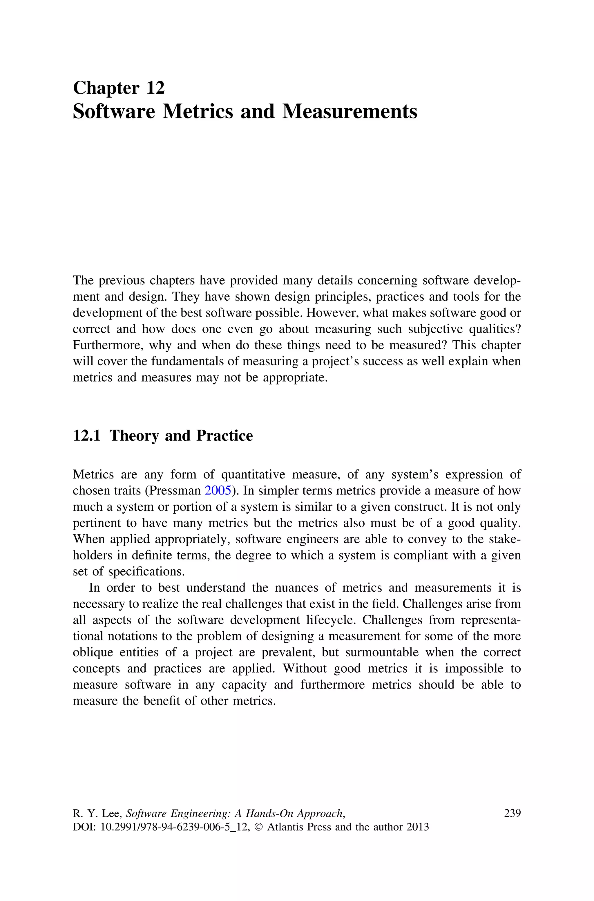 Chapter 12
Software Metrics and Measurements
The previous chapters have provided many details concerning software develop-
ment and design. They have shown design principles, practices and tools for the
development of the best software possible. However, what makes software good or
correct and how does one even go about measuring such subjective qualities?
Furthermore, why and when do these things need to be measured? This chapter
will cover the fundamentals of measuring a project’s success as well explain when
metrics and measures may not be appropriate.
12.1 Theory and Practice
Metrics are any form of quantitative measure, of any system’s expression of
chosen traits (Pressman 2005). In simpler terms metrics provide a measure of how
much a system or portion of a system is similar to a given construct. It is not only
pertinent to have many metrics but the metrics also must be of a good quality.
When applied appropriately, software engineers are able to convey to the stake-
holders in deﬁnite terms, the degree to which a system is compliant with a given
set of speciﬁcations.
In order to best understand the nuances of metrics and measurements it is
necessary to realize the real challenges that exist in the ﬁeld. Challenges arise from
all aspects of the software development lifecycle. Challenges from representa-
tional notations to the problem of designing a measurement for some of the more
oblique entities of a project are prevalent, but surmountable when the correct
concepts and practices are applied. Without good metrics it is impossible to
measure software in any capacity and furthermore metrics should be able to
measure the beneﬁt of other metrics.
R. Y. Lee, Software Engineering: A Hands-On Approach,
DOI: 10.2991/978-94-6239-006-5_12, Ó Atlantis Press and the author 2013
239
 