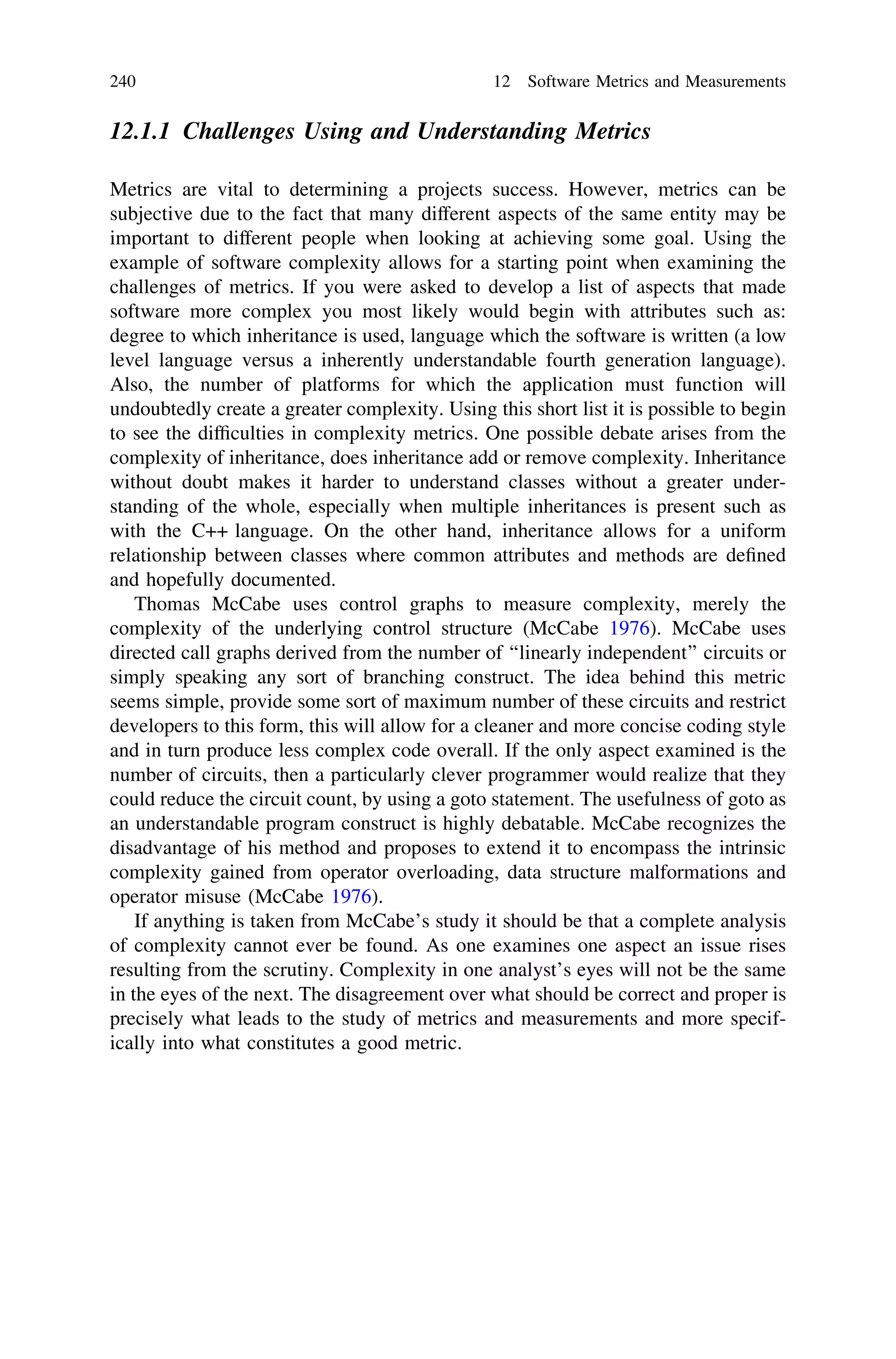 12.1.1 Challenges Using and Understanding Metrics
Metrics are vital to determining a projects success. However, metrics can be
subjective due to the fact that many different aspects of the same entity may be
important to different people when looking at achieving some goal. Using the
example of software complexity allows for a starting point when examining the
challenges of metrics. If you were asked to develop a list of aspects that made
software more complex you most likely would begin with attributes such as:
degree to which inheritance is used, language which the software is written (a low
level language versus a inherently understandable fourth generation language).
Also, the number of platforms for which the application must function will
undoubtedly create a greater complexity. Using this short list it is possible to begin
to see the difﬁculties in complexity metrics. One possible debate arises from the
complexity of inheritance, does inheritance add or remove complexity. Inheritance
without doubt makes it harder to understand classes without a greater under-
standing of the whole, especially when multiple inheritances is present such as
with the C++ language. On the other hand, inheritance allows for a uniform
relationship between classes where common attributes and methods are deﬁned
and hopefully documented.
Thomas McCabe uses control graphs to measure complexity, merely the
complexity of the underlying control structure (McCabe 1976). McCabe uses
directed call graphs derived from the number of ‘‘linearly independent’’ circuits or
simply speaking any sort of branching construct. The idea behind this metric
seems simple, provide some sort of maximum number of these circuits and restrict
developers to this form, this will allow for a cleaner and more concise coding style
and in turn produce less complex code overall. If the only aspect examined is the
number of circuits, then a particularly clever programmer would realize that they
could reduce the circuit count, by using a goto statement. The usefulness of goto as
an understandable program construct is highly debatable. McCabe recognizes the
disadvantage of his method and proposes to extend it to encompass the intrinsic
complexity gained from operator overloading, data structure malformations and
operator misuse (McCabe 1976).
If anything is taken from McCabe’s study it should be that a complete analysis
of complexity cannot ever be found. As one examines one aspect an issue rises
resulting from the scrutiny. Complexity in one analyst’s eyes will not be the same
in the eyes of the next. The disagreement over what should be correct and proper is
precisely what leads to the study of metrics and measurements and more specif-
ically into what constitutes a good metric.
240 12 Software Metrics and Measurements
 