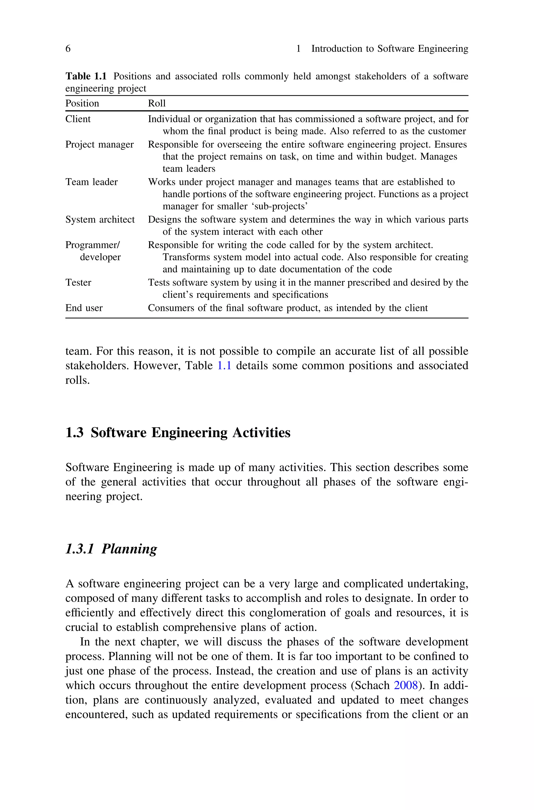 team. For this reason, it is not possible to compile an accurate list of all possible
stakeholders. However, Table 1.1 details some common positions and associated
rolls.
1.3 Software Engineering Activities
Software Engineering is made up of many activities. This section describes some
of the general activities that occur throughout all phases of the software engi-
neering project.
1.3.1 Planning
A software engineering project can be a very large and complicated undertaking,
composed of many different tasks to accomplish and roles to designate. In order to
efﬁciently and effectively direct this conglomeration of goals and resources, it is
crucial to establish comprehensive plans of action.
In the next chapter, we will discuss the phases of the software development
process. Planning will not be one of them. It is far too important to be conﬁned to
just one phase of the process. Instead, the creation and use of plans is an activity
which occurs throughout the entire development process (Schach 2008). In addi-
tion, plans are continuously analyzed, evaluated and updated to meet changes
encountered, such as updated requirements or speciﬁcations from the client or an
Table 1.1 Positions and associated rolls commonly held amongst stakeholders of a software
engineering project
Position Roll
Client Individual or organization that has commissioned a software project, and for
whom the ﬁnal product is being made. Also referred to as the customer
Project manager Responsible for overseeing the entire software engineering project. Ensures
that the project remains on task, on time and within budget. Manages
team leaders
Team leader Works under project manager and manages teams that are established to
handle portions of the software engineering project. Functions as a project
manager for smaller ‘sub-projects’
System architect Designs the software system and determines the way in which various parts
of the system interact with each other
Programmer/
developer
Responsible for writing the code called for by the system architect.
Transforms system model into actual code. Also responsible for creating
and maintaining up to date documentation of the code
Tester Tests software system by using it in the manner prescribed and desired by the
client’s requirements and speciﬁcations
End user Consumers of the ﬁnal software product, as intended by the client
6 1 Introduction to Software Engineering
 