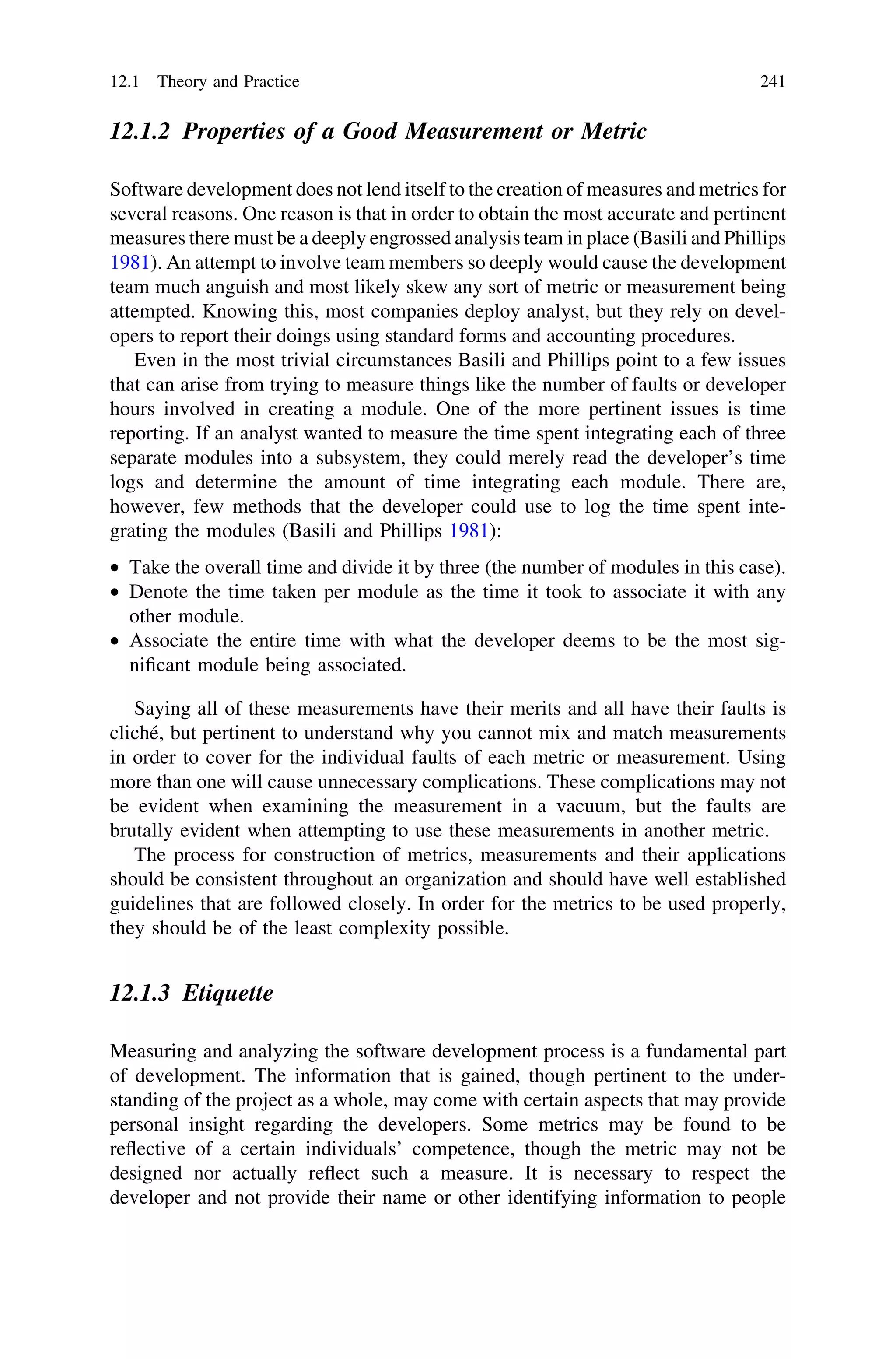 12.1.2 Properties of a Good Measurement or Metric
Software development does not lend itself to the creation of measures and metrics for
several reasons. One reason is that in order to obtain the most accurate and pertinent
measures there must be a deeply engrossed analysis team in place (Basili and Phillips
1981). An attempt to involve team members so deeply would cause the development
team much anguish and most likely skew any sort of metric or measurement being
attempted. Knowing this, most companies deploy analyst, but they rely on devel-
opers to report their doings using standard forms and accounting procedures.
Even in the most trivial circumstances Basili and Phillips point to a few issues
that can arise from trying to measure things like the number of faults or developer
hours involved in creating a module. One of the more pertinent issues is time
reporting. If an analyst wanted to measure the time spent integrating each of three
separate modules into a subsystem, they could merely read the developer’s time
logs and determine the amount of time integrating each module. There are,
however, few methods that the developer could use to log the time spent inte-
grating the modules (Basili and Phillips 1981):
• Take the overall time and divide it by three (the number of modules in this case).
• Denote the time taken per module as the time it took to associate it with any
other module.
• Associate the entire time with what the developer deems to be the most sig-
niﬁcant module being associated.
Saying all of these measurements have their merits and all have their faults is
cliché, but pertinent to understand why you cannot mix and match measurements
in order to cover for the individual faults of each metric or measurement. Using
more than one will cause unnecessary complications. These complications may not
be evident when examining the measurement in a vacuum, but the faults are
brutally evident when attempting to use these measurements in another metric.
The process for construction of metrics, measurements and their applications
should be consistent throughout an organization and should have well established
guidelines that are followed closely. In order for the metrics to be used properly,
they should be of the least complexity possible.
12.1.3 Etiquette
Measuring and analyzing the software development process is a fundamental part
of development. The information that is gained, though pertinent to the under-
standing of the project as a whole, may come with certain aspects that may provide
personal insight regarding the developers. Some metrics may be found to be
reﬂective of a certain individuals’ competence, though the metric may not be
designed nor actually reﬂect such a measure. It is necessary to respect the
developer and not provide their name or other identifying information to people
12.1 Theory and Practice 241
 