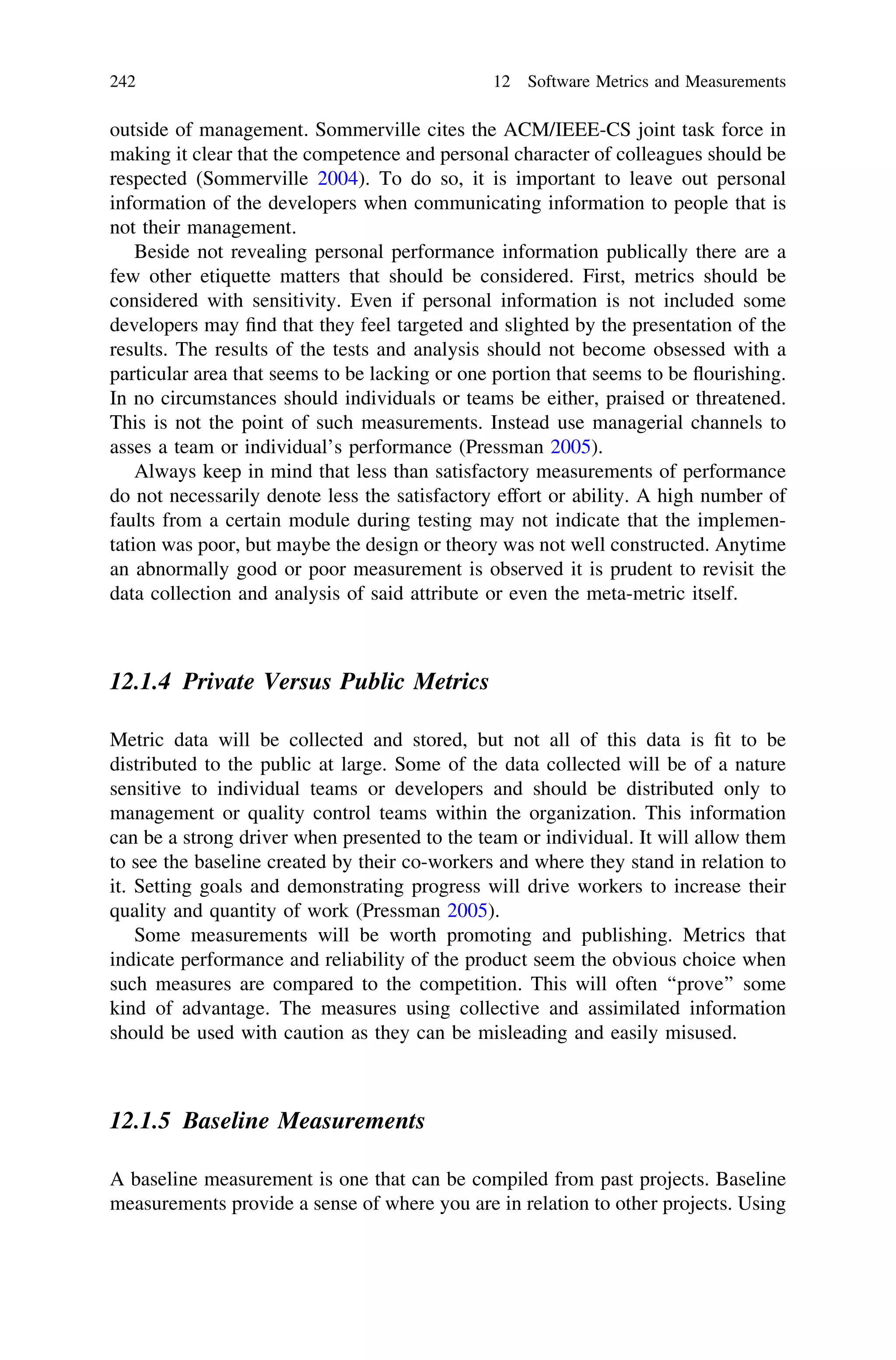 outside of management. Sommerville cites the ACM/IEEE-CS joint task force in
making it clear that the competence and personal character of colleagues should be
respected (Sommerville 2004). To do so, it is important to leave out personal
information of the developers when communicating information to people that is
not their management.
Beside not revealing personal performance information publically there are a
few other etiquette matters that should be considered. First, metrics should be
considered with sensitivity. Even if personal information is not included some
developers may ﬁnd that they feel targeted and slighted by the presentation of the
results. The results of the tests and analysis should not become obsessed with a
particular area that seems to be lacking or one portion that seems to be ﬂourishing.
In no circumstances should individuals or teams be either, praised or threatened.
This is not the point of such measurements. Instead use managerial channels to
asses a team or individual’s performance (Pressman 2005).
Always keep in mind that less than satisfactory measurements of performance
do not necessarily denote less the satisfactory effort or ability. A high number of
faults from a certain module during testing may not indicate that the implemen-
tation was poor, but maybe the design or theory was not well constructed. Anytime
an abnormally good or poor measurement is observed it is prudent to revisit the
data collection and analysis of said attribute or even the meta-metric itself.
12.1.4 Private Versus Public Metrics
Metric data will be collected and stored, but not all of this data is ﬁt to be
distributed to the public at large. Some of the data collected will be of a nature
sensitive to individual teams or developers and should be distributed only to
management or quality control teams within the organization. This information
can be a strong driver when presented to the team or individual. It will allow them
to see the baseline created by their co-workers and where they stand in relation to
it. Setting goals and demonstrating progress will drive workers to increase their
quality and quantity of work (Pressman 2005).
Some measurements will be worth promoting and publishing. Metrics that
indicate performance and reliability of the product seem the obvious choice when
such measures are compared to the competition. This will often ‘‘prove’’ some
kind of advantage. The measures using collective and assimilated information
should be used with caution as they can be misleading and easily misused.
12.1.5 Baseline Measurements
A baseline measurement is one that can be compiled from past projects. Baseline
measurements provide a sense of where you are in relation to other projects. Using
242 12 Software Metrics and Measurements
 