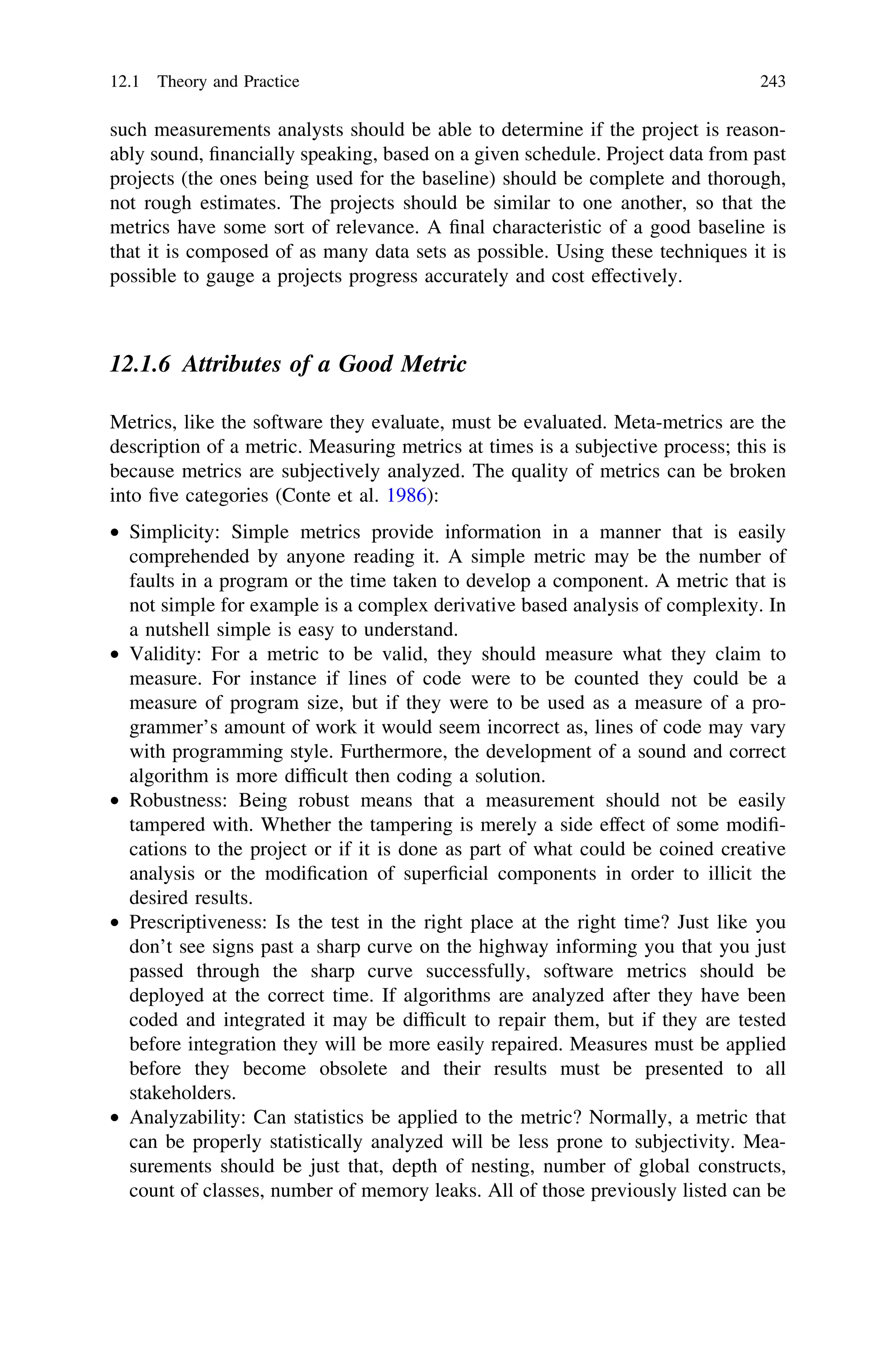 such measurements analysts should be able to determine if the project is reason-
ably sound, ﬁnancially speaking, based on a given schedule. Project data from past
projects (the ones being used for the baseline) should be complete and thorough,
not rough estimates. The projects should be similar to one another, so that the
metrics have some sort of relevance. A ﬁnal characteristic of a good baseline is
that it is composed of as many data sets as possible. Using these techniques it is
possible to gauge a projects progress accurately and cost effectively.
12.1.6 Attributes of a Good Metric
Metrics, like the software they evaluate, must be evaluated. Meta-metrics are the
description of a metric. Measuring metrics at times is a subjective process; this is
because metrics are subjectively analyzed. The quality of metrics can be broken
into ﬁve categories (Conte et al. 1986):
• Simplicity: Simple metrics provide information in a manner that is easily
comprehended by anyone reading it. A simple metric may be the number of
faults in a program or the time taken to develop a component. A metric that is
not simple for example is a complex derivative based analysis of complexity. In
a nutshell simple is easy to understand.
• Validity: For a metric to be valid, they should measure what they claim to
measure. For instance if lines of code were to be counted they could be a
measure of program size, but if they were to be used as a measure of a pro-
grammer’s amount of work it would seem incorrect as, lines of code may vary
with programming style. Furthermore, the development of a sound and correct
algorithm is more difﬁcult then coding a solution.
• Robustness: Being robust means that a measurement should not be easily
tampered with. Whether the tampering is merely a side effect of some modiﬁ-
cations to the project or if it is done as part of what could be coined creative
analysis or the modiﬁcation of superﬁcial components in order to illicit the
desired results.
• Prescriptiveness: Is the test in the right place at the right time? Just like you
don’t see signs past a sharp curve on the highway informing you that you just
passed through the sharp curve successfully, software metrics should be
deployed at the correct time. If algorithms are analyzed after they have been
coded and integrated it may be difﬁcult to repair them, but if they are tested
before integration they will be more easily repaired. Measures must be applied
before they become obsolete and their results must be presented to all
stakeholders.
• Analyzability: Can statistics be applied to the metric? Normally, a metric that
can be properly statistically analyzed will be less prone to subjectivity. Mea-
surements should be just that, depth of nesting, number of global constructs,
count of classes, number of memory leaks. All of those previously listed can be
12.1 Theory and Practice 243
 