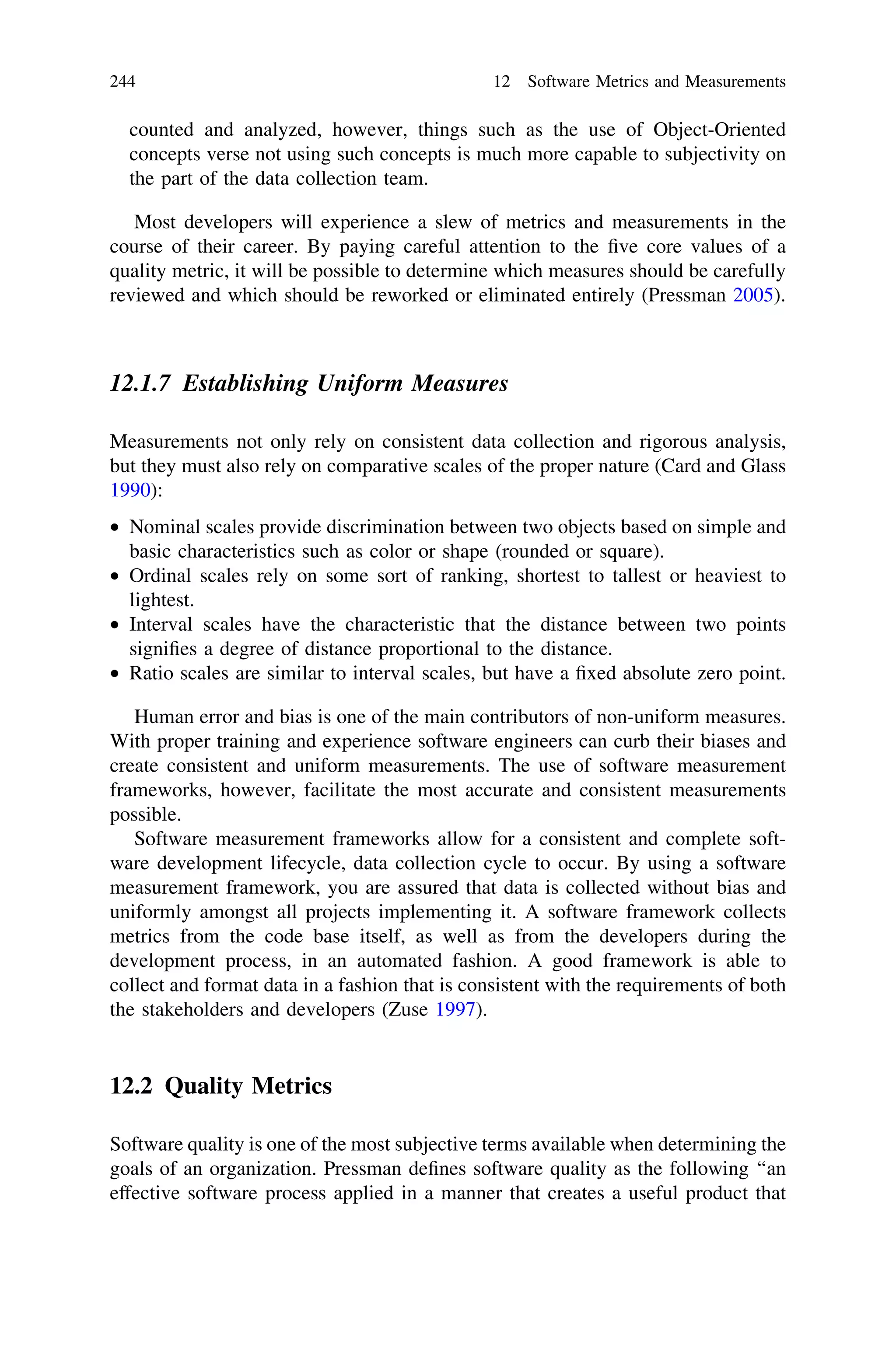 counted and analyzed, however, things such as the use of Object-Oriented
concepts verse not using such concepts is much more capable to subjectivity on
the part of the data collection team.
Most developers will experience a slew of metrics and measurements in the
course of their career. By paying careful attention to the ﬁve core values of a
quality metric, it will be possible to determine which measures should be carefully
reviewed and which should be reworked or eliminated entirely (Pressman 2005).
12.1.7 Establishing Uniform Measures
Measurements not only rely on consistent data collection and rigorous analysis,
but they must also rely on comparative scales of the proper nature (Card and Glass
1990):
• Nominal scales provide discrimination between two objects based on simple and
basic characteristics such as color or shape (rounded or square).
• Ordinal scales rely on some sort of ranking, shortest to tallest or heaviest to
lightest.
• Interval scales have the characteristic that the distance between two points
signiﬁes a degree of distance proportional to the distance.
• Ratio scales are similar to interval scales, but have a ﬁxed absolute zero point.
Human error and bias is one of the main contributors of non-uniform measures.
With proper training and experience software engineers can curb their biases and
create consistent and uniform measurements. The use of software measurement
frameworks, however, facilitate the most accurate and consistent measurements
possible.
Software measurement frameworks allow for a consistent and complete soft-
ware development lifecycle, data collection cycle to occur. By using a software
measurement framework, you are assured that data is collected without bias and
uniformly amongst all projects implementing it. A software framework collects
metrics from the code base itself, as well as from the developers during the
development process, in an automated fashion. A good framework is able to
collect and format data in a fashion that is consistent with the requirements of both
the stakeholders and developers (Zuse 1997).
12.2 Quality Metrics
Software quality is one of the most subjective terms available when determining the
goals of an organization. Pressman deﬁnes software quality as the following ‘‘an
effective software process applied in a manner that creates a useful product that
244 12 Software Metrics and Measurements
 