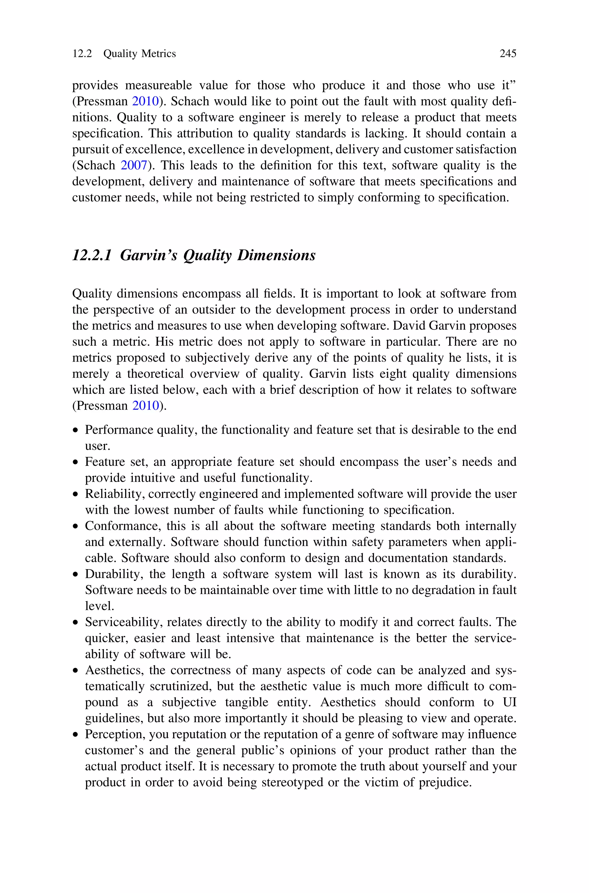 provides measureable value for those who produce it and those who use it’’
(Pressman 2010). Schach would like to point out the fault with most quality deﬁ-
nitions. Quality to a software engineer is merely to release a product that meets
speciﬁcation. This attribution to quality standards is lacking. It should contain a
pursuit of excellence, excellence in development, delivery and customer satisfaction
(Schach 2007). This leads to the deﬁnition for this text, software quality is the
development, delivery and maintenance of software that meets speciﬁcations and
customer needs, while not being restricted to simply conforming to speciﬁcation.
12.2.1 Garvin’s Quality Dimensions
Quality dimensions encompass all ﬁelds. It is important to look at software from
the perspective of an outsider to the development process in order to understand
the metrics and measures to use when developing software. David Garvin proposes
such a metric. His metric does not apply to software in particular. There are no
metrics proposed to subjectively derive any of the points of quality he lists, it is
merely a theoretical overview of quality. Garvin lists eight quality dimensions
which are listed below, each with a brief description of how it relates to software
(Pressman 2010).
• Performance quality, the functionality and feature set that is desirable to the end
user.
• Feature set, an appropriate feature set should encompass the user’s needs and
provide intuitive and useful functionality.
• Reliability, correctly engineered and implemented software will provide the user
with the lowest number of faults while functioning to speciﬁcation.
• Conformance, this is all about the software meeting standards both internally
and externally. Software should function within safety parameters when appli-
cable. Software should also conform to design and documentation standards.
• Durability, the length a software system will last is known as its durability.
Software needs to be maintainable over time with little to no degradation in fault
level.
• Serviceability, relates directly to the ability to modify it and correct faults. The
quicker, easier and least intensive that maintenance is the better the service-
ability of software will be.
• Aesthetics, the correctness of many aspects of code can be analyzed and sys-
tematically scrutinized, but the aesthetic value is much more difﬁcult to com-
pound as a subjective tangible entity. Aesthetics should conform to UI
guidelines, but also more importantly it should be pleasing to view and operate.
• Perception, you reputation or the reputation of a genre of software may inﬂuence
customer’s and the general public’s opinions of your product rather than the
actual product itself. It is necessary to promote the truth about yourself and your
product in order to avoid being stereotyped or the victim of prejudice.
12.2 Quality Metrics 245
 