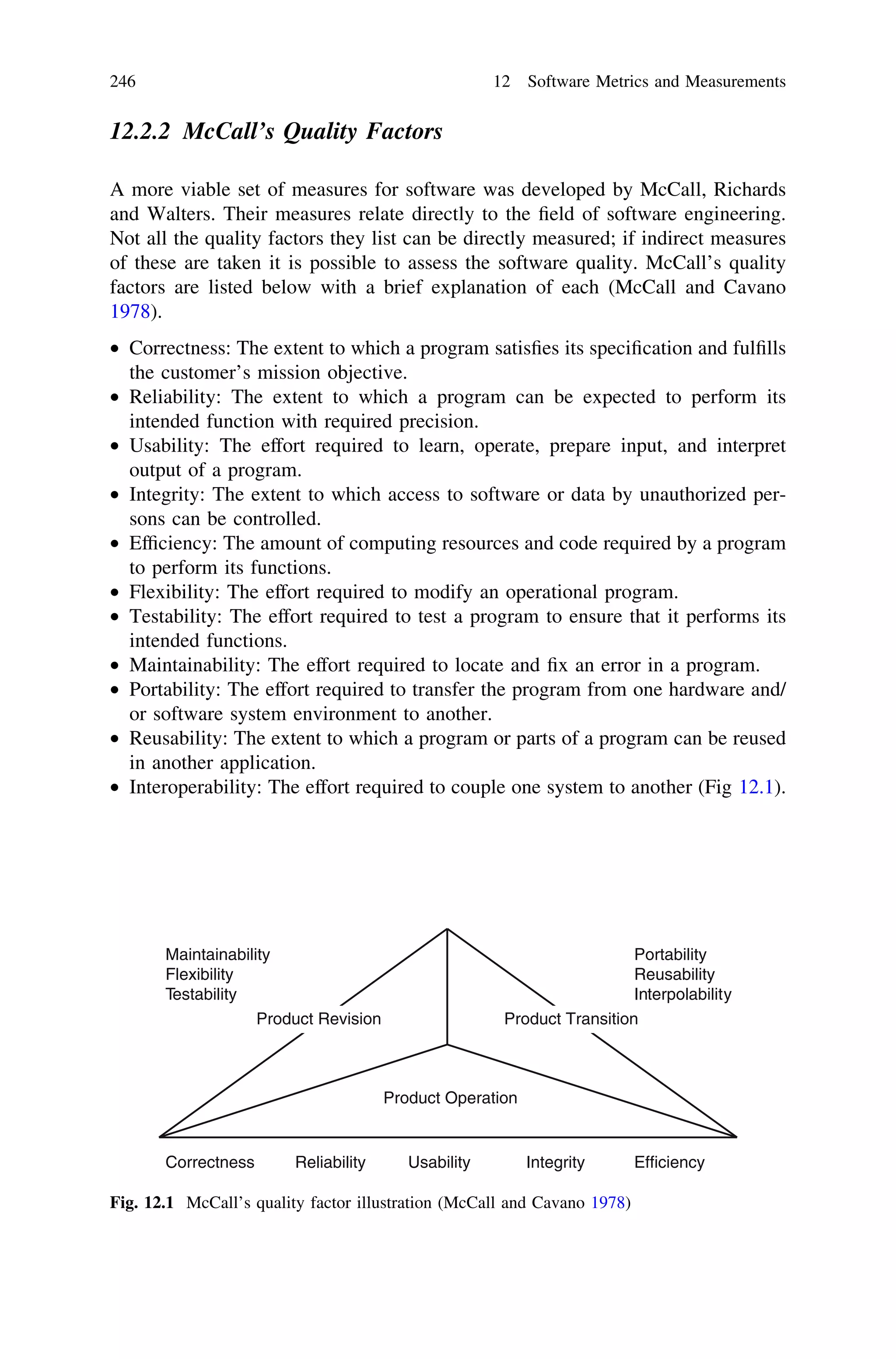 12.2.2 McCall’s Quality Factors
A more viable set of measures for software was developed by McCall, Richards
and Walters. Their measures relate directly to the ﬁeld of software engineering.
Not all the quality factors they list can be directly measured; if indirect measures
of these are taken it is possible to assess the software quality. McCall’s quality
factors are listed below with a brief explanation of each (McCall and Cavano
1978).
• Correctness: The extent to which a program satisﬁes its speciﬁcation and fulﬁlls
the customer’s mission objective.
• Reliability: The extent to which a program can be expected to perform its
intended function with required precision.
• Usability: The effort required to learn, operate, prepare input, and interpret
output of a program.
• Integrity: The extent to which access to software or data by unauthorized per-
sons can be controlled.
• Efﬁciency: The amount of computing resources and code required by a program
to perform its functions.
• Flexibility: The effort required to modify an operational program.
• Testability: The effort required to test a program to ensure that it performs its
intended functions.
• Maintainability: The effort required to locate and ﬁx an error in a program.
• Portability: The effort required to transfer the program from one hardware and/
or software system environment to another.
• Reusability: The extent to which a program or parts of a program can be reused
in another application.
• Interoperability: The effort required to couple one system to another (Fig 12.1).
Correctness Reliability Usability Integrity Efficiency
Product Operation
Product TransitionProduct Revision
Maintainability
Flexibility
Testability
Portability
Reusability
Interpolability
Fig. 12.1 McCall’s quality factor illustration (McCall and Cavano 1978)
246 12 Software Metrics and Measurements
 