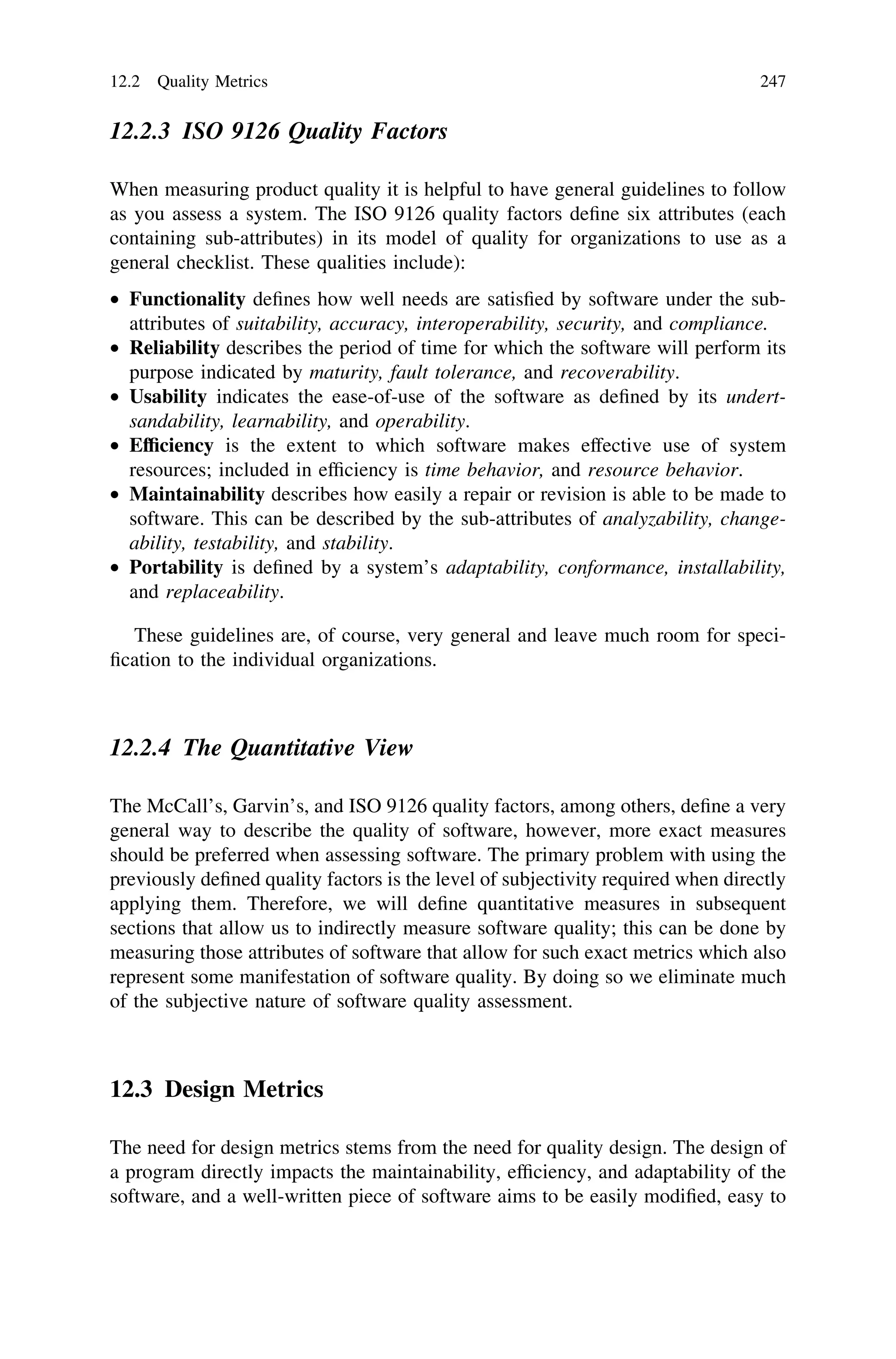 12.2.3 ISO 9126 Quality Factors
When measuring product quality it is helpful to have general guidelines to follow
as you assess a system. The ISO 9126 quality factors deﬁne six attributes (each
containing sub-attributes) in its model of quality for organizations to use as a
general checklist. These qualities include):
• Functionality deﬁnes how well needs are satisﬁed by software under the sub-
attributes of suitability, accuracy, interoperability, security, and compliance.
• Reliability describes the period of time for which the software will perform its
purpose indicated by maturity, fault tolerance, and recoverability.
• Usability indicates the ease-of-use of the software as deﬁned by its undert-
sandability, learnability, and operability.
• Efﬁciency is the extent to which software makes effective use of system
resources; included in efﬁciency is time behavior, and resource behavior.
• Maintainability describes how easily a repair or revision is able to be made to
software. This can be described by the sub-attributes of analyzability, change-
ability, testability, and stability.
• Portability is deﬁned by a system’s adaptability, conformance, installability,
and replaceability.
These guidelines are, of course, very general and leave much room for speci-
ﬁcation to the individual organizations.
12.2.4 The Quantitative View
The McCall’s, Garvin’s, and ISO 9126 quality factors, among others, deﬁne a very
general way to describe the quality of software, however, more exact measures
should be preferred when assessing software. The primary problem with using the
previously deﬁned quality factors is the level of subjectivity required when directly
applying them. Therefore, we will deﬁne quantitative measures in subsequent
sections that allow us to indirectly measure software quality; this can be done by
measuring those attributes of software that allow for such exact metrics which also
represent some manifestation of software quality. By doing so we eliminate much
of the subjective nature of software quality assessment.
12.3 Design Metrics
The need for design metrics stems from the need for quality design. The design of
a program directly impacts the maintainability, efﬁciency, and adaptability of the
software, and a well-written piece of software aims to be easily modiﬁed, easy to
12.2 Quality Metrics 247
 