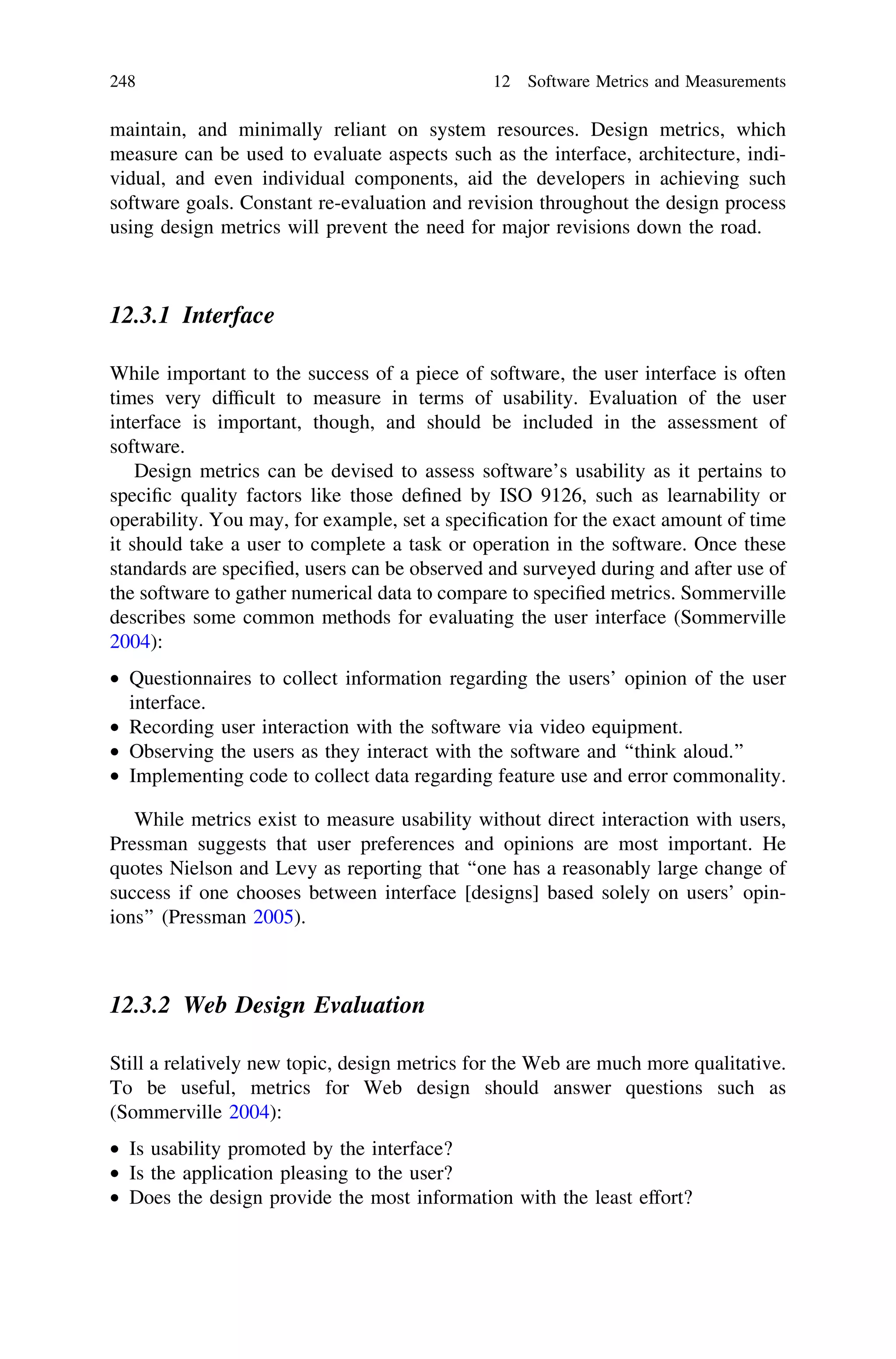 maintain, and minimally reliant on system resources. Design metrics, which
measure can be used to evaluate aspects such as the interface, architecture, indi-
vidual, and even individual components, aid the developers in achieving such
software goals. Constant re-evaluation and revision throughout the design process
using design metrics will prevent the need for major revisions down the road.
12.3.1 Interface
While important to the success of a piece of software, the user interface is often
times very difﬁcult to measure in terms of usability. Evaluation of the user
interface is important, though, and should be included in the assessment of
software.
Design metrics can be devised to assess software’s usability as it pertains to
speciﬁc quality factors like those deﬁned by ISO 9126, such as learnability or
operability. You may, for example, set a speciﬁcation for the exact amount of time
it should take a user to complete a task or operation in the software. Once these
standards are speciﬁed, users can be observed and surveyed during and after use of
the software to gather numerical data to compare to speciﬁed metrics. Sommerville
describes some common methods for evaluating the user interface (Sommerville
2004):
• Questionnaires to collect information regarding the users’ opinion of the user
interface.
• Recording user interaction with the software via video equipment.
• Observing the users as they interact with the software and ‘‘think aloud.’’
• Implementing code to collect data regarding feature use and error commonality.
While metrics exist to measure usability without direct interaction with users,
Pressman suggests that user preferences and opinions are most important. He
quotes Nielson and Levy as reporting that ‘‘one has a reasonably large change of
success if one chooses between interface [designs] based solely on users’ opin-
ions’’ (Pressman 2005).
12.3.2 Web Design Evaluation
Still a relatively new topic, design metrics for the Web are much more qualitative.
To be useful, metrics for Web design should answer questions such as
(Sommerville 2004):
• Is usability promoted by the interface?
• Is the application pleasing to the user?
• Does the design provide the most information with the least effort?
248 12 Software Metrics and Measurements
 