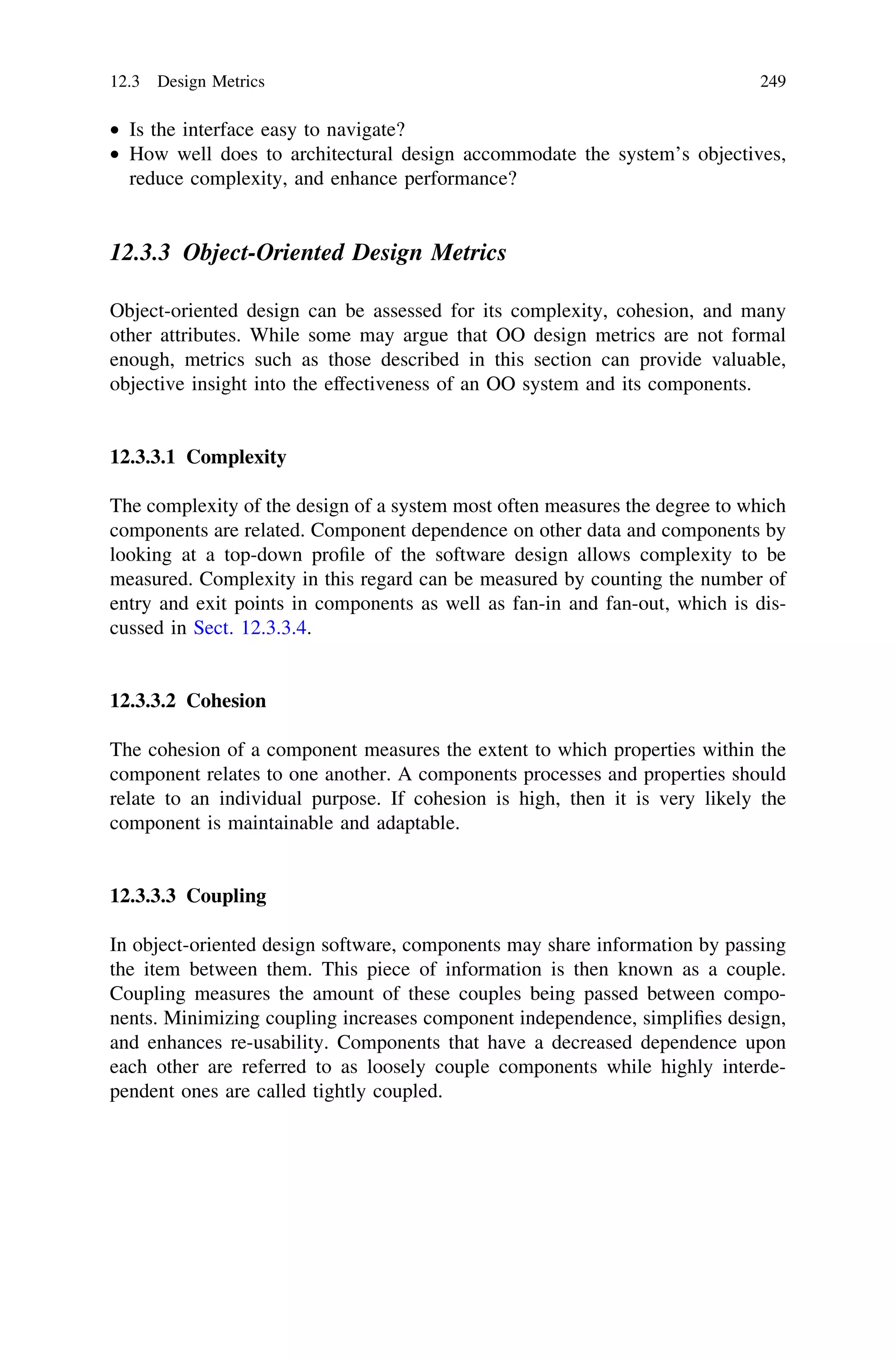 • Is the interface easy to navigate?
• How well does to architectural design accommodate the system’s objectives,
reduce complexity, and enhance performance?
12.3.3 Object-Oriented Design Metrics
Object-oriented design can be assessed for its complexity, cohesion, and many
other attributes. While some may argue that OO design metrics are not formal
enough, metrics such as those described in this section can provide valuable,
objective insight into the effectiveness of an OO system and its components.
12.3.3.1 Complexity
The complexity of the design of a system most often measures the degree to which
components are related. Component dependence on other data and components by
looking at a top-down proﬁle of the software design allows complexity to be
measured. Complexity in this regard can be measured by counting the number of
entry and exit points in components as well as fan-in and fan-out, which is dis-
cussed in Sect. 12.3.3.4.
12.3.3.2 Cohesion
The cohesion of a component measures the extent to which properties within the
component relates to one another. A components processes and properties should
relate to an individual purpose. If cohesion is high, then it is very likely the
component is maintainable and adaptable.
12.3.3.3 Coupling
In object-oriented design software, components may share information by passing
the item between them. This piece of information is then known as a couple.
Coupling measures the amount of these couples being passed between compo-
nents. Minimizing coupling increases component independence, simpliﬁes design,
and enhances re-usability. Components that have a decreased dependence upon
each other are referred to as loosely couple components while highly interde-
pendent ones are called tightly coupled.
12.3 Design Metrics 249
 