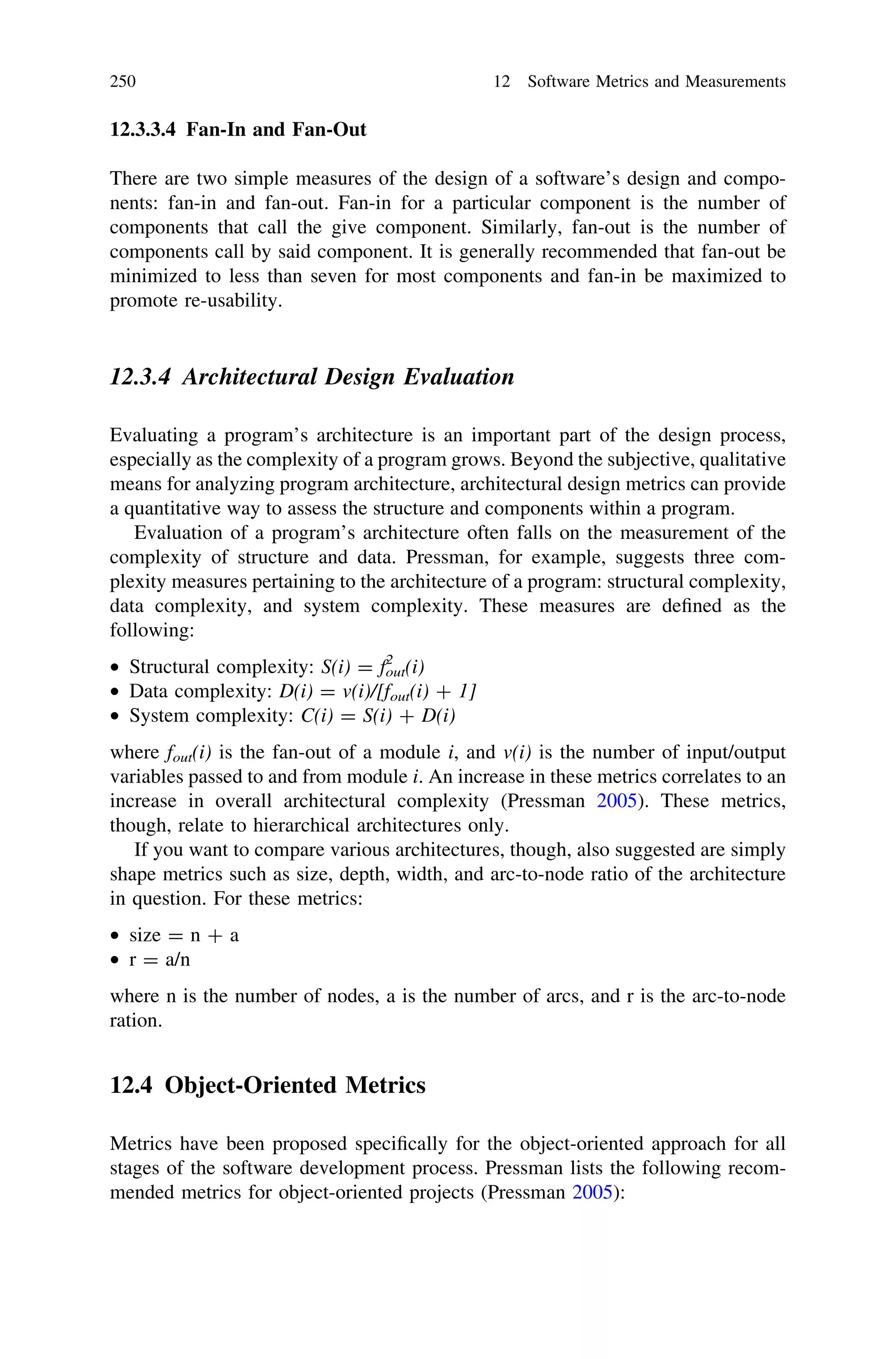 12.3.3.4 Fan-In and Fan-Out
There are two simple measures of the design of a software’s design and compo-
nents: fan-in and fan-out. Fan-in for a particular component is the number of
components that call the give component. Similarly, fan-out is the number of
components call by said component. It is generally recommended that fan-out be
minimized to less than seven for most components and fan-in be maximized to
promote re-usability.
12.3.4 Architectural Design Evaluation
Evaluating a program’s architecture is an important part of the design process,
especially as the complexity of a program grows. Beyond the subjective, qualitative
means for analyzing program architecture, architectural design metrics can provide
a quantitative way to assess the structure and components within a program.
Evaluation of a program’s architecture often falls on the measurement of the
complexity of structure and data. Pressman, for example, suggests three com-
plexity measures pertaining to the architecture of a program: structural complexity,
data complexity, and system complexity. These measures are deﬁned as the
following:
• Structural complexity: S(i) = fout
2
(i)
• Data complexity: D(i) = v(i)/[fout(i) ? 1]
• System complexity: C(i) = S(i) ? D(i)
where fout(i) is the fan-out of a module i, and v(i) is the number of input/output
variables passed to and from module i. An increase in these metrics correlates to an
increase in overall architectural complexity (Pressman 2005). These metrics,
though, relate to hierarchical architectures only.
If you want to compare various architectures, though, also suggested are simply
shape metrics such as size, depth, width, and arc-to-node ratio of the architecture
in question. For these metrics:
• size = n ? a
• r = a/n
where n is the number of nodes, a is the number of arcs, and r is the arc-to-node
ration.
12.4 Object-Oriented Metrics
Metrics have been proposed speciﬁcally for the object-oriented approach for all
stages of the software development process. Pressman lists the following recom-
mended metrics for object-oriented projects (Pressman 2005):
250 12 Software Metrics and Measurements
 