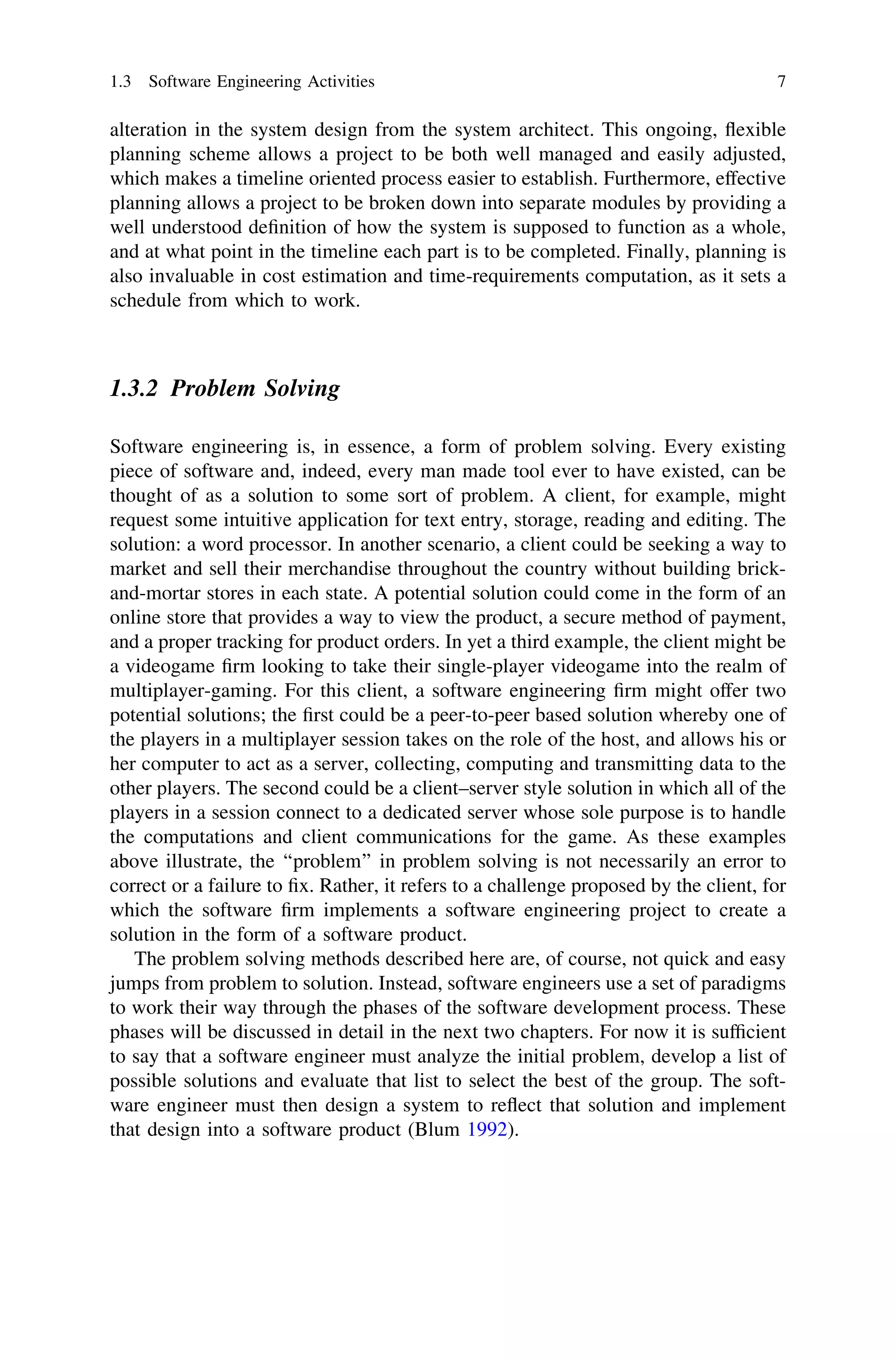 alteration in the system design from the system architect. This ongoing, ﬂexible
planning scheme allows a project to be both well managed and easily adjusted,
which makes a timeline oriented process easier to establish. Furthermore, effective
planning allows a project to be broken down into separate modules by providing a
well understood deﬁnition of how the system is supposed to function as a whole,
and at what point in the timeline each part is to be completed. Finally, planning is
also invaluable in cost estimation and time-requirements computation, as it sets a
schedule from which to work.
1.3.2 Problem Solving
Software engineering is, in essence, a form of problem solving. Every existing
piece of software and, indeed, every man made tool ever to have existed, can be
thought of as a solution to some sort of problem. A client, for example, might
request some intuitive application for text entry, storage, reading and editing. The
solution: a word processor. In another scenario, a client could be seeking a way to
market and sell their merchandise throughout the country without building brick-
and-mortar stores in each state. A potential solution could come in the form of an
online store that provides a way to view the product, a secure method of payment,
and a proper tracking for product orders. In yet a third example, the client might be
a videogame ﬁrm looking to take their single-player videogame into the realm of
multiplayer-gaming. For this client, a software engineering ﬁrm might offer two
potential solutions; the ﬁrst could be a peer-to-peer based solution whereby one of
the players in a multiplayer session takes on the role of the host, and allows his or
her computer to act as a server, collecting, computing and transmitting data to the
other players. The second could be a client–server style solution in which all of the
players in a session connect to a dedicated server whose sole purpose is to handle
the computations and client communications for the game. As these examples
above illustrate, the ‘‘problem’’ in problem solving is not necessarily an error to
correct or a failure to ﬁx. Rather, it refers to a challenge proposed by the client, for
which the software ﬁrm implements a software engineering project to create a
solution in the form of a software product.
The problem solving methods described here are, of course, not quick and easy
jumps from problem to solution. Instead, software engineers use a set of paradigms
to work their way through the phases of the software development process. These
phases will be discussed in detail in the next two chapters. For now it is sufﬁcient
to say that a software engineer must analyze the initial problem, develop a list of
possible solutions and evaluate that list to select the best of the group. The soft-
ware engineer must then design a system to reﬂect that solution and implement
that design into a software product (Blum 1992).
1.3 Software Engineering Activities 7
 