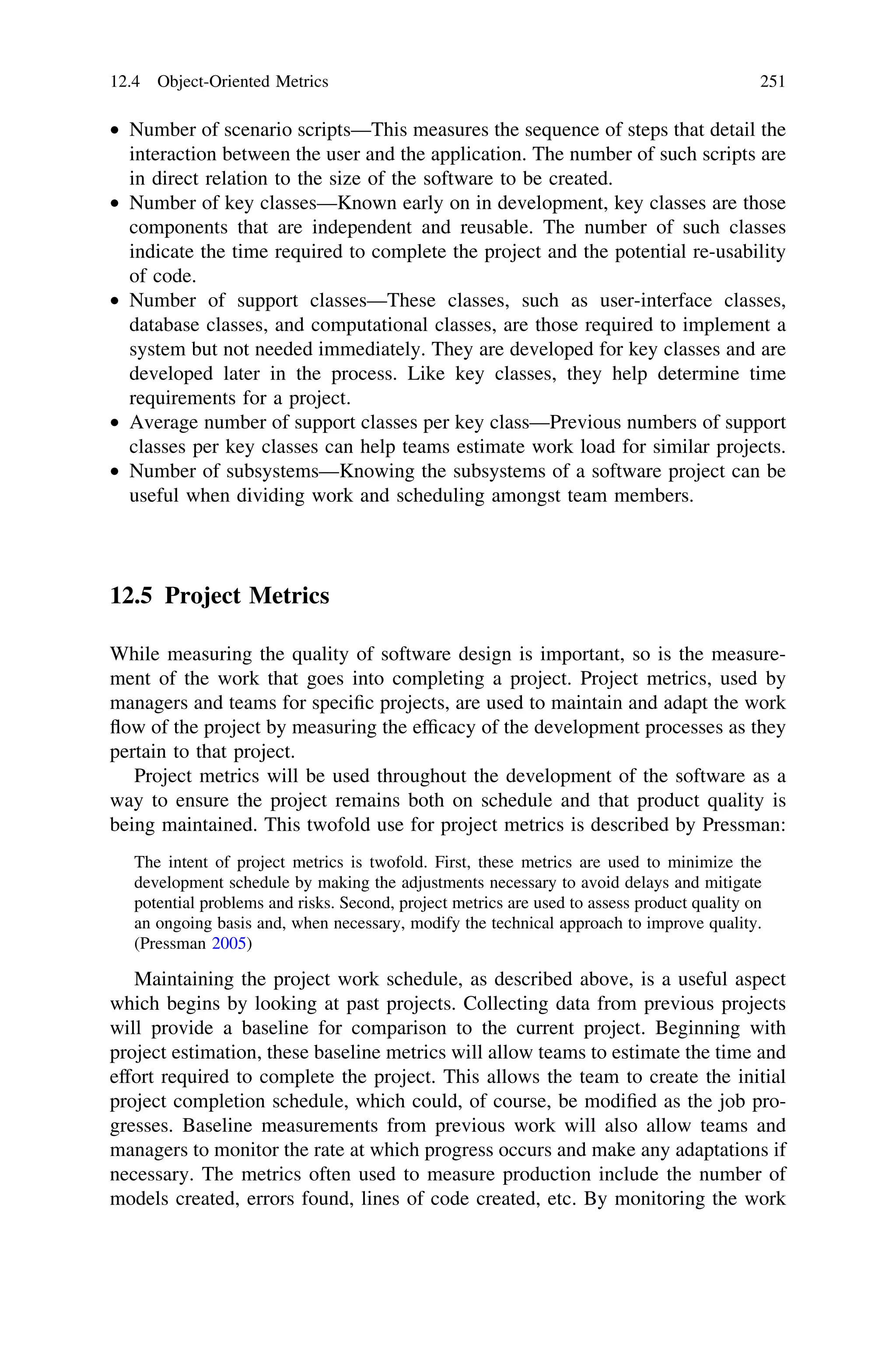 • Number of scenario scripts—This measures the sequence of steps that detail the
interaction between the user and the application. The number of such scripts are
in direct relation to the size of the software to be created.
• Number of key classes—Known early on in development, key classes are those
components that are independent and reusable. The number of such classes
indicate the time required to complete the project and the potential re-usability
of code.
• Number of support classes—These classes, such as user-interface classes,
database classes, and computational classes, are those required to implement a
system but not needed immediately. They are developed for key classes and are
developed later in the process. Like key classes, they help determine time
requirements for a project.
• Average number of support classes per key class—Previous numbers of support
classes per key classes can help teams estimate work load for similar projects.
• Number of subsystems—Knowing the subsystems of a software project can be
useful when dividing work and scheduling amongst team members.
12.5 Project Metrics
While measuring the quality of software design is important, so is the measure-
ment of the work that goes into completing a project. Project metrics, used by
managers and teams for speciﬁc projects, are used to maintain and adapt the work
ﬂow of the project by measuring the efﬁcacy of the development processes as they
pertain to that project.
Project metrics will be used throughout the development of the software as a
way to ensure the project remains both on schedule and that product quality is
being maintained. This twofold use for project metrics is described by Pressman:
The intent of project metrics is twofold. First, these metrics are used to minimize the
development schedule by making the adjustments necessary to avoid delays and mitigate
potential problems and risks. Second, project metrics are used to assess product quality on
an ongoing basis and, when necessary, modify the technical approach to improve quality.
(Pressman 2005)
Maintaining the project work schedule, as described above, is a useful aspect
which begins by looking at past projects. Collecting data from previous projects
will provide a baseline for comparison to the current project. Beginning with
project estimation, these baseline metrics will allow teams to estimate the time and
effort required to complete the project. This allows the team to create the initial
project completion schedule, which could, of course, be modiﬁed as the job pro-
gresses. Baseline measurements from previous work will also allow teams and
managers to monitor the rate at which progress occurs and make any adaptations if
necessary. The metrics often used to measure production include the number of
models created, errors found, lines of code created, etc. By monitoring the work
12.4 Object-Oriented Metrics 251
 