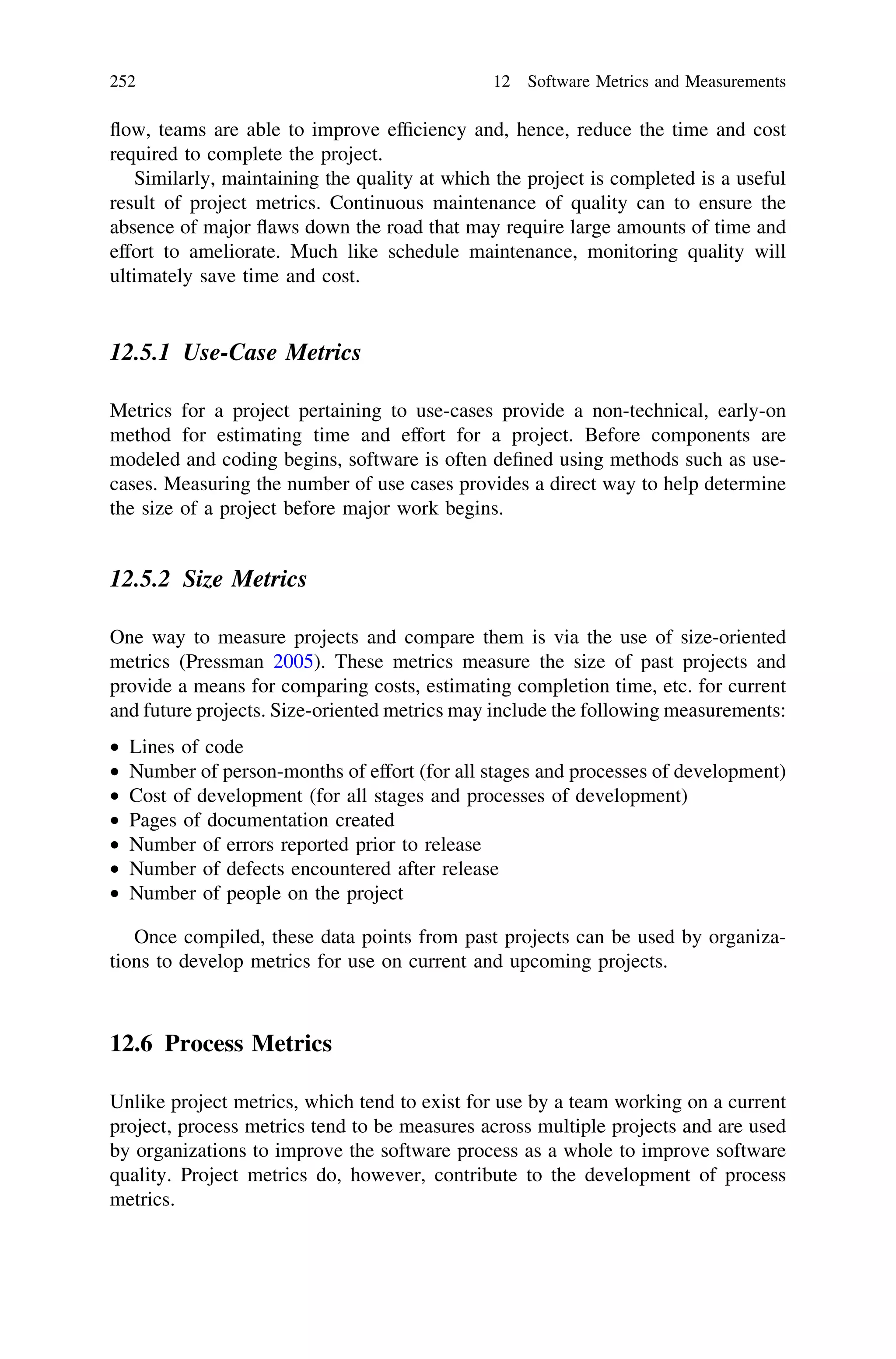 ﬂow, teams are able to improve efﬁciency and, hence, reduce the time and cost
required to complete the project.
Similarly, maintaining the quality at which the project is completed is a useful
result of project metrics. Continuous maintenance of quality can to ensure the
absence of major ﬂaws down the road that may require large amounts of time and
effort to ameliorate. Much like schedule maintenance, monitoring quality will
ultimately save time and cost.
12.5.1 Use-Case Metrics
Metrics for a project pertaining to use-cases provide a non-technical, early-on
method for estimating time and effort for a project. Before components are
modeled and coding begins, software is often deﬁned using methods such as use-
cases. Measuring the number of use cases provides a direct way to help determine
the size of a project before major work begins.
12.5.2 Size Metrics
One way to measure projects and compare them is via the use of size-oriented
metrics (Pressman 2005). These metrics measure the size of past projects and
provide a means for comparing costs, estimating completion time, etc. for current
and future projects. Size-oriented metrics may include the following measurements:
• Lines of code
• Number of person-months of effort (for all stages and processes of development)
• Cost of development (for all stages and processes of development)
• Pages of documentation created
• Number of errors reported prior to release
• Number of defects encountered after release
• Number of people on the project
Once compiled, these data points from past projects can be used by organiza-
tions to develop metrics for use on current and upcoming projects.
12.6 Process Metrics
Unlike project metrics, which tend to exist for use by a team working on a current
project, process metrics tend to be measures across multiple projects and are used
by organizations to improve the software process as a whole to improve software
quality. Project metrics do, however, contribute to the development of process
metrics.
252 12 Software Metrics and Measurements
 