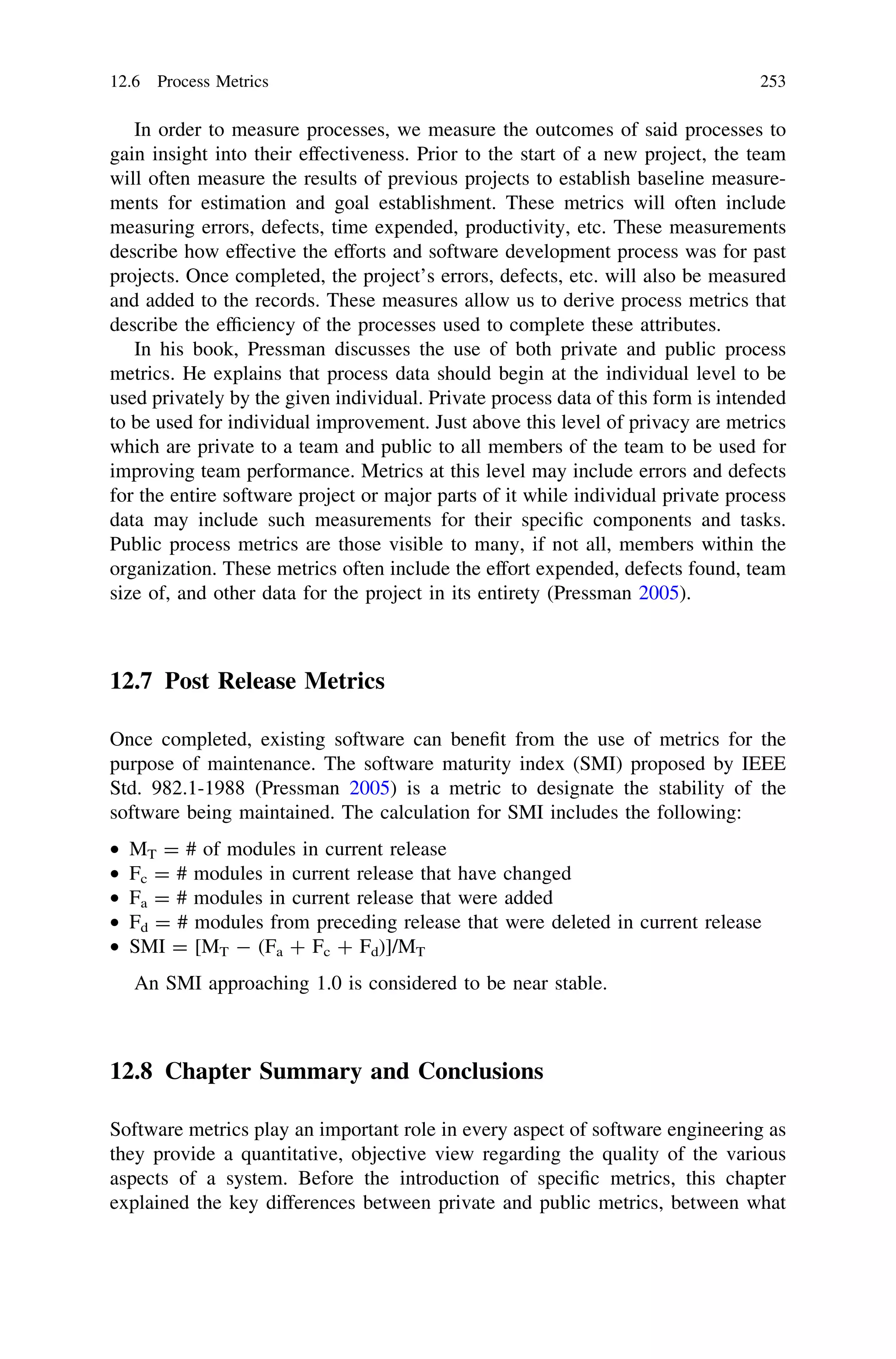 In order to measure processes, we measure the outcomes of said processes to
gain insight into their effectiveness. Prior to the start of a new project, the team
will often measure the results of previous projects to establish baseline measure-
ments for estimation and goal establishment. These metrics will often include
measuring errors, defects, time expended, productivity, etc. These measurements
describe how effective the efforts and software development process was for past
projects. Once completed, the project’s errors, defects, etc. will also be measured
and added to the records. These measures allow us to derive process metrics that
describe the efﬁciency of the processes used to complete these attributes.
In his book, Pressman discusses the use of both private and public process
metrics. He explains that process data should begin at the individual level to be
used privately by the given individual. Private process data of this form is intended
to be used for individual improvement. Just above this level of privacy are metrics
which are private to a team and public to all members of the team to be used for
improving team performance. Metrics at this level may include errors and defects
for the entire software project or major parts of it while individual private process
data may include such measurements for their speciﬁc components and tasks.
Public process metrics are those visible to many, if not all, members within the
organization. These metrics often include the effort expended, defects found, team
size of, and other data for the project in its entirety (Pressman 2005).
12.7 Post Release Metrics
Once completed, existing software can beneﬁt from the use of metrics for the
purpose of maintenance. The software maturity index (SMI) proposed by IEEE
Std. 982.1-1988 (Pressman 2005) is a metric to designate the stability of the
software being maintained. The calculation for SMI includes the following:
• MT = # of modules in current release
• Fc = # modules in current release that have changed
• Fa = # modules in current release that were added
• Fd = # modules from preceding release that were deleted in current release
• SMI = [MT - (Fa ? Fc ? Fd)]/MT
An SMI approaching 1.0 is considered to be near stable.
12.8 Chapter Summary and Conclusions
Software metrics play an important role in every aspect of software engineering as
they provide a quantitative, objective view regarding the quality of the various
aspects of a system. Before the introduction of speciﬁc metrics, this chapter
explained the key differences between private and public metrics, between what
12.6 Process Metrics 253
 