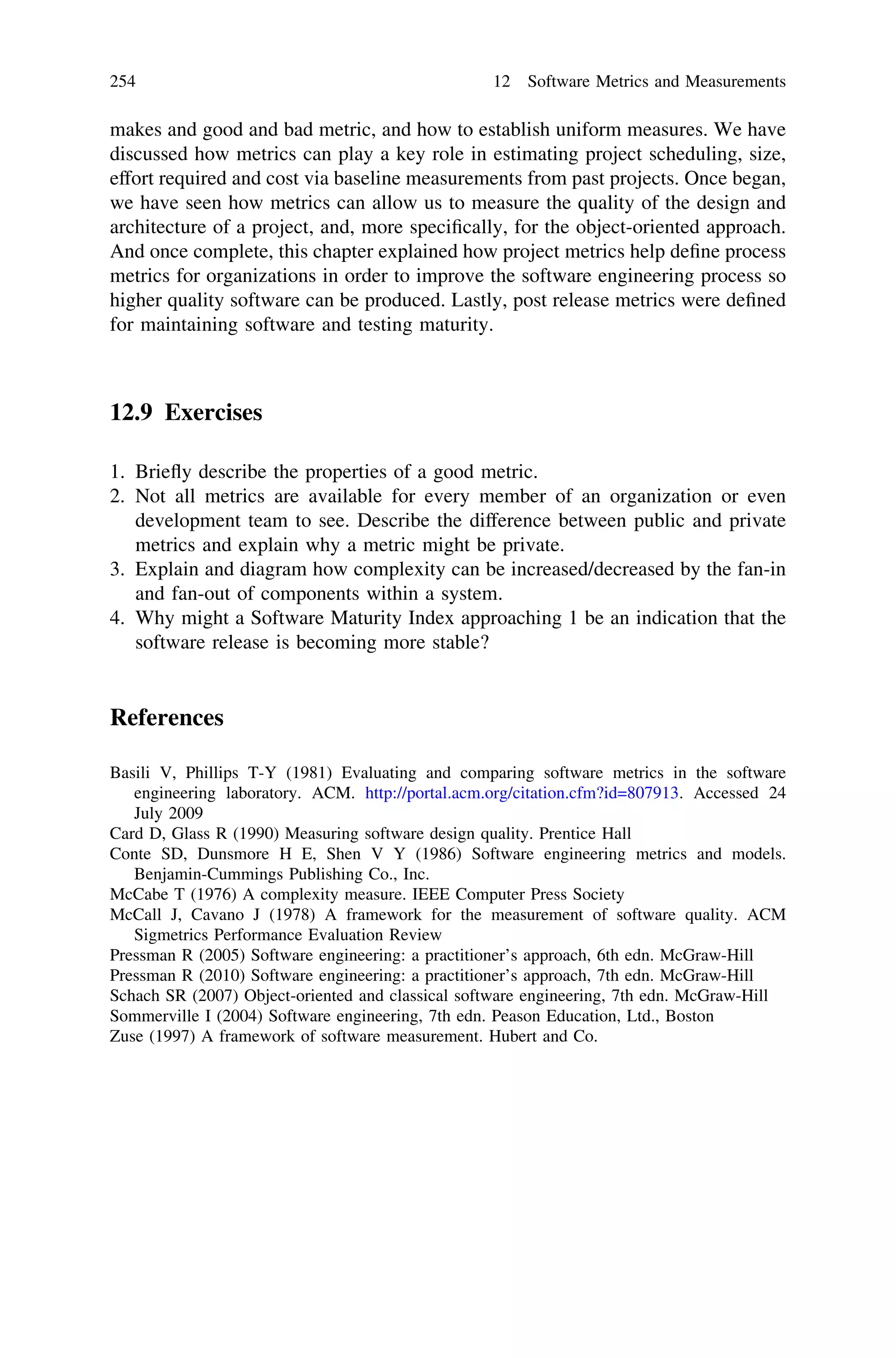 makes and good and bad metric, and how to establish uniform measures. We have
discussed how metrics can play a key role in estimating project scheduling, size,
effort required and cost via baseline measurements from past projects. Once began,
we have seen how metrics can allow us to measure the quality of the design and
architecture of a project, and, more speciﬁcally, for the object-oriented approach.
And once complete, this chapter explained how project metrics help deﬁne process
metrics for organizations in order to improve the software engineering process so
higher quality software can be produced. Lastly, post release metrics were deﬁned
for maintaining software and testing maturity.
12.9 Exercises
1. Brieﬂy describe the properties of a good metric.
2. Not all metrics are available for every member of an organization or even
development team to see. Describe the difference between public and private
metrics and explain why a metric might be private.
3. Explain and diagram how complexity can be increased/decreased by the fan-in
and fan-out of components within a system.
4. Why might a Software Maturity Index approaching 1 be an indication that the
software release is becoming more stable?
References
Basili V, Phillips T-Y (1981) Evaluating and comparing software metrics in the software
engineering laboratory. ACM. http://portal.acm.org/citation.cfm?id=807913. Accessed 24
July 2009
Card D, Glass R (1990) Measuring software design quality. Prentice Hall
Conte SD, Dunsmore H E, Shen V Y (1986) Software engineering metrics and models.
Benjamin-Cummings Publishing Co., Inc.
McCabe T (1976) A complexity measure. IEEE Computer Press Society
McCall J, Cavano J (1978) A framework for the measurement of software quality. ACM
Sigmetrics Performance Evaluation Review
Pressman R (2005) Software engineering: a practitioner’s approach, 6th edn. McGraw-Hill
Pressman R (2010) Software engineering: a practitioner’s approach, 7th edn. McGraw-Hill
Schach SR (2007) Object-oriented and classical software engineering, 7th edn. McGraw-Hill
Sommerville I (2004) Software engineering, 7th edn. Peason Education, Ltd., Boston
Zuse (1997) A framework of software measurement. Hubert and Co.
254 12 Software Metrics and Measurements
 