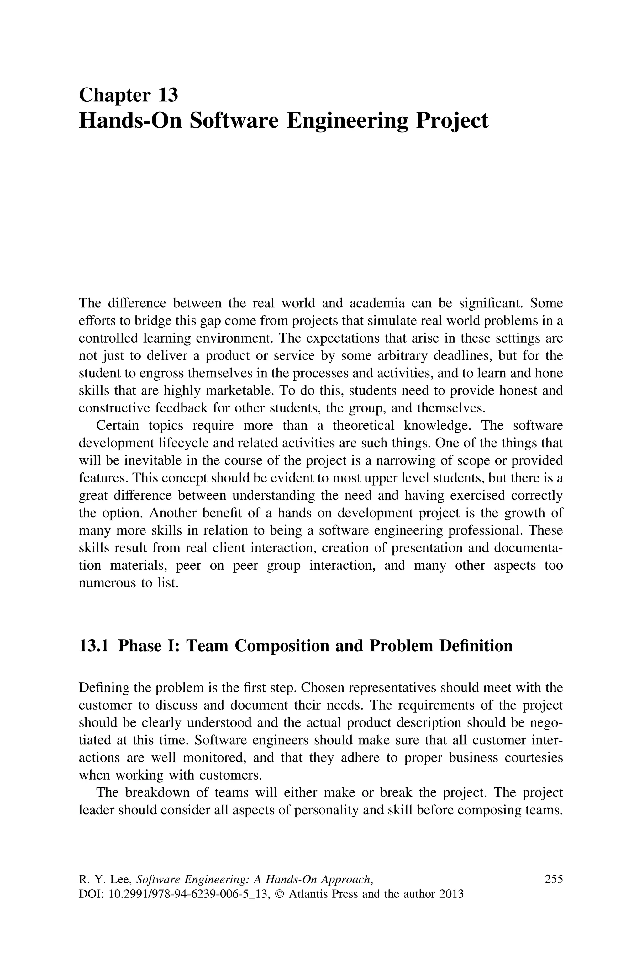 Chapter 13
Hands-On Software Engineering Project
The difference between the real world and academia can be signiﬁcant. Some
efforts to bridge this gap come from projects that simulate real world problems in a
controlled learning environment. The expectations that arise in these settings are
not just to deliver a product or service by some arbitrary deadlines, but for the
student to engross themselves in the processes and activities, and to learn and hone
skills that are highly marketable. To do this, students need to provide honest and
constructive feedback for other students, the group, and themselves.
Certain topics require more than a theoretical knowledge. The software
development lifecycle and related activities are such things. One of the things that
will be inevitable in the course of the project is a narrowing of scope or provided
features. This concept should be evident to most upper level students, but there is a
great difference between understanding the need and having exercised correctly
the option. Another beneﬁt of a hands on development project is the growth of
many more skills in relation to being a software engineering professional. These
skills result from real client interaction, creation of presentation and documenta-
tion materials, peer on peer group interaction, and many other aspects too
numerous to list.
13.1 Phase I: Team Composition and Problem Deﬁnition
Deﬁning the problem is the ﬁrst step. Chosen representatives should meet with the
customer to discuss and document their needs. The requirements of the project
should be clearly understood and the actual product description should be nego-
tiated at this time. Software engineers should make sure that all customer inter-
actions are well monitored, and that they adhere to proper business courtesies
when working with customers.
The breakdown of teams will either make or break the project. The project
leader should consider all aspects of personality and skill before composing teams.
R. Y. Lee, Software Engineering: A Hands-On Approach,
DOI: 10.2991/978-94-6239-006-5_13, Ó Atlantis Press and the author 2013
255
 