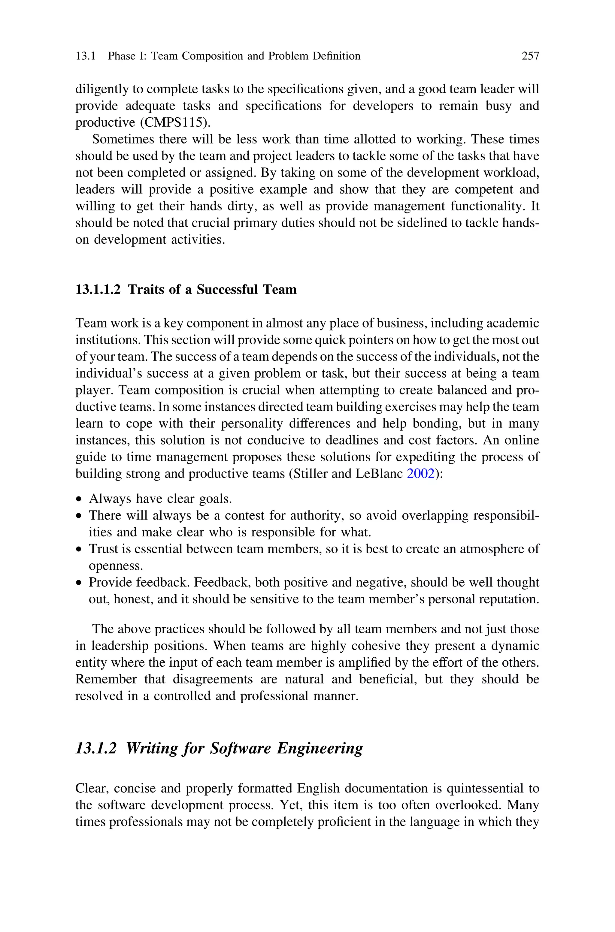 diligently to complete tasks to the speciﬁcations given, and a good team leader will
provide adequate tasks and speciﬁcations for developers to remain busy and
productive (CMPS115).
Sometimes there will be less work than time allotted to working. These times
should be used by the team and project leaders to tackle some of the tasks that have
not been completed or assigned. By taking on some of the development workload,
leaders will provide a positive example and show that they are competent and
willing to get their hands dirty, as well as provide management functionality. It
should be noted that crucial primary duties should not be sidelined to tackle hands-
on development activities.
13.1.1.2 Traits of a Successful Team
Team work is a key component in almost any place of business, including academic
institutions. This section will provide some quick pointers on how to get the most out
of your team. The success of a team depends on the success of the individuals, not the
individual’s success at a given problem or task, but their success at being a team
player. Team composition is crucial when attempting to create balanced and pro-
ductive teams. In some instances directed team building exercises may help the team
learn to cope with their personality differences and help bonding, but in many
instances, this solution is not conducive to deadlines and cost factors. An online
guide to time management proposes these solutions for expediting the process of
building strong and productive teams (Stiller and LeBlanc 2002):
• Always have clear goals.
• There will always be a contest for authority, so avoid overlapping responsibil-
ities and make clear who is responsible for what.
• Trust is essential between team members, so it is best to create an atmosphere of
openness.
• Provide feedback. Feedback, both positive and negative, should be well thought
out, honest, and it should be sensitive to the team member’s personal reputation.
The above practices should be followed by all team members and not just those
in leadership positions. When teams are highly cohesive they present a dynamic
entity where the input of each team member is ampliﬁed by the effort of the others.
Remember that disagreements are natural and beneﬁcial, but they should be
resolved in a controlled and professional manner.
13.1.2 Writing for Software Engineering
Clear, concise and properly formatted English documentation is quintessential to
the software development process. Yet, this item is too often overlooked. Many
times professionals may not be completely proﬁcient in the language in which they
13.1 Phase I: Team Composition and Problem Deﬁnition 257
 