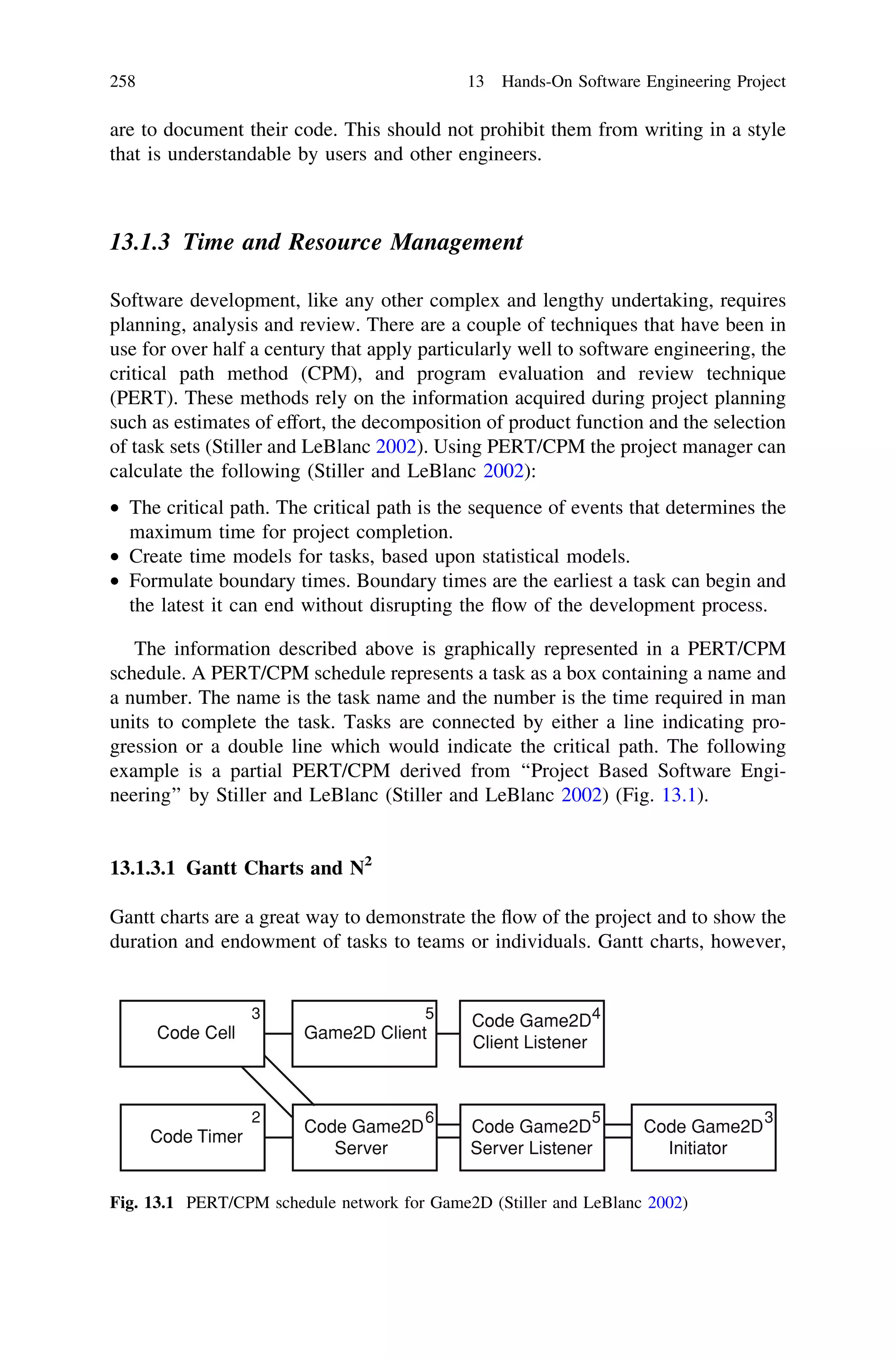 are to document their code. This should not prohibit them from writing in a style
that is understandable by users and other engineers.
13.1.3 Time and Resource Management
Software development, like any other complex and lengthy undertaking, requires
planning, analysis and review. There are a couple of techniques that have been in
use for over half a century that apply particularly well to software engineering, the
critical path method (CPM), and program evaluation and review technique
(PERT). These methods rely on the information acquired during project planning
such as estimates of effort, the decomposition of product function and the selection
of task sets (Stiller and LeBlanc 2002). Using PERT/CPM the project manager can
calculate the following (Stiller and LeBlanc 2002):
• The critical path. The critical path is the sequence of events that determines the
maximum time for project completion.
• Create time models for tasks, based upon statistical models.
• Formulate boundary times. Boundary times are the earliest a task can begin and
the latest it can end without disrupting the ﬂow of the development process.
The information described above is graphically represented in a PERT/CPM
schedule. A PERT/CPM schedule represents a task as a box containing a name and
a number. The name is the task name and the number is the time required in man
units to complete the task. Tasks are connected by either a line indicating pro-
gression or a double line which would indicate the critical path. The following
example is a partial PERT/CPM derived from ‘‘Project Based Software Engi-
neering’’ by Stiller and LeBlanc (Stiller and LeBlanc 2002) (Fig. 13.1).
13.1.3.1 Gantt Charts and N2
Gantt charts are a great way to demonstrate the ﬂow of the project and to show the
duration and endowment of tasks to teams or individuals. Gantt charts, however,
Code Cell Game2D Client
Code Game2D
Client Listener
Code Timer
Code Game2D
Server
Code Game2D
Server Listener
Code Game2D
Initiator
453
3562
Fig. 13.1 PERT/CPM schedule network for Game2D (Stiller and LeBlanc 2002)
258 13 Hands-On Software Engineering Project
 