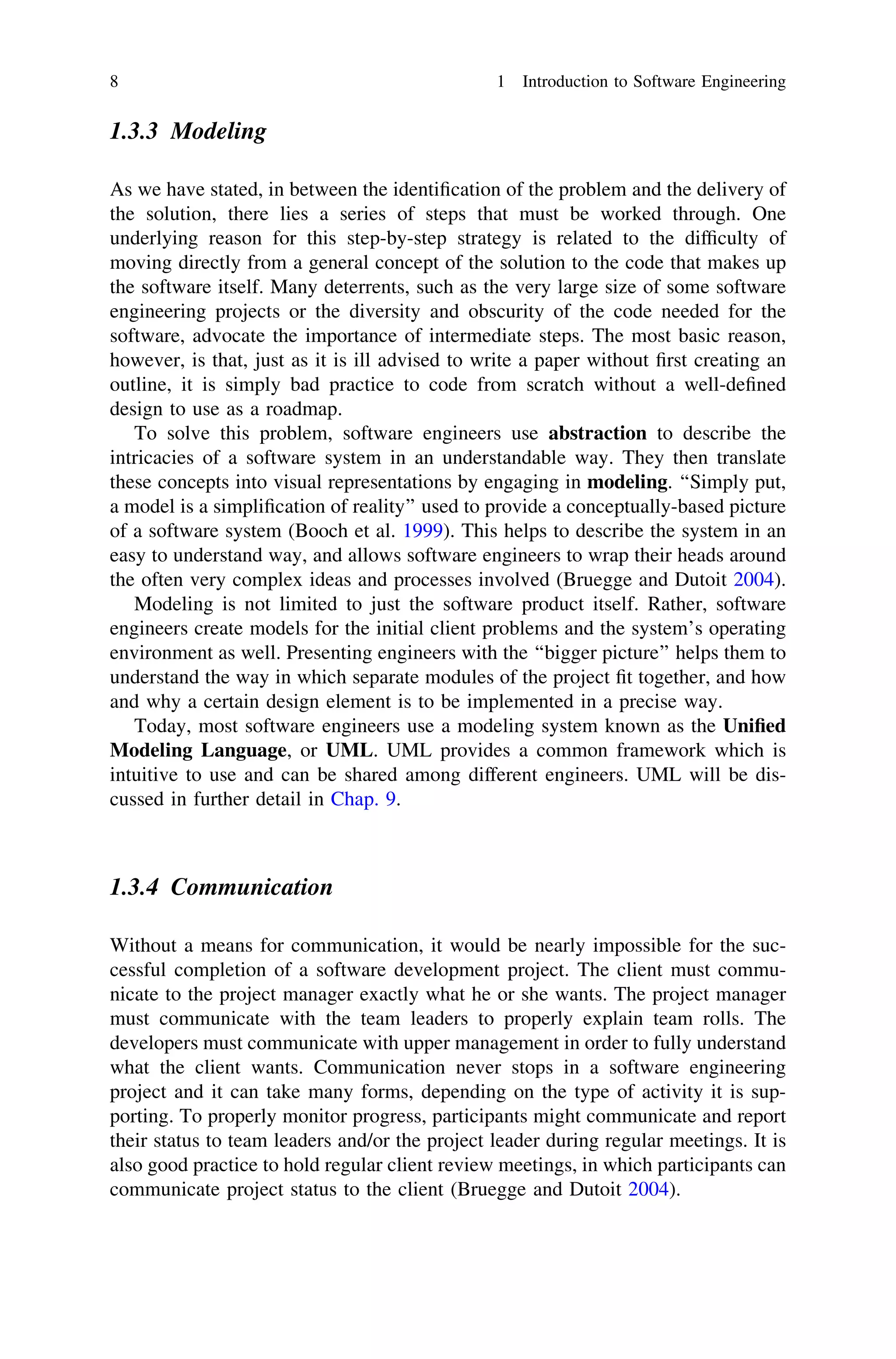 1.3.3 Modeling
As we have stated, in between the identiﬁcation of the problem and the delivery of
the solution, there lies a series of steps that must be worked through. One
underlying reason for this step-by-step strategy is related to the difﬁculty of
moving directly from a general concept of the solution to the code that makes up
the software itself. Many deterrents, such as the very large size of some software
engineering projects or the diversity and obscurity of the code needed for the
software, advocate the importance of intermediate steps. The most basic reason,
however, is that, just as it is ill advised to write a paper without ﬁrst creating an
outline, it is simply bad practice to code from scratch without a well-deﬁned
design to use as a roadmap.
To solve this problem, software engineers use abstraction to describe the
intricacies of a software system in an understandable way. They then translate
these concepts into visual representations by engaging in modeling. ‘‘Simply put,
a model is a simpliﬁcation of reality’’ used to provide a conceptually-based picture
of a software system (Booch et al. 1999). This helps to describe the system in an
easy to understand way, and allows software engineers to wrap their heads around
the often very complex ideas and processes involved (Bruegge and Dutoit 2004).
Modeling is not limited to just the software product itself. Rather, software
engineers create models for the initial client problems and the system’s operating
environment as well. Presenting engineers with the ‘‘bigger picture’’ helps them to
understand the way in which separate modules of the project ﬁt together, and how
and why a certain design element is to be implemented in a precise way.
Today, most software engineers use a modeling system known as the Uniﬁed
Modeling Language, or UML. UML provides a common framework which is
intuitive to use and can be shared among different engineers. UML will be dis-
cussed in further detail in Chap. 9.
1.3.4 Communication
Without a means for communication, it would be nearly impossible for the suc-
cessful completion of a software development project. The client must commu-
nicate to the project manager exactly what he or she wants. The project manager
must communicate with the team leaders to properly explain team rolls. The
developers must communicate with upper management in order to fully understand
what the client wants. Communication never stops in a software engineering
project and it can take many forms, depending on the type of activity it is sup-
porting. To properly monitor progress, participants might communicate and report
their status to team leaders and/or the project leader during regular meetings. It is
also good practice to hold regular client review meetings, in which participants can
communicate project status to the client (Bruegge and Dutoit 2004).
8 1 Introduction to Software Engineering
 