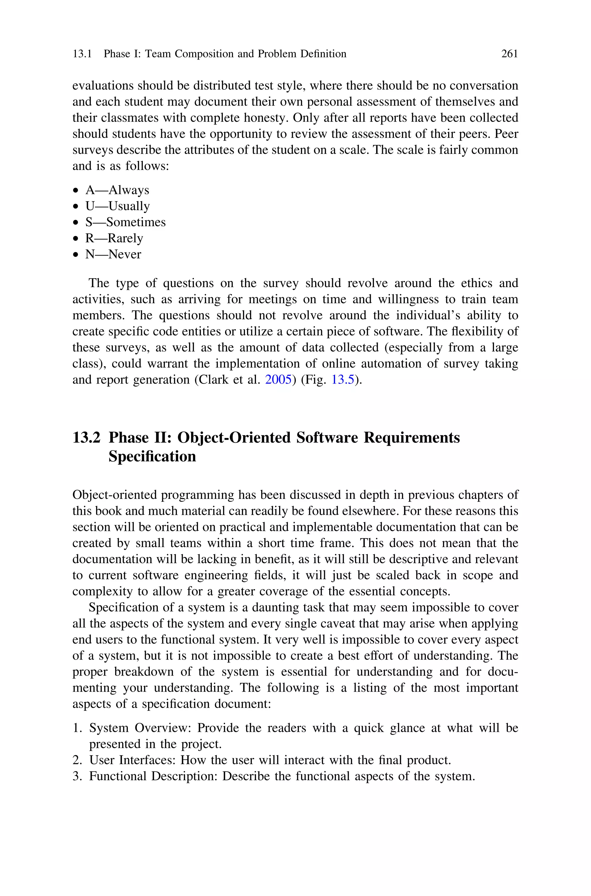 evaluations should be distributed test style, where there should be no conversation
and each student may document their own personal assessment of themselves and
their classmates with complete honesty. Only after all reports have been collected
should students have the opportunity to review the assessment of their peers. Peer
surveys describe the attributes of the student on a scale. The scale is fairly common
and is as follows:
• A—Always
• U—Usually
• S—Sometimes
• R—Rarely
• N—Never
The type of questions on the survey should revolve around the ethics and
activities, such as arriving for meetings on time and willingness to train team
members. The questions should not revolve around the individual’s ability to
create speciﬁc code entities or utilize a certain piece of software. The ﬂexibility of
these surveys, as well as the amount of data collected (especially from a large
class), could warrant the implementation of online automation of survey taking
and report generation (Clark et al. 2005) (Fig. 13.5).
13.2 Phase II: Object-Oriented Software Requirements
Speciﬁcation
Object-oriented programming has been discussed in depth in previous chapters of
this book and much material can readily be found elsewhere. For these reasons this
section will be oriented on practical and implementable documentation that can be
created by small teams within a short time frame. This does not mean that the
documentation will be lacking in beneﬁt, as it will still be descriptive and relevant
to current software engineering ﬁelds, it will just be scaled back in scope and
complexity to allow for a greater coverage of the essential concepts.
Speciﬁcation of a system is a daunting task that may seem impossible to cover
all the aspects of the system and every single caveat that may arise when applying
end users to the functional system. It very well is impossible to cover every aspect
of a system, but it is not impossible to create a best effort of understanding. The
proper breakdown of the system is essential for understanding and for docu-
menting your understanding. The following is a listing of the most important
aspects of a speciﬁcation document:
1. System Overview: Provide the readers with a quick glance at what will be
presented in the project.
2. User Interfaces: How the user will interact with the ﬁnal product.
3. Functional Description: Describe the functional aspects of the system.
13.1 Phase I: Team Composition and Problem Deﬁnition 261
 