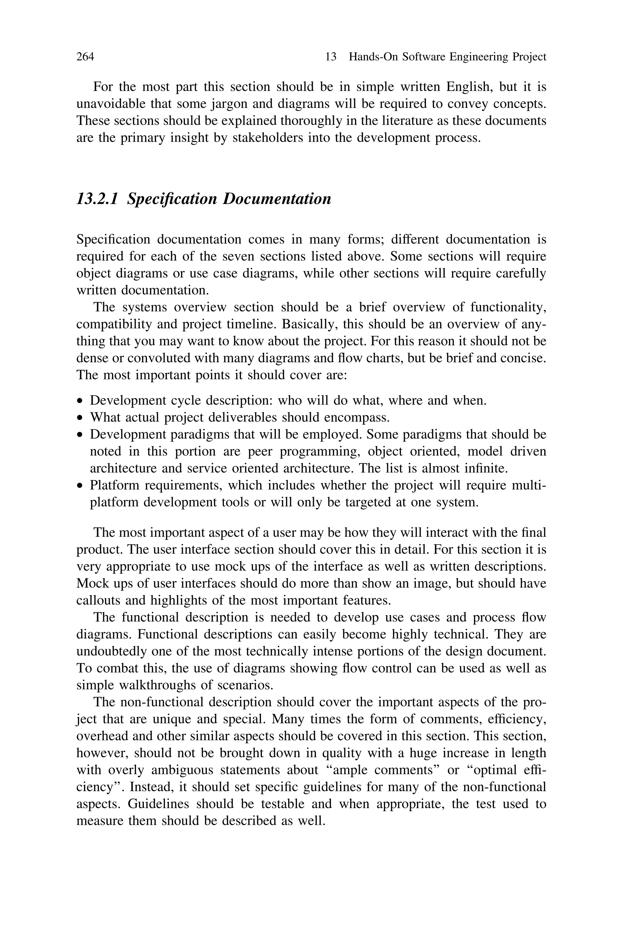 For the most part this section should be in simple written English, but it is
unavoidable that some jargon and diagrams will be required to convey concepts.
These sections should be explained thoroughly in the literature as these documents
are the primary insight by stakeholders into the development process.
13.2.1 Speciﬁcation Documentation
Speciﬁcation documentation comes in many forms; different documentation is
required for each of the seven sections listed above. Some sections will require
object diagrams or use case diagrams, while other sections will require carefully
written documentation.
The systems overview section should be a brief overview of functionality,
compatibility and project timeline. Basically, this should be an overview of any-
thing that you may want to know about the project. For this reason it should not be
dense or convoluted with many diagrams and ﬂow charts, but be brief and concise.
The most important points it should cover are:
• Development cycle description: who will do what, where and when.
• What actual project deliverables should encompass.
• Development paradigms that will be employed. Some paradigms that should be
noted in this portion are peer programming, object oriented, model driven
architecture and service oriented architecture. The list is almost inﬁnite.
• Platform requirements, which includes whether the project will require multi-
platform development tools or will only be targeted at one system.
The most important aspect of a user may be how they will interact with the ﬁnal
product. The user interface section should cover this in detail. For this section it is
very appropriate to use mock ups of the interface as well as written descriptions.
Mock ups of user interfaces should do more than show an image, but should have
callouts and highlights of the most important features.
The functional description is needed to develop use cases and process ﬂow
diagrams. Functional descriptions can easily become highly technical. They are
undoubtedly one of the most technically intense portions of the design document.
To combat this, the use of diagrams showing ﬂow control can be used as well as
simple walkthroughs of scenarios.
The non-functional description should cover the important aspects of the pro-
ject that are unique and special. Many times the form of comments, efﬁciency,
overhead and other similar aspects should be covered in this section. This section,
however, should not be brought down in quality with a huge increase in length
with overly ambiguous statements about ‘‘ample comments’’ or ‘‘optimal efﬁ-
ciency’’. Instead, it should set speciﬁc guidelines for many of the non-functional
aspects. Guidelines should be testable and when appropriate, the test used to
measure them should be described as well.
264 13 Hands-On Software Engineering Project
 