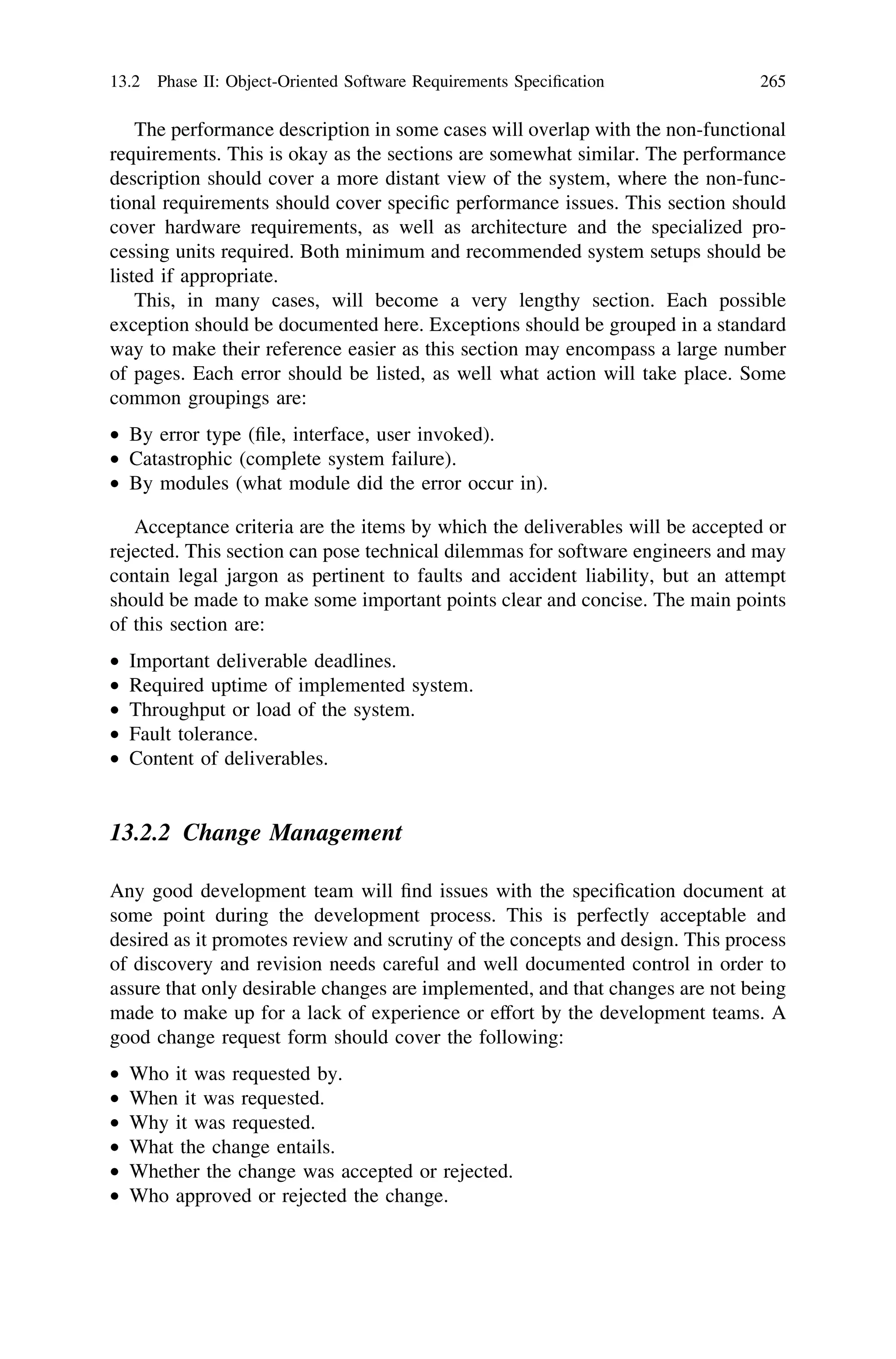 The performance description in some cases will overlap with the non-functional
requirements. This is okay as the sections are somewhat similar. The performance
description should cover a more distant view of the system, where the non-func-
tional requirements should cover speciﬁc performance issues. This section should
cover hardware requirements, as well as architecture and the specialized pro-
cessing units required. Both minimum and recommended system setups should be
listed if appropriate.
This, in many cases, will become a very lengthy section. Each possible
exception should be documented here. Exceptions should be grouped in a standard
way to make their reference easier as this section may encompass a large number
of pages. Each error should be listed, as well what action will take place. Some
common groupings are:
• By error type (ﬁle, interface, user invoked).
• Catastrophic (complete system failure).
• By modules (what module did the error occur in).
Acceptance criteria are the items by which the deliverables will be accepted or
rejected. This section can pose technical dilemmas for software engineers and may
contain legal jargon as pertinent to faults and accident liability, but an attempt
should be made to make some important points clear and concise. The main points
of this section are:
• Important deliverable deadlines.
• Required uptime of implemented system.
• Throughput or load of the system.
• Fault tolerance.
• Content of deliverables.
13.2.2 Change Management
Any good development team will ﬁnd issues with the speciﬁcation document at
some point during the development process. This is perfectly acceptable and
desired as it promotes review and scrutiny of the concepts and design. This process
of discovery and revision needs careful and well documented control in order to
assure that only desirable changes are implemented, and that changes are not being
made to make up for a lack of experience or effort by the development teams. A
good change request form should cover the following:
• Who it was requested by.
• When it was requested.
• Why it was requested.
• What the change entails.
• Whether the change was accepted or rejected.
• Who approved or rejected the change.
13.2 Phase II: Object-Oriented Software Requirements Speciﬁcation 265
 