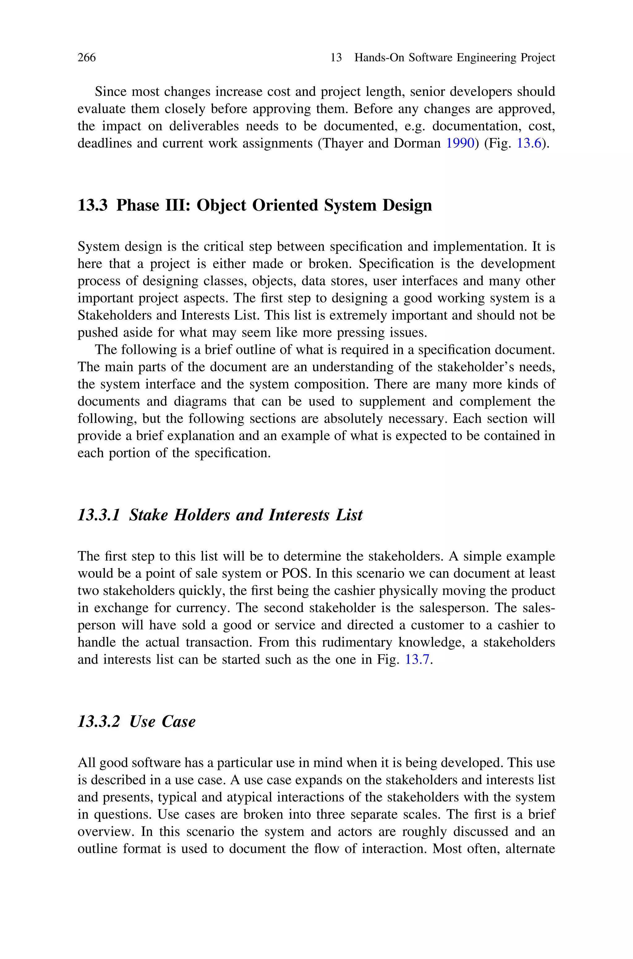 Since most changes increase cost and project length, senior developers should
evaluate them closely before approving them. Before any changes are approved,
the impact on deliverables needs to be documented, e.g. documentation, cost,
deadlines and current work assignments (Thayer and Dorman 1990) (Fig. 13.6).
13.3 Phase III: Object Oriented System Design
System design is the critical step between speciﬁcation and implementation. It is
here that a project is either made or broken. Speciﬁcation is the development
process of designing classes, objects, data stores, user interfaces and many other
important project aspects. The ﬁrst step to designing a good working system is a
Stakeholders and Interests List. This list is extremely important and should not be
pushed aside for what may seem like more pressing issues.
The following is a brief outline of what is required in a speciﬁcation document.
The main parts of the document are an understanding of the stakeholder’s needs,
the system interface and the system composition. There are many more kinds of
documents and diagrams that can be used to supplement and complement the
following, but the following sections are absolutely necessary. Each section will
provide a brief explanation and an example of what is expected to be contained in
each portion of the speciﬁcation.
13.3.1 Stake Holders and Interests List
The ﬁrst step to this list will be to determine the stakeholders. A simple example
would be a point of sale system or POS. In this scenario we can document at least
two stakeholders quickly, the ﬁrst being the cashier physically moving the product
in exchange for currency. The second stakeholder is the salesperson. The sales-
person will have sold a good or service and directed a customer to a cashier to
handle the actual transaction. From this rudimentary knowledge, a stakeholders
and interests list can be started such as the one in Fig. 13.7.
13.3.2 Use Case
All good software has a particular use in mind when it is being developed. This use
is described in a use case. A use case expands on the stakeholders and interests list
and presents, typical and atypical interactions of the stakeholders with the system
in questions. Use cases are broken into three separate scales. The ﬁrst is a brief
overview. In this scenario the system and actors are roughly discussed and an
outline format is used to document the ﬂow of interaction. Most often, alternate
266 13 Hands-On Software Engineering Project
 