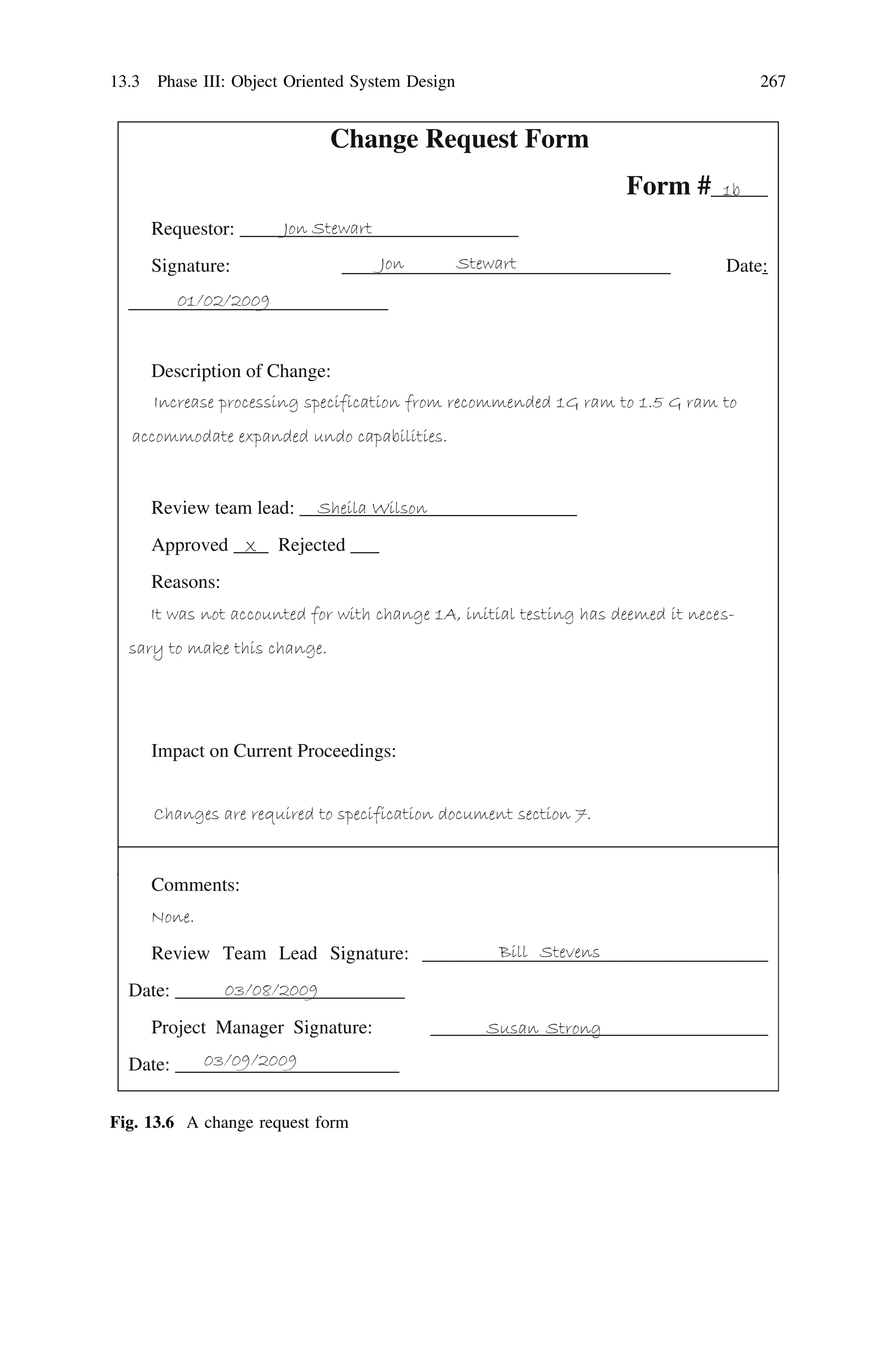 Change Request Form
Form #
Requestor:
Signature: Date:
Description of Change:
Review team lead:
Approved Rejected ___
Reasons:
Impact on Current Proceedings:
Comments:
Review Team Lead Signature:
Date:
Project Manager Signature:
Date:
Fig. 13.6 A change request form
13.3 Phase III: Object Oriented System Design 267
 