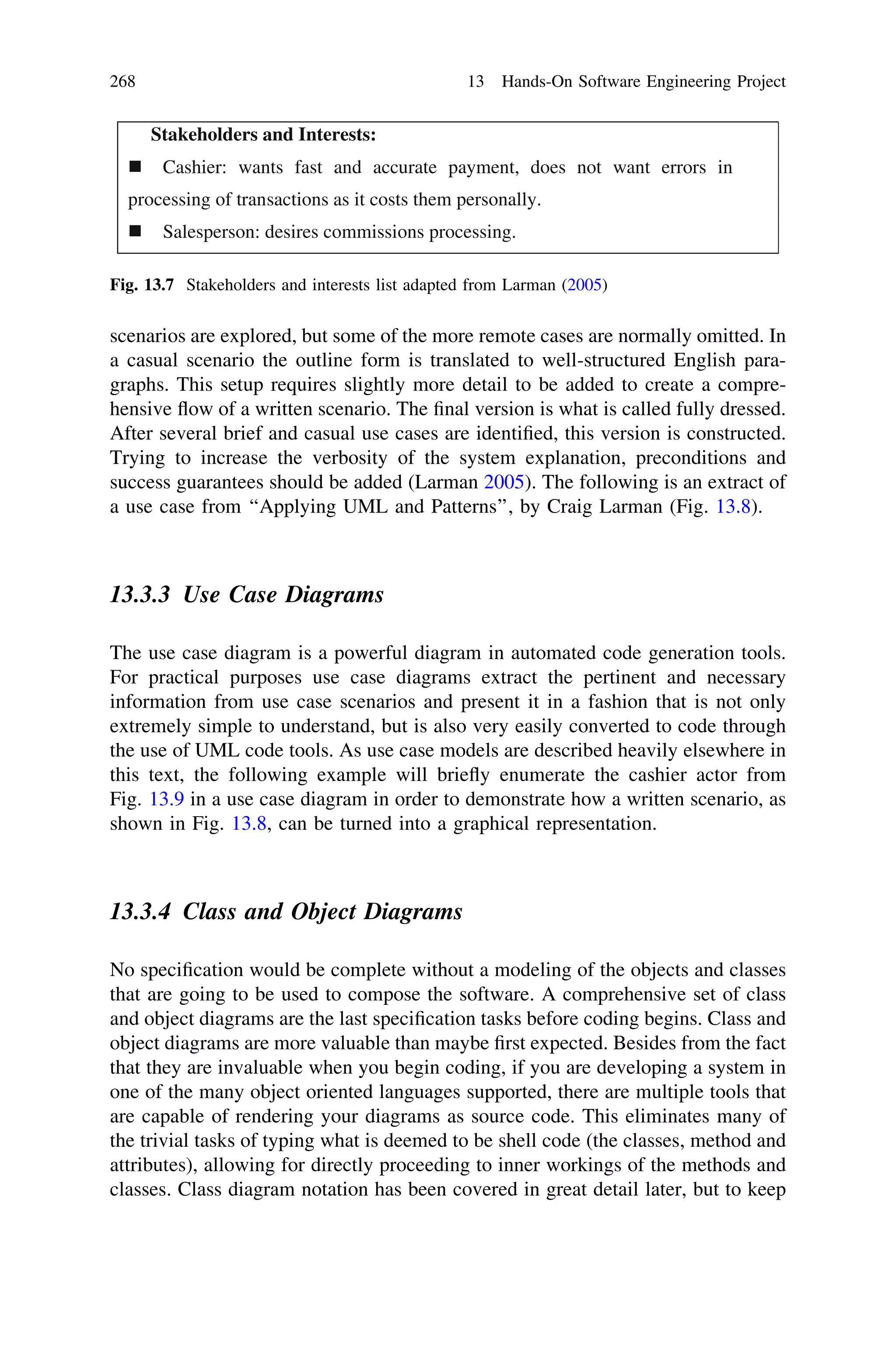 scenarios are explored, but some of the more remote cases are normally omitted. In
a casual scenario the outline form is translated to well-structured English para-
graphs. This setup requires slightly more detail to be added to create a compre-
hensive ﬂow of a written scenario. The ﬁnal version is what is called fully dressed.
After several brief and casual use cases are identiﬁed, this version is constructed.
Trying to increase the verbosity of the system explanation, preconditions and
success guarantees should be added (Larman 2005). The following is an extract of
a use case from ‘‘Applying UML and Patterns’’, by Craig Larman (Fig. 13.8).
13.3.3 Use Case Diagrams
The use case diagram is a powerful diagram in automated code generation tools.
For practical purposes use case diagrams extract the pertinent and necessary
information from use case scenarios and present it in a fashion that is not only
extremely simple to understand, but is also very easily converted to code through
the use of UML code tools. As use case models are described heavily elsewhere in
this text, the following example will brieﬂy enumerate the cashier actor from
Fig. 13.9 in a use case diagram in order to demonstrate how a written scenario, as
shown in Fig. 13.8, can be turned into a graphical representation.
13.3.4 Class and Object Diagrams
No speciﬁcation would be complete without a modeling of the objects and classes
that are going to be used to compose the software. A comprehensive set of class
and object diagrams are the last speciﬁcation tasks before coding begins. Class and
object diagrams are more valuable than maybe ﬁrst expected. Besides from the fact
that they are invaluable when you begin coding, if you are developing a system in
one of the many object oriented languages supported, there are multiple tools that
are capable of rendering your diagrams as source code. This eliminates many of
the trivial tasks of typing what is deemed to be shell code (the classes, method and
attributes), allowing for directly proceeding to inner workings of the methods and
classes. Class diagram notation has been covered in great detail later, but to keep
Stakeholders and Interests:
Cashier: wants fast and accurate payment, does not want errors in
processing of transactions as it costs them personally.
Salesperson: desires commissions processing.
Fig. 13.7 Stakeholders and interests list adapted from Larman (2005)
268 13 Hands-On Software Engineering Project
 