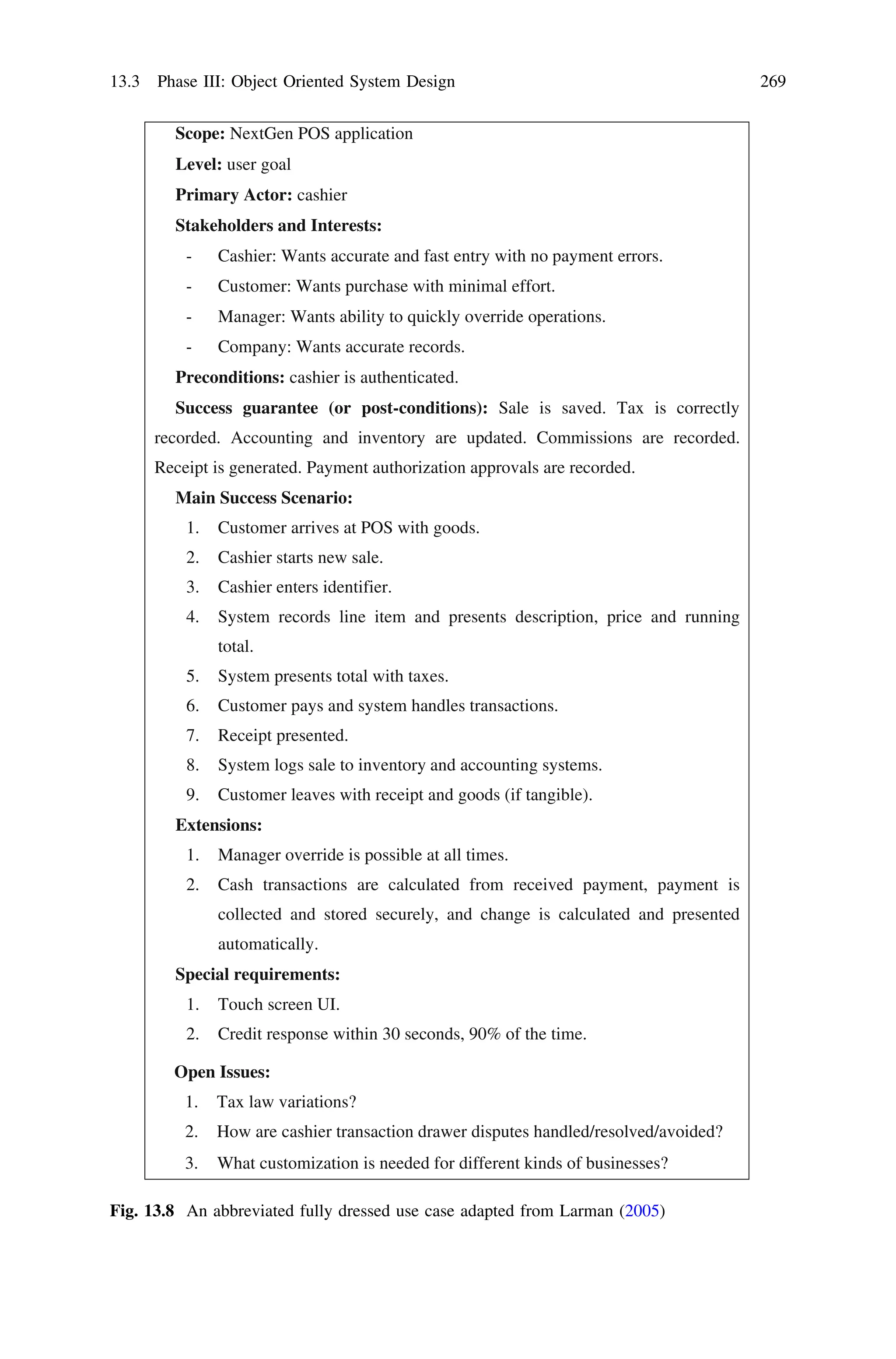 Scope: NextGen POS application
Level: user goal
Primary Actor: cashier
Stakeholders and Interests:
- Cashier: Wants accurate and fast entry with no payment errors.
- Customer: Wants purchase with minimal effort.
- Manager: Wants ability to quickly override operations.
- Company: Wants accurate records.
Preconditions: cashier is authenticated.
Success guarantee (or post-conditions): Sale is saved. Tax is correctly
recorded. Accounting and inventory are updated. Commissions are recorded.
Receipt is generated. Payment authorization approvals are recorded.
Main Success Scenario:
1. Customer arrives at POS with goods.
2. Cashier starts new sale.
3. Cashier enters identifier.
4. System records line item and presents description, price and running
total.
5. System presents total with taxes.
6. Customer pays and system handles transactions.
7. Receipt presented.
8. System logs sale to inventory and accounting systems.
9. Customer leaves with receipt and goods (if tangible).
Extensions:
1. Manager override is possible at all times.
2. Cash transactions are calculated from received payment, payment is
collected and stored securely, and change is calculated and presented
automatically.
Special requirements:
1. Touch screen UI.
2. Credit response within 30 seconds, 90% of the time.
Open Issues:
1. Tax law variations?
2.
3.
How are cashier transaction drawer disputes handled/resolved/avoided?
What customization is needed for different kinds of businesses?
Fig. 13.8 An abbreviated fully dressed use case adapted from Larman (2005)
13.3 Phase III: Object Oriented System Design 269
 