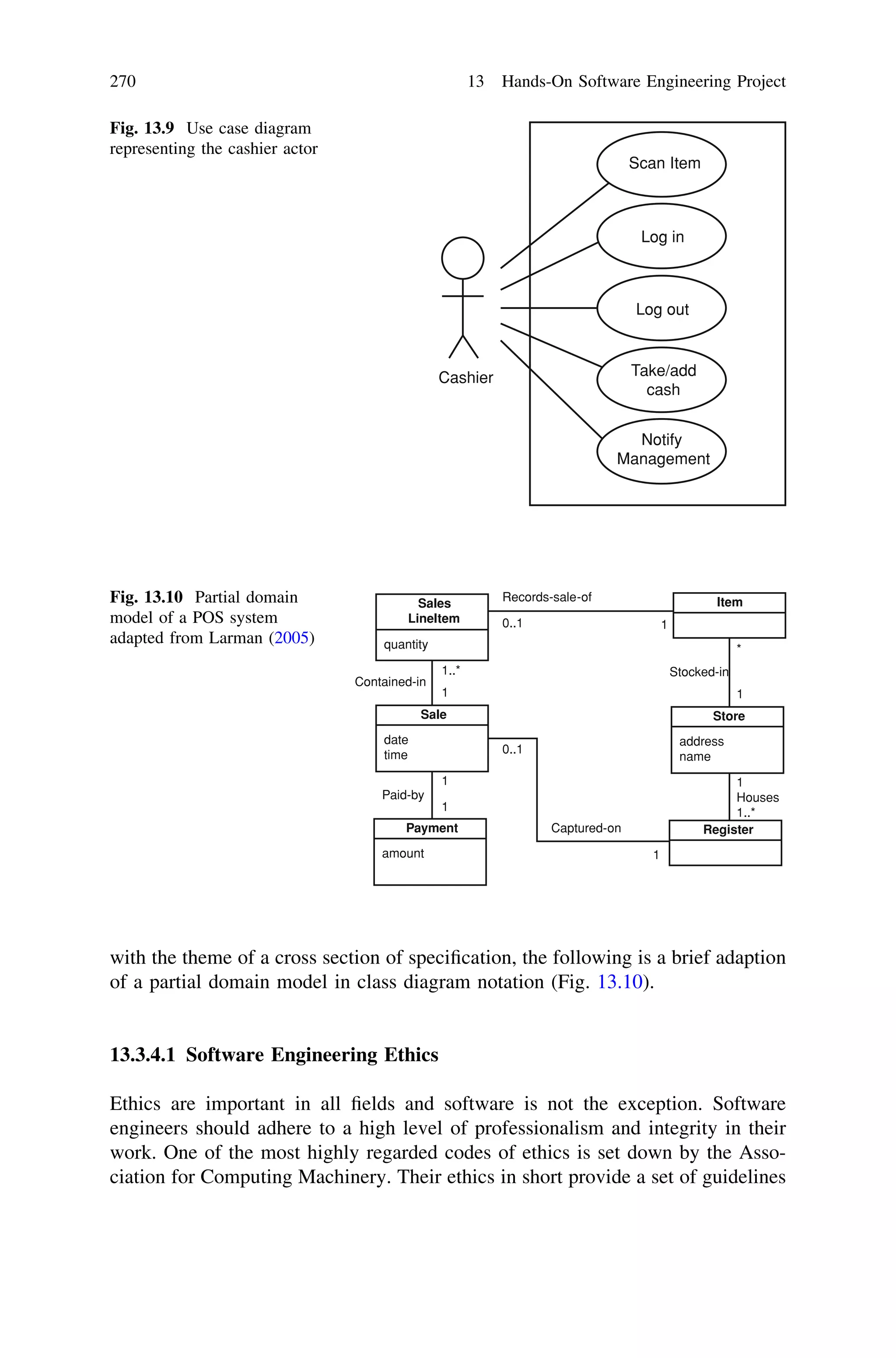 with the theme of a cross section of speciﬁcation, the following is a brief adaption
of a partial domain model in class diagram notation (Fig. 13.10).
13.3.4.1 Software Engineering Ethics
Ethics are important in all ﬁelds and software is not the exception. Software
engineers should adhere to a high level of professionalism and integrity in their
work. One of the most highly regarded codes of ethics is set down by the Asso-
ciation for Computing Machinery. Their ethics in short provide a set of guidelines
Sale
date
time
Payment
amount
Register
Store
address
name
ItemSales
LineItem
quantity
Records-sale-of
Stocked-in
1
Houses
1..*
Captured-on
Paid-by
Contained-in
0..1 1
1
1
1 1
*
1..*
0..1
1
Fig. 13.10 Partial domain
model of a POS system
adapted from Larman (2005)
Cashier
Scan Item
Log in
Log out
Take/add
cash
Notify
Management
Fig. 13.9 Use case diagram
representing the cashier actor
270 13 Hands-On Software Engineering Project
 